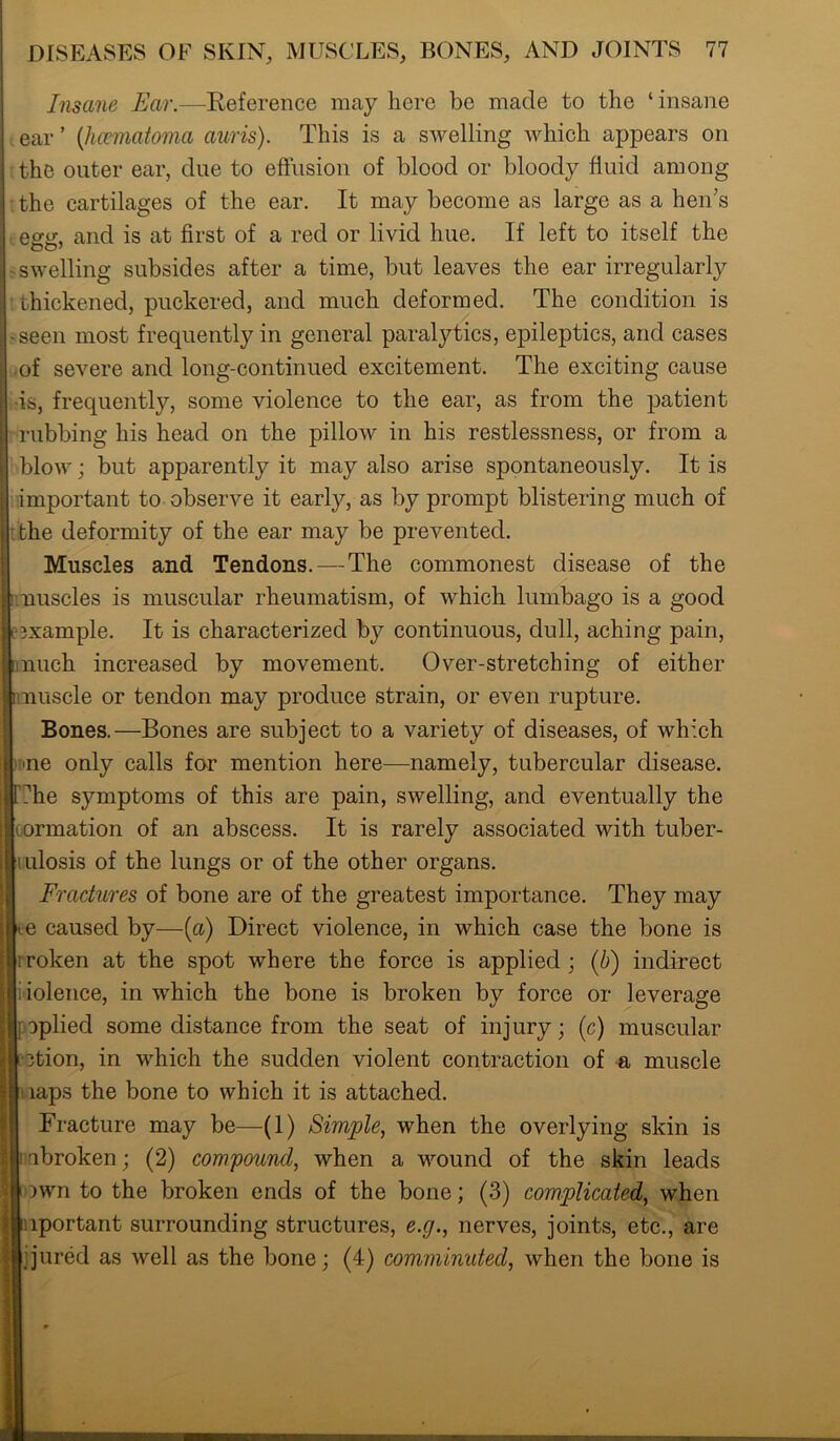 Insane Ear.—Reference may here be made to the ‘insane ear ’ (hematoma auris). This is a swelling which appears on the outer ear, due to effusion of blood or bloody fluid among the cartilages of the ear. It may become as large as a hen’s egg, and is at first of a red or livid hue. If left to itself the swelling subsides after a time, but leaves the ear irregularly thickened, puckered, and much deformed. The condition is seen most frequently in general paralytics, epileptics, and cases of severe and long-continued excitement. The exciting cause is, frequently, some violence to the ear, as from the patient rubbing his head on the pillow in his restlessness, or from a blow; but apparently it may also arise spontaneously. It is important to observe it early, as by prompt blistering much of the deformity of the ear may be prevented. Muscles and Tendons.—The commonest disease of the nuscles is muscular rheumatism, of which lumbago is a good example. It is characterized by continuous, dull, aching pain, nuch increased by movement. Over-stretching of either nuscle or tendon may produce strain, or even rupture. Bones.—Bones are subject to a variety of diseases, of which ne only calls for mention here—namely, tubercular disease, he symptoms of this are pain, swelling, and eventually the oormation of an abscess. It is rarely associated with tuber- mlosis of the lungs or of the other organs. Fractures of bone are of the greatest importance. They may - e caused by—(a) Direct violence, in which case the bone is rroken at the spot where the force is applied ; (b) indirect iiolence, in which the bone is broken by force or leverage aplied some distance from the seat of injury; (c) muscular tion, in which the sudden violent contraction of a muscle laps the bone to which it is attached. Fracture may be—(1) Simple, when the overlying skin is abroken; (2) compound, when a wound of the skin leads )wn to the broken ends of the bone; (3) complicated, when lportant surrounding structures, e.g., nerves, joints, etc., are jured as well as the bone; (4) comminuted, when the bone is
