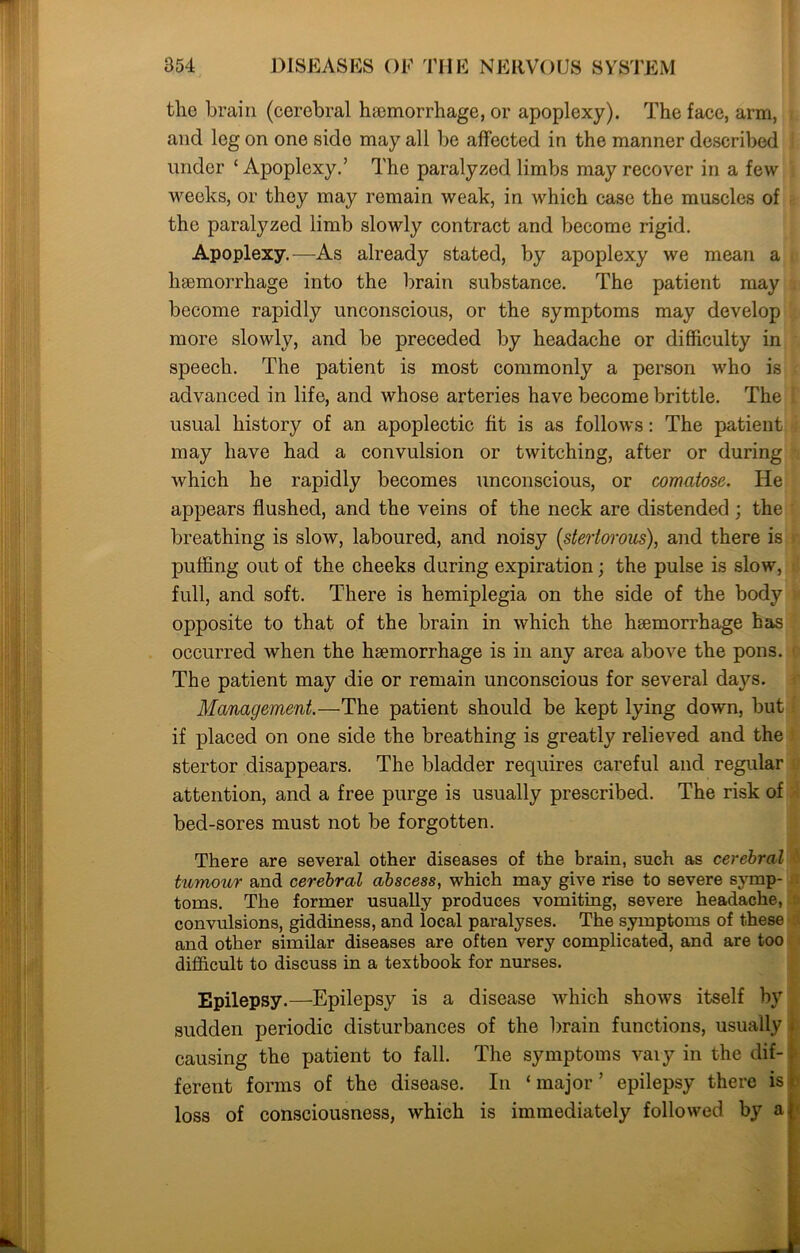 tlie brain (cerebral haemorrhage, or apoplexy). The face, arm, * and leg on one side may all be affected in the manner described under ‘Apoplexy.’ The paralyzed limbs may recover in a few weeks, or they may remain weak, in which case the muscles of the paralyzed limb slowly contract and become rigid. Apoplexy.—As already stated, by apoplexy we mean a haemorrhage into the brain substance. The patient may become rapidly unconscious, or the symptoms may develop more slowly, and be preceded by headache or difficulty in speech. The patient is most commonly a person who is advanced in life, and whose arteries have become brittle. The t usual history of an apoplectic fit is as follows: The patient i may have had a convulsion or twitching, after or during which he rapidly becomes unconscious, or comatose. He appears flushed, and the veins of the neck are distended ; the i breathing is slow, laboured, and noisy [stertorous), and there is puffing out of the cheeks during expiration; the pulse is slow, full, and soft. There is hemiplegia on the side of the body opposite to that of the brain in which the hsemorrhage has occurred when the haemorrhage is in any area above the pons. The patient may die or remain unconscious for several days. Management.—The patient should be kept lying down, but if placed on one side the breathing is greatly relieved and the stertor disappears. The bladder requires careful and regular attention, and a free purge is usually prescribed. The risk of bed-sores must not be forgotten. There are several other diseases of the brain, such as cerebral tumour and cerebral abscess, which may give rise to severe symp- toms. The former usually produces vomiting, severe headache, convulsions, giddiness, and local paralyses. The symptoms of these and other similar diseases are often very complicated, and are too difficult to discuss in a textbook for nurses. Epilepsy.—Epilepsy is a disease which shows itself by sudden periodic disturbances of the brain functions, usually . causing the patient to fall. The symptoms vary in the dif- ferent forms of the disease. In ‘ major ’ epilepsy there is loss of consciousness, which is immediately followed by a