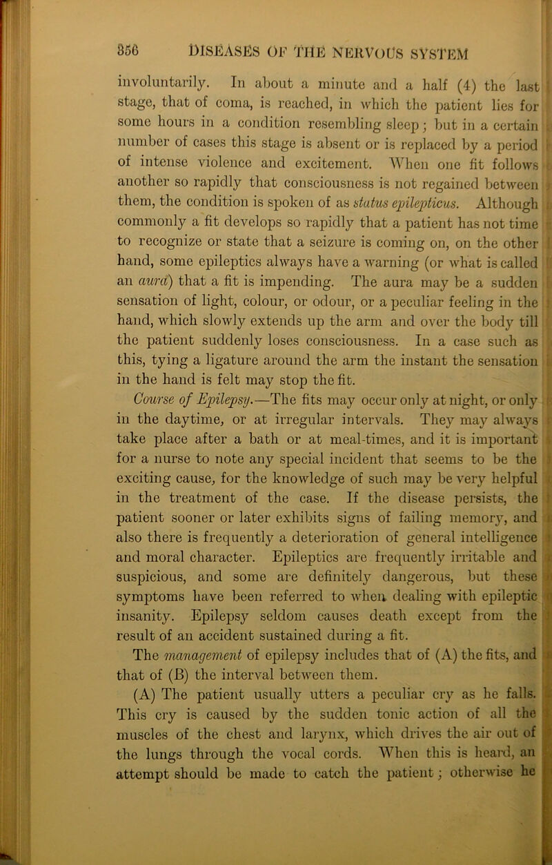 involuntarily. In about a minute and a half (4) the last stage, that of coma, is reached, in which the patient lies for some hours in a condition resembling sleep; but in a certain number of cases this stage is absent or is replaced by a period of intense violence and excitement. When one fit follows another so rapidly that consciousness is not regained between them, the condition is spoken of as stutus epilepticus. Although commonly a fit develops so rapidly that a patient has not time to recognize or state that a seizure is coming on, on the other hand, some epileptics always have a warning (or what is called an aura) that a fit is impending. The aura may be a sudden sensation of light, colour, or odour, or a peculiar feeling in the hand, which slowly extends up the arm and over the body till the patient suddenly loses consciousness. In a case such as this, tying a ligature around the arm the instant the sensation in the hand is felt may stop the fit. Course of Epilepsy.—The fits may occur only at night, or only in the daytime, or at irregular intervals. They may always take place after a bath or at meal-times, and it is important for a nurse to note any special incident that seems to be the exciting cause, for the knowledge of such may be very helpful in the treatment of the case. If the disease persists, the patient sooner or later exhibits signs of failing memory, and also there is frequently a deterioration of general intelligence and moral character. Epileptics are frequently irritable and suspicious, and some are definitely dangerous, but these symptoms have been referred to when dealing with epileptic insanity. Epilepsy seldom causes death except from the result of an accident sustained during a fit. The management of epilepsy includes that of (A) the fits, and that of (B) the interval between them. (A) The patient usually utters a peculiar cry as he falls. This cry is caused by the sudden tonic action of all the muscles of the chest and larynx, which drives the air out of the lungs through the vocal cords. When this is heard, an attempt should be made to catch the patient; otherwise he