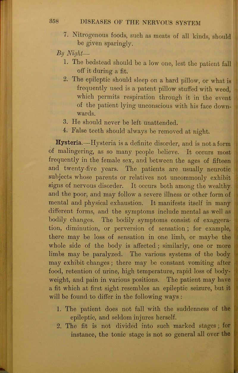 7. Nitrogenous foods, such as meats of all kinds, should be given sparingly. By Night— !• The bedstead should be a low one, lest the patient fall oft' it during a fit. 2. The epileptic should sleep on a hard pillow, or what is frequently used is a patent pillow stuffed with weed, which permits respiration through it in the event of the patient lying unconscious with his face down- wards. 3. He should never be left unattended. 4. False teeth should always be removed at night. Hysteria.—Hysteria is a definite disorder, and is not a form of malingering, as so many people believe. It occurs most frequently in the female sex, and between the ages of fifteen and twenty-five years. The patients are usually neurotic subjects whose parents or relatives not uncommonly exhibit signs of nervous disorder. It occurs both among the wealthy and the poor, and may follow a severe illness or other form of mental and physical exhaustion. It manifests itself in many different forms, and the symptoms include mental as well as bodily changes. The bodily symptoms consist of exaggera- tion, diminution, or perversion of sensation ; for example, there may be loss of sensation in one limb, or maybe the whole side of the body is affected ; similarly, one or more limbs may be paralyzed. The various systems of the body may exhibit changes; there may be constant vomiting after food, retention of urine, high temperature, rapid loss of body- weight, and pain in various positions. The patient may have a fit which at first sight resembles an epileptic seizure, but it will be found to differ in the following ways : 1. The patient does not fall with the suddenness of the epileptic, and seldom injures herself. 2. The fit is not divided into such marked stages; for instance, the tonic stage is not so general all over the