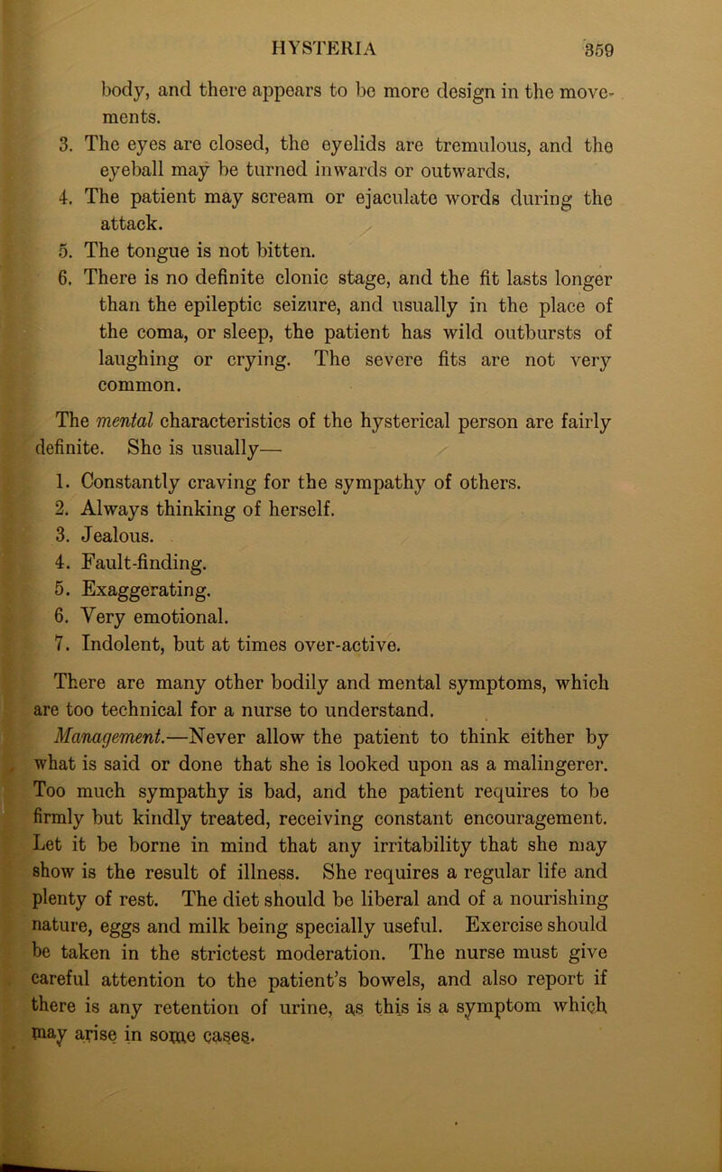 body, and there appears to be more design in the move- ments. 3. The eyes are closed, the eyelids are tremulous, and the eyeball may be turned inwards or outwards. 4. The patient may scream or ejaculate words during the attack. 5. The tongue is not bitten. 6. There is no definite clonic stage, and the fit lasts longer than the epileptic seizure, and usually in the place of the coma, or sleep, the patient has wild outbursts of laughing or crying. The severe fits are not very common. The mental characteristics of the hysterical person are fairly definite. She is usually— 1. Constantly craving for the sympathy of others. 2. Always thinking of herself. 3. Jealous. 4. Fault-finding. 5. Exaggerating. 6. Very emotional. 7. Indolent, but at times over-active. There are many other bodily and mental symptoms, which are too technical for a nurse to understand. Management.—Never allow the patient to think either by what is said or done that she is looked upon as a malingerer. Too much sympathy is bad, and the patient requires to be firmly but kindly treated, receiving constant encouragement. Let it be borne in mind that any irritability that she may show is the result of illness. She requires a regular life and plenty of rest. The diet should be liberal and of a nourishing nature, eggs and milk being specially useful. Exercise should be taken in the strictest moderation. The nurse must give careful attention to the patient’s bowels, and also report if there is any retention of urine, as this is a symptom which may arise in some cases.