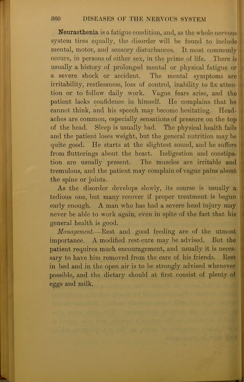 Neurasthenia is a fatigue condition, and, as the whole nervous system tires equally, the disorder will he found to include mental, motor, and sensory disturbances. It most commonly occurs, in persons of either sex, in the prime of life. There is usually a history of prolonged mental or physical fatigue or a severe shock or accident. The mental symptoms are irritability, restlessness, loss of control, inability to fix atten- tion or to follow daily work. Vague fears arise, and the patient lacks confidence in himself. He complains that he cannot think, and his speech may become hesitating. Head- aches are common, especially sensations of pressure on the top of the head. Sleep is usually bad. The physical health fails and the patient loses weight, but the general nutrition may be quite good. He starts at the slightest sound, and he suffers from Sufferings about the heart. Indigestion and constipa- tion are usually present. The muscles are irritable and tremulous, and the patient may complain of vague pains about the spine or joints. As the disorder develops slowly, its course is usually a tedious one, but many recover if proper treatment is begun early enough. A man who has had a severe head injury may never be able to work again, even in spite of the fact that his general health is good. Management.—Rest and good feeding are of the utmost importance. A modified rest-cure may be advised. But the patient requires much encouragement, and usually it is neces- sary to have him removed from the care of his friends. Rest in bed and in the open air is to be strongly advised whenever possible, and the dietary should at first consist of plenty of eggs and milk.