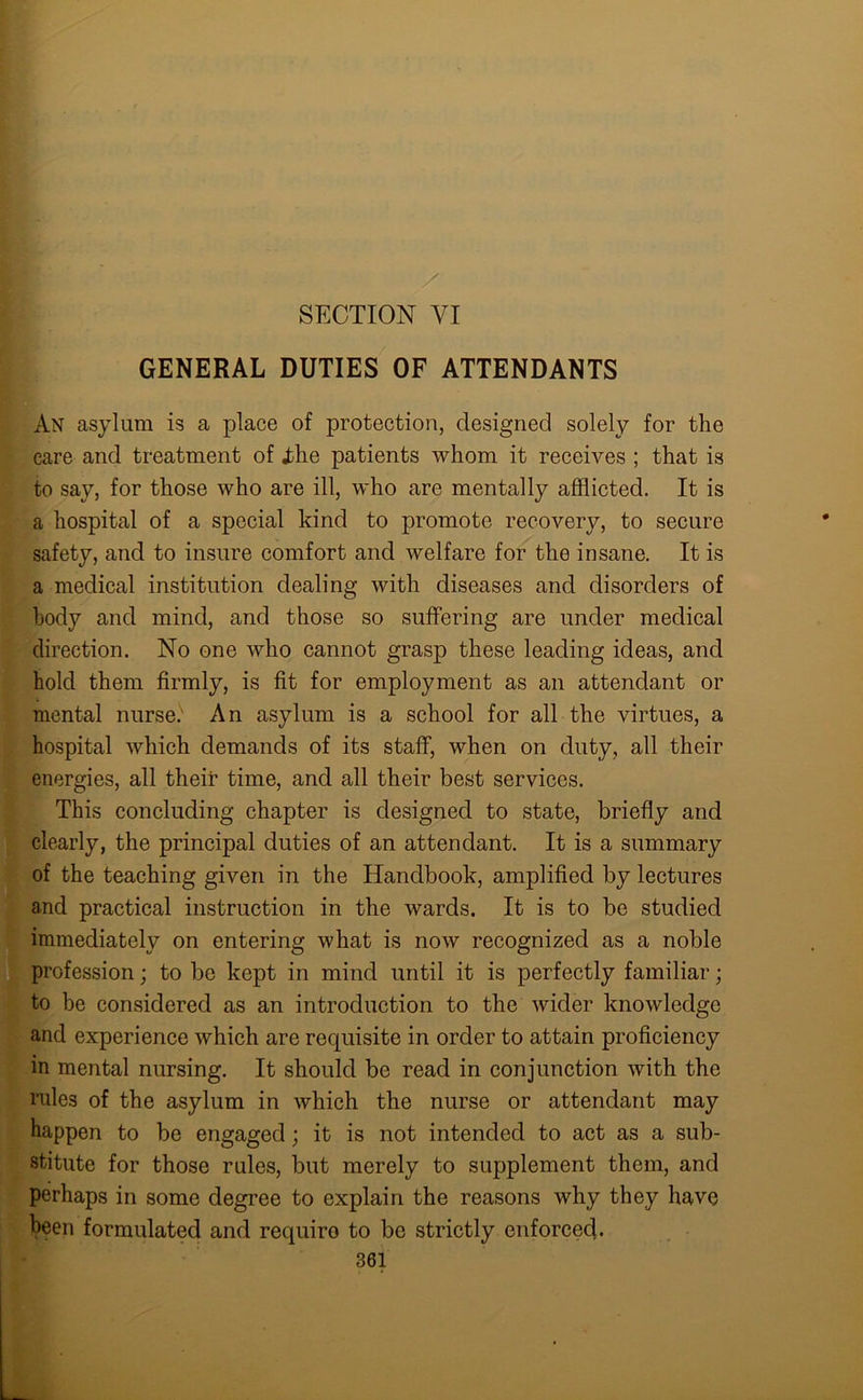 SECTION VI GENERAL DUTIES OF ATTENDANTS An asylum is a place of protection, designed solely for the care and treatment of idle patients whom it receives ; that is to say, for those who are ill, who are mentally afflicted. It is a hospital of a special kind to promote recovery, to secure safety, and to insure comfort and welfare for the insane. It is a medical institution dealing with diseases and disorders of body and mind, and those so suffering are under medical direction. No one who cannot grasp these leading ideas, and hold them firmly, is fit for employment as an attendant or mental nursed An asylum is a school for all the virtues, a hospital which demands of its staff, when on duty, all their energies, all their time, and all their best services. This concluding chapter is designed to state, briefly and clearly, the principal duties of an attendant. It is a summary of the teaching given in the Handbook, amplified by lectures and practical instruction in the wards. It is to be studied immediately on entering what is now recognized as a noble profession; to be kept in mind until it is perfectly familiar; to be considered as an introduction to the wider knowledge and experience which are requisite in order to attain proficiency in mental nursing. It should be read in conjunction with the rules of the asylum in which the nurse or attendant may happen to be engaged; it is not intended to act as a sub- stitute for those rules, but merely to supplement them, and perhaps in some degree to explain the reasons why they have been formulated and requiro to be strictly enforced.