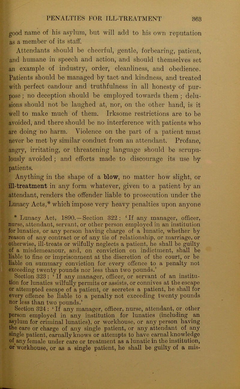 good name of his asylum, but will add to his own reputation as a member of its staff. Attendants should be cheerful, gentle, forbearing, patient, and humane in speech and action, and should themselves set an example of industry, order, cleanliness, and obedience. Patients should be managed by tact and kindness, and treated with perfect candour and truthfulness in all honesty of pur- pose ; no deception should be employed towards them; delu- sions should not be laughed at, nor, on the other hand, is it well to make much of them. Irksome restrictions are to be avoided, and there should be no interference with patients who are doing no harm. Violence on the part of a patient must never be met by similar conduct from an attendant. Profane, angry, irritating, or threatening language should be scrupu- lously avoided; and efforts made to discourage its use by patients. Anything in the shape of a blow, no matter how slight, or ill-treatment in any form whatever, given to a patient by an attendant, renders the offender liable to prosecution under the Lunacy Acts,* which impose very heavy penalties upon anyone * Lunacy Act, 1890.— Section 322: ‘If any manager, officer, nurse, attendant, servant, or other person employed in an institution for lunatics, or any person having charge of a lunatic, whether by reason of any contract or of any tie of relationship, or marriage, or otherwise, ill-treats or wilfully neglects a patient, he shall be guilty of a misdemeanour, and, on conviction on indictment, shall be liable to fine or imprisonment at the discretion of the court, or be liable on summary conviction for every offence to a penalty not exceeding twenty pounds nor less than two pounds.’ Section 323: ‘ If any manager, officer, or servant of an institu- tion for lunatics wilfully permits or assists, or connives at the escape or attempted escape of a patient, or secretes a patient, he shall for every offence be liable to a penalty not exceeding twenty pounds nor less than two pounds.’ Section 324 : ‘ If any manager, officer, nurse, attendant, or other person employed in any institution for lunatics (including an asylum for criminal lunatics), or workhouse, or any person having the care or charge of any single patient, or any attendant of any single patient, carnally knows or attempts to have carnal knowledge of any female under care or treatment as a lunatic in the institution, or workhouse, or as a single patient, he shall be guilty of a mis-