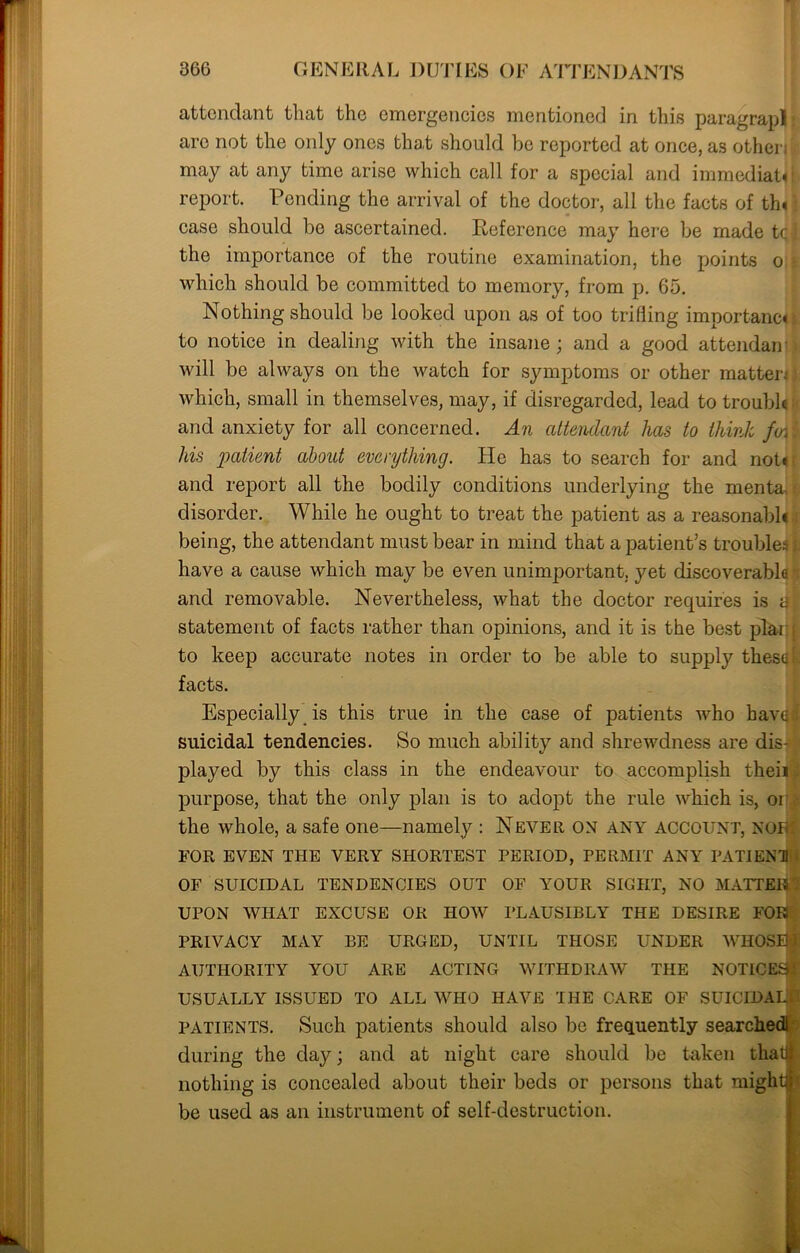 attendant that the emergencies mentioned in this paragrapl are not the only ones that should be reported at once, as other; may at any time arise which call for a special and immediate 1 report. Ponding the arrival of the doctor, all the facts of tin case should be ascertained. E-eference may here be made tq|. the importance of the routine examination, the points o which should be committed to memory, from p. 65. Nothing should be looked upon as of too trifling importance; to notice in dealing with the insane; and a good attendan will be always on the watch for symptoms or other matter: which, small in themselves, may, if disregarded, lead to troubh and anxiety for all concerned. An attendant has to think f(n\ his patient about everything. He has to search for and not* and report all the bodily conditions underlying the menta disorder. While he ought to treat the patient as a reasonable being, the attendant must bear in mind that a patient’s troubles/ have a cause which may be even unimportant, yet discoverabla i and removable. Nevertheless, what the doctor requires is tfl statement of facts rather than opinions, and it is the best plarq to keep accurate notes in order to be able to supply thesqfc facts. Especially is this true in the case of patients who baval suicidal tendencies. So much ability and shrewdness are dis- - played by this class in the endeavour to accomplish theii purpose, that the only plan is to adopt the rule which is, oi the whole, a safe one—namely : Never on any account, NORf FOR EVEN THE VERY SHORTEST PERIOD, PERMIT ANY PATIENT OF SUICIDAL TENDENCIES OUT OF YOUR SIGHT, NO MATTER I UPON WHAT EXCUSE OR HOW PLAUSIBLY THE DESIRE FOR PRIVACY MAY BE URGED, UNTIL THOSE UNDER WHOSE > AUTHORITY YOU ARE ACTING WITHDRAW THE NOTICES:' USUALLY ISSUED TO ALL WHO HAVE THE CARE OF SUICIDAL patients. Such patients should also be frequently searchedi during the day; and at night care should be taken that nothing is concealed about their beds or persons that mightgf be used as an instrument of self-destruction.