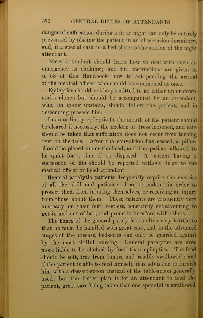 clanger of suffocation during a fit at night can only be entirely prevented by placing the patient in an observation dormitory, and, if a special case, in a bed close to the station of the night attendant. Every attendant should learn how to deal with such an emergency as choking; and full instructions are given at p. 53 of this Handbook how to act pending the arrival of the medical officer, who should be summoned at once. Epileptics should not be permitted to go either up or down- stairs alone; but should be accompanied by an attendant, who, on going upstairs, should follow the patient, and in descending precede him. In an ordinary epileptic fit the mouth of the patient should be cleared if necessary, the necktie or dress loosened, and care should be taken that suffocation does not occur from turning over on the face. After the convulsion has ceased, a pillow should be placed under the head, and the patient allowed to lie quiet for a time if so disposed. A patient having a succession of fits should be reported without delay to the medical officer or head attendant. General paralytic patients frequently require the exercise of all the skill and patience of an attendant, in order to protect them from injuring themselves, or receiving an injury from those about them. These patients are frequently very unsteady on their feet, restless, constantly endeavouring to get in and out of bed, and prone to interfere with others. The hones of the general paralytic are often very brittle, so that he must be handled with great care, and, in the advanced stages of the disease, bed-sores can only be guarded against by the most skilful nursing. General paralytics are even more liable to be choked by food than epileptics. The food should be soft, free from lumps, and readily swallowed ; and if the patient is able to feed himself, it is advisable to furnish him with a dessert-spoon instead of the table-spoon generally used; but the better plan is for an attendant to feed the patient, great care being taken that one spoonful is swallowed }■