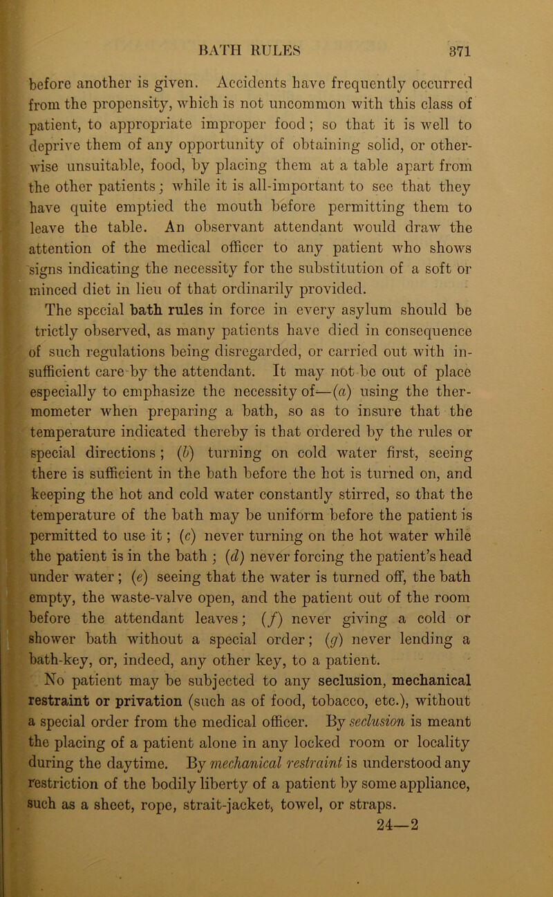 before another is given. Accidents have frequently occurred from the propensity, which is not uncommon with this class of patient, to appropriate improper food ; so that it is well to deprive them of any opportunity of obtaining solid, or other- wise unsuitable, food, by placing them at a table apart from the other patients; while it is all-important to see that they have quite emptied the mouth before permitting them to leave the table. An observant attendant would draw the attention of the medical officer to any patient who shows signs indicating the necessity for the substitution of a soft or minced diet in lieu of that ordinarily provided. The special bath rules in force in every asylum should be trictly observed, as many patients have died in consequence of such regulations being disregarded, or carried out with in- sufficient care by the attendant. It may not be out of place especially to emphasize the necessity of—(a) using the ther- mometer when preparing a bath, so as to insure that the temperature indicated thereby is that ordered by the rules or special directions ; (b) turning on cold water first, seeing there is sufficient in the bath before the hot is turned on, and keeping the hot and cold water constantly stirred, so that the temperature of the bath may be uniform before the patient is permitted to use it; (c) never turning on the hot water while the patient is in the bath ; (cl) never forcing the patient’s head under water ; (e) seeing that the water is turned off, the bath empty, the Avaste-valve open, and the patient out of the room before the attendant leaves ; (/) never giving a cold or shower bath without a special order; (g) never lending a bath-key, or, indeed, any other key, to a patient. No patient may be subjected to any seclusion, mechanical restraint or privation (such as of food, tobacco, etc.), without a special order from the medical officer. By seclusion is meant the placing of a patient alone in any locked room or locality during the daytime. By mechanical restraint is understood any restriction of the bodily liberty of a patient by some appliance, such as a sheet, rope, strait-jacket, towel, or straps. 24—2