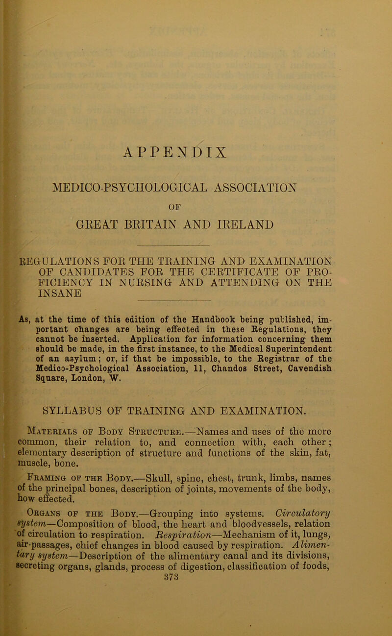 APPENDIX MEDICO-PSYCHOLOGICAL ASSOCIATION OF GREAT BRITAIN AND IRELAND REGULATIONS FOR THE TRAINING AND EXAMINATION OF CANDIDATES FOR THE CERTIFICATE OF PRO- FICIENCY IN NURSING AND ATTENDING ON THE INSANE As, at the time of this edition of the Handbook being published, im- portant changes are being effected in these Regulations, they cannot be inserted. Application for information concerning them should be made, in the first instance, to the Medical Superintendent of an asylum; or, if that be impossible, to the Registrar of the Medico-Psychological Association, 11, Chandos Street, Cavendish Square, London, W. SYLLABUS OF TRAINING AND EXAMINATION. Materials of Body Structure.—Names and uses of the more common, their relation to, and connection with, each other; elementary description of structure and functions of the skin, fat, muscle, bone. Framing of the Body.—Skull, 3pine, chest, trunk, limbs, names of the principal bones, description of joints, movements of the body, how effected. Organs of the Body.—Grouping into systems. Circulatory system—Composition of blood, the heart and bloodvessels, relation of circulation to respiration. Respiration—Mechanism of it, lungs, air-passages, chief changes in blood caused by respiration. Alimen- tary system—Description of the alimentary canal and its divisions, secreting organs, glands, process of digestion, classification of foods,