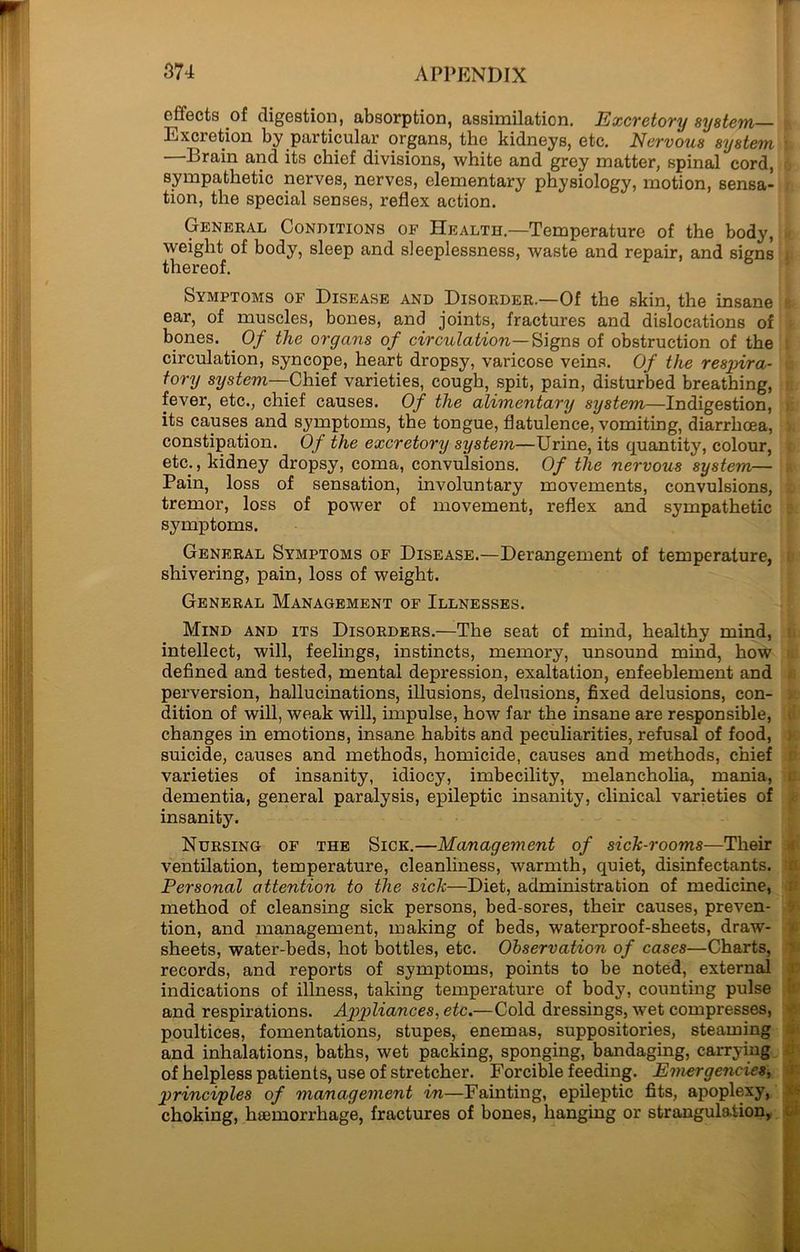 effects of digestion, absorption, assimilation. Excretory system Excretion by particular organs, the kidneys, etc. Nervous system Brain and its chief divisions, white and grey matter, spinal cord, sympathetic nerves, nerves, elementary physiology, motion, sensa- tion, the special senses, reflex action. General Conditions of Health.—Temperature of the body, weight of body, sleep and sleeplessness, waste and repair, and signs thereof. Symptoms of Disease and Disorder.—Of the skin, the insane ear, of muscles, bones, and joints, fractures and dislocations of bones. Of the organs of circulation—Signs, of obstruction of the circulation, syncope, heart dropsy, varicose veins. Of the respira- tory system—Chief varieties, cough, spit, pain, disturbed breathing, fever, etc., chief causes. Of the alimentary system—Indigestion, its causes and symptoms, the tongue, flatulence, vomiting, diarrhoea, constipation. Of the excretory system—Urine, its quantity, colour, etc., kidney dropsy, coma, convulsions. Of the nervous system— Pain, loss of sensation, involuntary movements, convulsions, tremor, loss of power of movement, reflex and sympathetic symptoms. General Symptoms of Disease.—Derangement of temperature, shivering, pain, loss of weight. General Management of Illnesses. Mind and its Disorders.—The seat of mind, healthy mind, intellect, will, feelings, instincts, memory, unsound mind, how defined and tested, mental depression, exaltation, enfeeblement and perversion, hallucinations, illusions, delusions, fixed delusions, con- dition of will, weak will, impulse, how far the insane are responsible, changes in emotions, insane habits and peculiarities, refusal of food, suicide, causes and methods, homicide, causes and methods, chief varieties of insanity, idiocy, imbecility, melancholia, mania, dementia, general paralysis, epileptic insanity, clinical varieties of insanity. Nursing of the Sick.—Management of sick-rooms—Their ventilation, temperature, cleanliness, warmth, quiet, disinfectants. Personal attention to the sick—Diet, administration of medicine, method of cleansing sick persons, bed-sores, their causes, preven- tion, and management, making of beds, waterproof-sheets, draw- sheets, water-beds, hot bottles, etc. Observation of cases—Charts, records, and reports of symptoms, points to be noted, external indications of illness, taking temperature of body, counting pulse and respirations. Appliances, etc.—Cold dressings, wet compresses, poultices, fomentations, stupes, enemas, suppositories, steaming and inhalations, baths, wet packing, sponging, bandaging, carrying of helpless patients, use of stretcher. Forcible feeding. Emergencies, principles of management in—Fainting, epileptic fits, apoplexy, choking, hiemorrhage, fractures of bones, hanging or strangulation, ■Jp ■