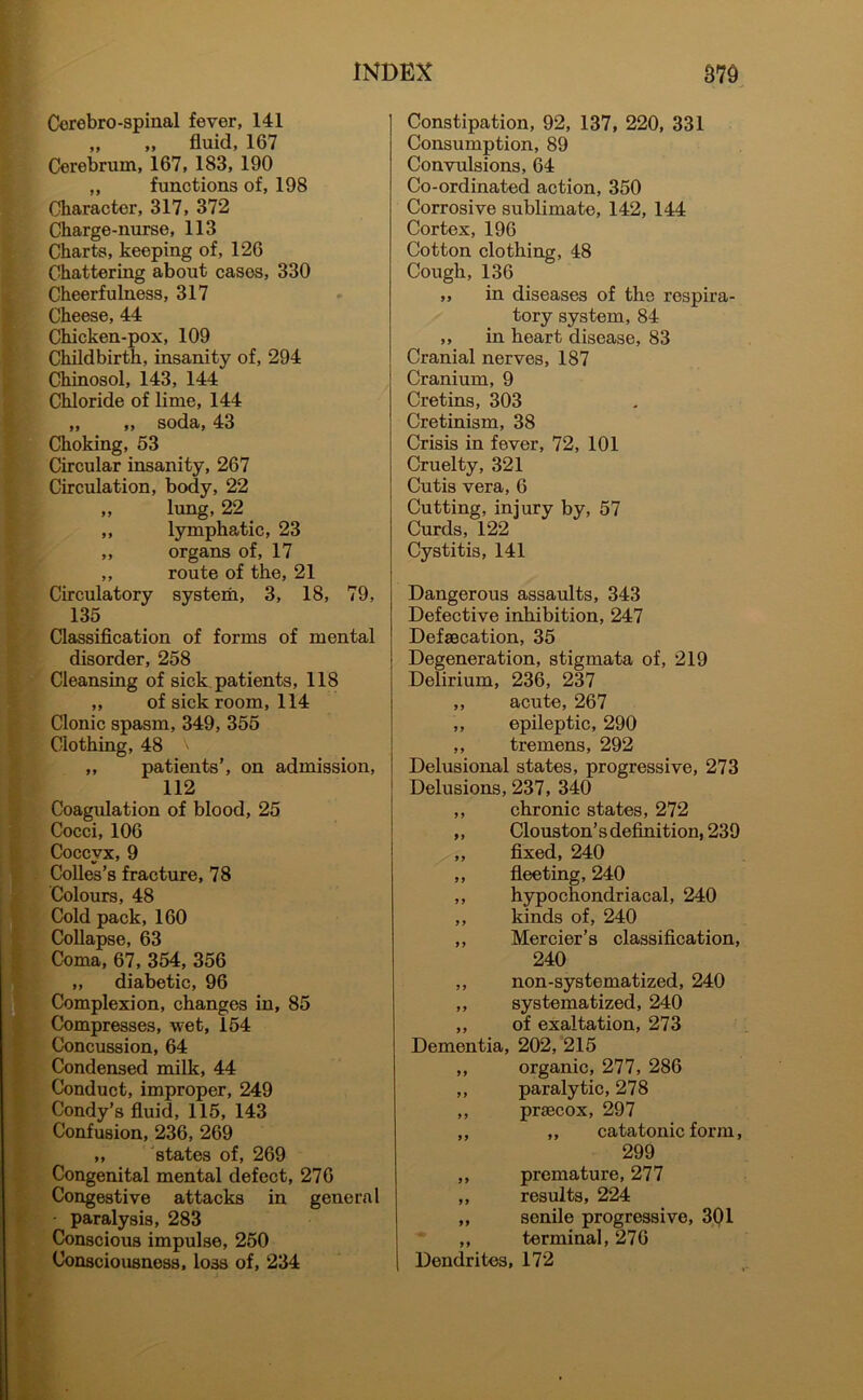 Cerebro-spinal fever, 141 „ „ fluid, 167 Cerebrum, 167, 183, 190 „ functions of, 198 Character, 317, 372 Charge-nurse, 113 Charts, keeping of, 126 Chattering about cases, 330 Cheerfulness, 317 Cheese, 44 Chicken-pox, 109 Childbirth, insanity of, 294 Chinosol, 143, 144 Chloride of lime, 144 „ „ soda, 43 Choking, 53 Circular insanity, 267 Circulation, body, 22 „ lung, 22 ,, lymphatic, 23 ,, organs of, 17 „ route of the, 21 Circulatory system, 3, 18, 79, 135 Classification of forms of mental disorder, 258 Cleansing of sick patients, 118 „ of sick room, 114 Clonic spasm, 349, 355 Clothing, 48 ,, patients’, on admission, 112 Coagulation of blood, 25 Cocci, 106 Coccyx, 9 Colies’s fracture, 78 Colours, 48 I Cold pack, 160 Collapse, 63 Coma, 67, 354, 356 „ diabetic, 96 Complexion, changes in, 85 Compresses, wet, 154 Concussion, 64 Condensed milk, 44 Conduct, improper, 249 Condy’s fluid, 115, 143 Confusion, 236, 269 ,, states of, 269 Congenital mental defect, 276 Congestive attacks in general paralysis, 283 Conscious impulse, 250 Consciousness, loss of, 234 Constipation, 92, 137, 220, 331 Consumption, 89 Convulsions, 64 Co-ordinated action, 350 Corrosive sublimate, 142, 144 Cortex, 196 Cotton clothing, 48 Cough,136 ,, in diseases of the respira- tory system, 84 ,, in heart disease, 83 Cranial nerves, 187 Cranium, 9 Cretins, 303 Cretinism, 38 Crisis in fever, 72, 101 Cruelty, 321 Cutis vera, 6 Cutting, injury by, 57 Curds, 122 Cystitis, 141 Dangerous assaults, 343 Defective inhibition, 247 Defaecation, 35 Degeneration, stigmata of, 219 Delirium, 236, 237 ,, acute, 267 ,, epileptic, 290 ,, tremens, 292 Dehisional states, progressive, 273 Delusions, 237, 340 ,, chronic states, 272 ,, Clouston’s definition, 239 ,, fixed, 240 ,, fleeting, 240 ,, hypochondriacal, 240 ,, kinds of, 240 ,, Mercier’s classification, 240 ,, non-systematized, 240 ,, systematized, 240 ,, of exaltation, 273 Dementia, 202, 215 ,, organic, 277, 286 ,, paralytic, 278 ,, prsecox, 297 ,, ,, catatonic form, 299 ,, premature, 277 „ results, 224 „ senile progressive, 301 ,, terminal, 276 Dendrites, 172