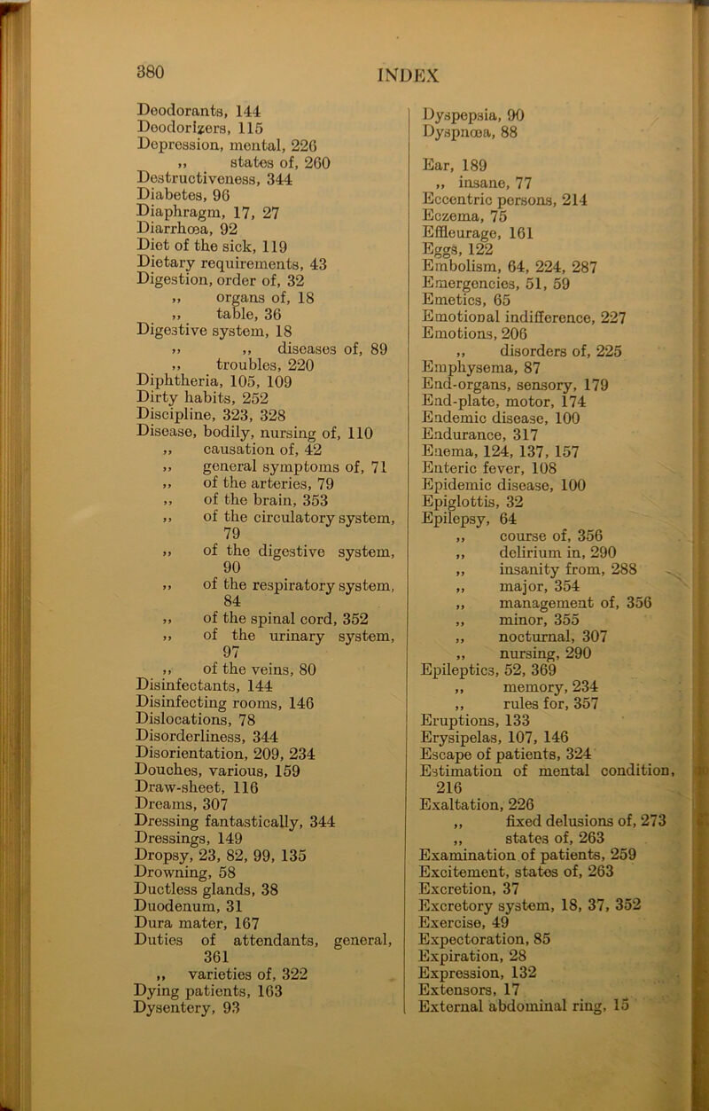 Deodorants, 144 Deodorizers, 115 Depression, mental, 22G ,, states of, 260 Destructiveness, 344 Diabetes, 96 Diaphragm, 17, 27 Diarrhoea, 92 Diet of the sick, 119 Dietary requirements, 43 Digestion, order of, 32 ,, organs of, 18 ,, table, 36 Digestive system, 18 *» ,, diseases of, 89 ,, troubles, 220 Diphtheria, 105, 109 Dirty habits, 252 Discipline, 323, 328 Disease, bodily, nursing of, 110 ,, causation of, 42 ,, general symptoms of, 71 ,, of the arteries, 79 ,, of the brain, 353 ,, of the circulatory system, 79 ,, of the digestive system, 90 ,, of the respiratory system, 84 ,, of the spinal cord, 352 ,, of the urinary system, 97 ,, of the veins, 80 Disinfectants, 144 Disinfecting rooms, 146 Dislocations, 78 Disorderliness, 344 Disorientation, 209, 234 Douches, various, 159 Draw-sheet, 116 Dreams, 307 Dressing fantastically, 344 Dressings, 149 Dropsy, 23, 82, 99, 135 Drowning, 58 Ductless glands, 38 Duodenum, 31 Dura mater, 167 Duties of attendants, general, 361 ,, varieties of, 322 Dying patients, 163 Dysentery, 93 Dyspepsia, 90 Dyspnoea, 88 Ear, 189 „ insane, 77 Eccentric persons, 214 Eczema, 75 Effleurage, 161 Eggs, 122 Embolism, 64, 224, 287 Emergencies, 51, 59 Emetics, 65 Emotional indifference, 227 Emotions, 206 ,, disorders of, 225 Emphysema, 87 End-organs, sensory, 179 End-plate, motor, 174 Endemic disease, 100 Endurance, 317 Enema, 124, 137, 157 Enteric fever, 108 Epidemic disease, 100 Epiglottis, 32 Epilepsy, 64 ,, course of, 356 ,, delirium in, 290 ,, insanity from, 288 ,, major, 354 ,, management of, 356 „ minor, 355 ,, nocturnal, 307 ,, nursing, 290 Epileptics, 52, 369 ,, memory, 234 ,, rules for, 357 Eruptions, 133 Erysipelas, 107, 146 Escape of patients, 324 Estimation of mental condition, 216 Exaltation, 226 „ fixed delusions of, 273 ,, states of, 263 Examination of patients, 259 Excitement, states of, 263 Excretion, 37 Excretory system, 18, 37, 352 Exercise, 49 Expectoration, 85 Expiration, 28 Expression, 132 Extensors, 17 External abdominal ring, 15
