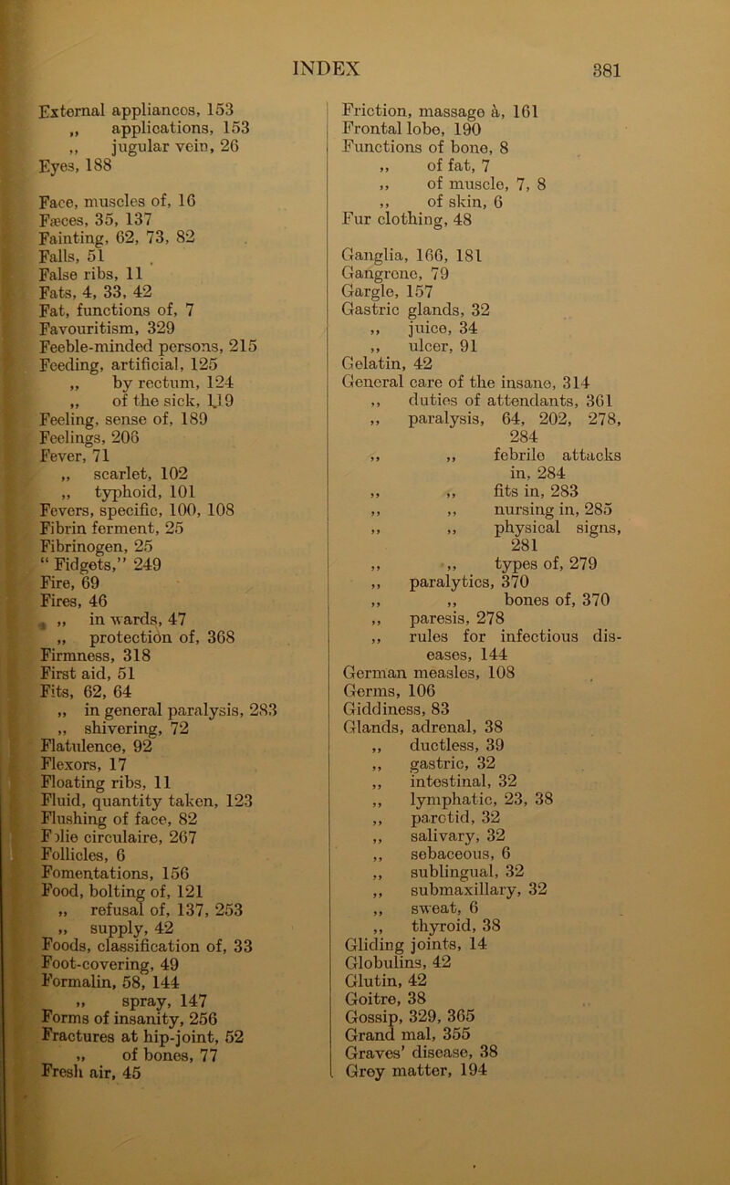External appliancos, 153 „ applications, 153 ,, jugular vein, 26 Eye3, 188 Face, muscles of, 16 Faeces, 35, 137 Fainting, 62, 73, 82 Falls, 51 False ribs, 11 Fats, 4, 33, 42 Fat, functions of, 7 Favouritism, 329 Feeble-minded persons, 215 Feeding, artificial, 125 „ by rectum, 124 ,, of the sick, 1J 9 Feeling, sense of, 189 Feelings, 208 Fever, 71 „ scarlet, 102 „ typhoid, 101 Fevers, specific, 100, 108 Fibrin ferment, 25 Fibrinogen, 25 “ Fidgets,” 249 Fire, 69 Fires, 46 , „ in wards, 47 „ protection of, 368 Firmness, 318 First aid, 51 Fits, 62, 64 „ in general paralysis, 283 ,, shivering, 72 Flatulence, 92 Flexors, 17 Floating ribs, 11 Fluid, quantity taken, 123 Flushing of face, 82 F)lie circulaire, 267 Follicles, 6 Fomentations, 156 Food, bolting of, 121 ,, refusal of, 137, 253 „ supply, 42 Foods, classification of, 33 Foot-covering, 49 Formalin, 58, 144 „ spray, 147 Forms of insanity, 256 Fractures at hip-joint, 52 „ of bones, 77 Fresli air, 45 Friction, massage a, 161 Frontal lobe, 190 Functions of bone, 8 ,, of fat, 7 ,, of muscle, 7, 8 ,, of skin, 6 Fur clothing;, 48 Ganglia, 166, 181 Gangrene, 79 Gargle, 157 Gastric glands, 32 ,, juice, 34 ,, ulcer, 91 Gelatin, 42 General care of the insane, 314 ,, duties of attendants, 361 ,, paralysis, 64, 202, 278, 284 ,, ,, febrile attacks in, 284 ,, ,, fits in, 283 „ ,, nursing in, 285 ,, ,, physical signs, 281 ,, „ types of, 279 ,, paralytics, 370 ,, „ bones of, 370 ,, paresis, 278 ,, rules for infectious dis- eases, 144 German measles, 108 Germs, 106 Giddiness, 83 Glands, adrenal, 38 ,, ductless, 39 ,, gastric, 32 ,, intestinal, 32 ,, lymphatic, 23, 38 ,, parotid, 32 ,, salivary, 32 ,, sebaceous, 6 ,, sublingual, 32 ,, submaxillary, 32 ,, sweat, 6 ,, thyroid, 38 Gliding joints, 14 Globulins, 42 Glutin, 42 Goitre, 38 Gossip, 329, 365 Grand mal, 355 Graves’ disease, 38 Grey matter, 194
