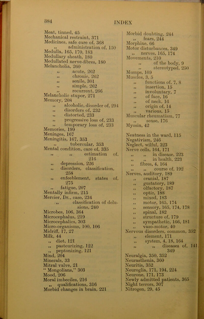 Meat, tinned, 45 Mechanical restraint, 371 Modicino3, safe care of, 308 >» administration of, 150 Medulla, 165, 170, 183 Medullary sheath, 180 Medullatod norve-fibres, 180 Melancholia, 260 acute, 262 ,, chronic, 262 „ senile, 301 simple, 262 », recurrent, 266 Melancholic stupor, 271 Memory, 208 ,, alcoholic, disorder of, 294 ,, disorders of, 232 ,, distorted, 233 ». progressive loss of, 233 ,, temporary loss of, 233 Memories, 199 Meninges, 167 Meningitis, 167, 353 ,, tubercular, 353 Mental condition, care of, 335 »> ,, estimation of, 216 ,, depression, 226 ,, disorders, classification, 258 „ enfeeble ment, states of, 275 ,, fatigue, 207 Mentally infirm, 215 Mercier, Dr., case, 234 ,, classification of delu- sions, 240 Microbes, 106, 364 Microcephalus, 219 Microcephalies, 303 Micro-organisms, 100, 106 Midriff, 17, 27 Milk, 44 ,, diet, 121 ,, pasteurizing, 122 ,, peptonizing, 121 Mind, 204 Minerals, 33 Mitral valve, 21 “ Mongolians,” 303 Mood, 206 Moral imbeciles, 216 „ qualifications, 316 Morbid changes in brain, 221 Morbid doubting, 244 ,, fears, 244 Morphine, 66 Motor disturbances, 349 „ nerves, 165, 174 Movements, 210 ,, of the body, 9 ,, stereotyped, 250 Mumps, 109 Muscles, 3, 5 ,, functions of, 7, 8 ,, insertion, 15 ,, involuntary, 7 ,, of face, 16 ,, of neck, 16 „ origin of, 14 ,, various, 15 Muscular rheumatism, 77 „ sense, 176 Myosin, 42 Neatness in the ward, 115 Negativism, 246 Neglect, wilful, 323 Nerve cells, 164, 171 ,, ,, in disease, 223 ,, ,, in health, 223 ,, fibres, 4, 164 ,, ,, course of, 192 Nerves, auditory, 189 ,, cranial, 187 ,, gustatory, 189 ,, olfactory, 187 ,, optic, 188 ,, mixed, 183 ,, motor, 165, 174 ,, sensory, 165, 174, 178 ,, spinal, 182 ,, structure of, 179 ,, sympathetic, 166, 181 ,, vaso-motor, 40 Nervous disorders, common, 352 ,, element, 171 ,, system, 4, 18, 164 ,, ,, diseases of, 141 349 Neuralgia, 350, 352 Neurasthenia, 360 Neuritis, 352 Neuroglia, 171, 194, 224 Neurone, 171, 173 Newly admitted patients, 365 Night terrors, 307 Nitrogen, 29, 45 .