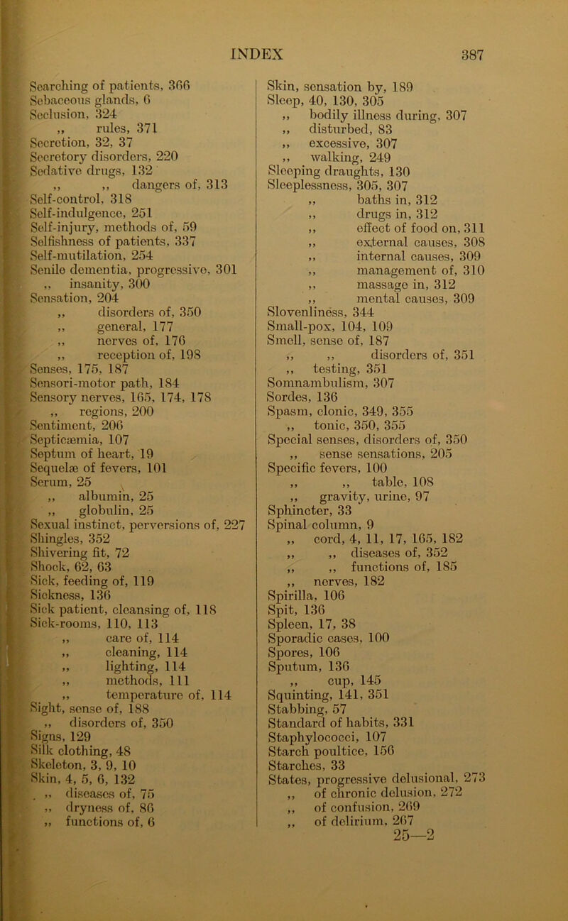 Searching of patients, 366 Sebaceous glands, 6 Seclusion, 324 „ rules, 371 Secretion, 32, 37 Secretory disorders, 220 Sedative drugs, 132 ,, ,, dangers of, 313 Self-control, 318 Self-indulgence, 251 Self-injury, methods of, 59 Selfishness of patients, 337 Self-mutilation, 254 Senile dementia, progressive, 301 „ insanity, 300 Sensation, 204 ,, disorders of, 350 „ general, 177 ,, nerves of, 176 ,, reception of, 198 Senses, 175, 187 Sensori-motor path, 184 Sensory nerves, 165, 174, 178 ,, regions, 200 Sentiment, 206 Septicaemia, 107 Septum of heart, 19 Sequelae of fevers, 101 Serum, 25 ,, albumin, 25 „ globulin, 25 Sexual instinct, perversions of, 227 Shingles, 352 Shivering fit, 72 Shock, 62, 63 Sick, feeding of, 119 Sickness, 136 Sick patient, cleansing of, 118 Sick-rooms, 110, 113 ,, care of, 114 ,, cleaning, 114 „ lighting, 114 „ methods, 111 „ temperature of, 114 Sight, sense of, 188 „ disorders of, 350 Signs, 129 Silk clothing, 48 Skeleton, 3, 9, 10 Skin, 4, 5, 6, 132 . „ diseases of, 75 „ dryness of, 86 „ functions of, 6 Skin, sensation by, 189 Sleep, 40, 130, 305 ,, bodily illness during. 307 ,, disturbed, 83 ,, excessive, 307 ,, walking, 249 Sleeping draughts, 130 Sleeplessness, 305, 307 „ baths in, 312 ,, drugs in, 312 ,, effect of food on, 311 ,, external causes, 308 ,, internal causes, 309 ,, management of, 310 ,, massage in, 312 ,, mental causes, 309 Slovenliness, 344 Small-pox, 104, 109 Smell, sense of, 187 ,, ,, disorders of, 351 ,, testing, 351 Somnambulism, 307 Sordes, 136 Spasm, clonic, 349, 355 ,, tonic, 350, 355 Special senses, disorders of, 350 ,, sense sensations, 205 Specific fevers, 100 ,, ,, table, 10S ,, gravity, urine, 97 Sphincter, 33 Spinal column, 9 „ cord, 4, 11, 17, 165, 182 ,, ,, diseases of, 352 ,, ,, functions of, 185 ,, nerves, 182 Spirilla, 106 Spit, 136 Spleen, 17, 38 Sporadic cases, 100 Spores, 106 Sputum, 136 ,, cup, 145 Squinting, 141, 351 Stabbing, 57 Standard of habits, 331 Staphylococci, 107 Starch poultice, 156 Starches, 33 States, progressive delusional, 273 ,, of chronic delusion, 272 ,, of confusion, 269 ,, of delirium, 267 25—2