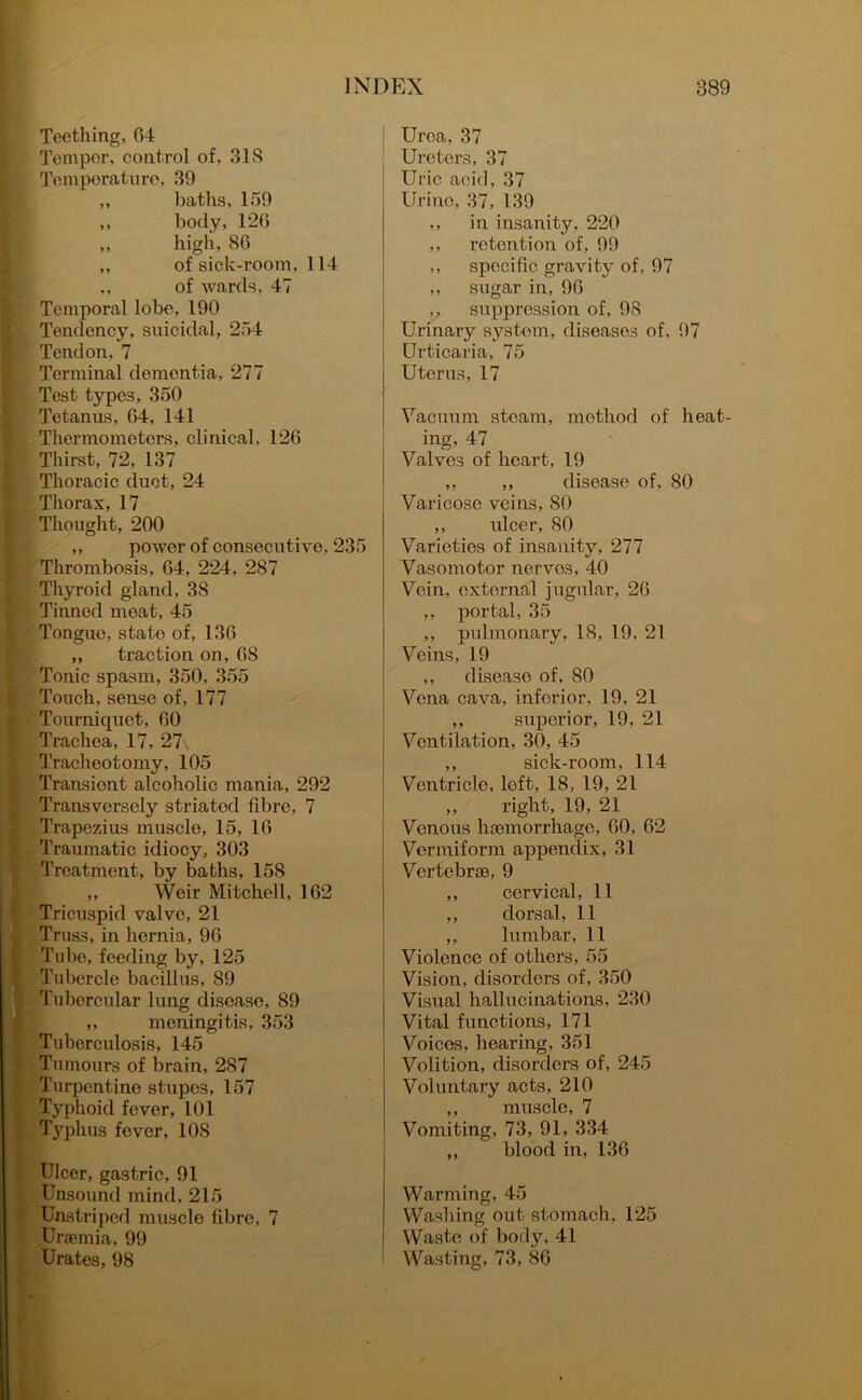 Teething, 64 Temper, control of, 31S Temperature, 39 ,, baths, 159 ,, body, 126 „ high, 86 ,, of sick-room, 114 ,, of wards, 47 Temporal lobe, 190 Tendency, suicidal, 254 Tendon, 7 Terminal dementia, 277 Test types, 350 Tetanus, 64, 141 Thermometers, clinical, 126 Thirst, 72, 137 Thoracic duct, 24 Thorax, 17 Thought, 200 ,, power of consecutive, 235 Thrombosis, 64, 224, 287 Thyroid gland, 3S Tinned meat, 45 Tongue, state of, 136 ,, traction on, 6S Tonic spasm, 350, 355 Touch, sense of, 177 Tourniquet, 60 Trachea, 17, 27, Tracheotomy, 105 Transient alcoholic mania, 292 Transversely striatod fibre, 7 Trapezius muscle, 15, 16 Traumatic idiocy, 303 Treatment, by baths, 158 ,, Weir Mitchell, 162 Tricuspid valve, 21 Truss, in hernia, 96 Tube, feeding by, 125 Tubercle bacillus, 89 Tubercular lung disease, 89 „ meningitis, 353 Tuberculosis, 145 Tumours of brain, 287 Turpentine stupes, 157 Typhoid fever, 101 Typhus fever, 108 Ulcer, gastric, 91 Unsound mind, 215 : Unstriped muscle fibre, 7 Uraemia, 99 Urates, 98 Urea, 37 Ureters, 37 Uric acid, 37 Urine, 37, 139 ,, in insanity, 220 ,, retention of, 99 ,, specific gravity of, 97 ,, sugar in, 96 ,, suppression of, 98 Urinary system, diseases of, 97 Urticaria, 75 Uterus, 17 Vacuum steam, method of heat- ing, 47 Valves of heart, 19 ,, ,, disease of, 80 Varicose veins, 80 ,, ideer, 80 Varieties of insanity, 277 Vasomotor nerves, 40 Vein, external jugular, 26 ,, portal, 35 ,, pulmonary, 18, 19, 21 Veins, 19 ,, disease of, 80 Vena cava, inforior, 19, 21 ,, superior, 19, 21 Ventilation, 30, 45 ,, sick-room, 114 Ventricle, left, 18, 19, 21 ,, right, 19, 21 Venous haemorrhage, 60, 62 Vermiform appendix, 31 Vertebrae, 9 ,, cervical, 11 ,, dorsal, 11 ,, lumbar, 11 Violence of others, 55 Vision, disorders of, 350 Visual hallucinations, 230 Vital functions, 171 Voices, hearing, 351 Volition, disorders of, 245 Voluntary acts, 210 ,, muscle, 7 Vomiting, 73, 91, 334 ,, blood in, 136 Warming, 45 Washing out stomach, 125 Waste of body, 41 Wasting, 73, 86