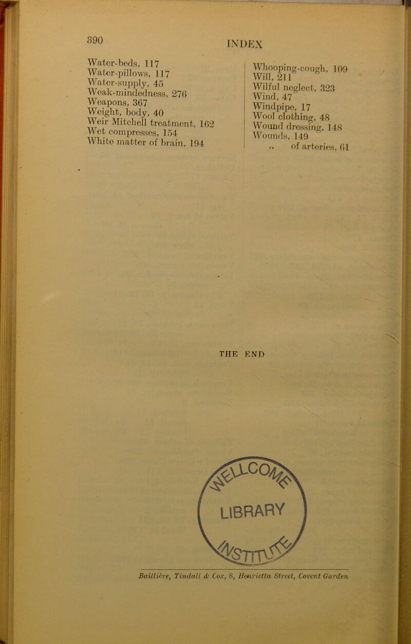 Water-beds, 117 Water-pillows, 117 Water-supply, 45 Weak-mindedness, 270 Weapons, 367 Weight, body, 40 Weir Mitchell treatment, 102 Wet compresses, 154 White matter of brain, 104 Whooping-cough, 100 Will, 211 Wilful neglect, 323 Wind, 47 Windpipe, 17 Wool clothing, 48 Wound dressing, 148 Wounds, 140 », of arteries, 01 THE END Bailliire, Tindall <£• Cox, S, Henrietta Street, Covent Garden