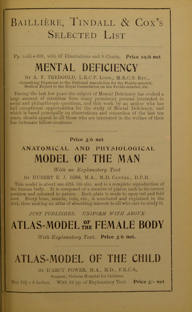 Bailliere, Tindall & Cox’s Selected List Pp. xviii+391, with 67 Illustrations and 9 Charts. Price 10/6 net MENTAL DEFICIENCY By A. F. TREDGOLD, L.R.C.P. Lond., M.E.C.S. Eng., Consulting Physician to the National Association for the Feeble-minded, Medical Expert to the Royal Commission on the Feeble-minded, etc. During the last few years the subject of Mental Deficiency lias evoked a large amount of attention from many prominent persons interested in ; social and philanthropic questions, and this work by an author who has had exceptional opportunities for the study of Mental Deficiency, and which is based principally on observations and researches of the last ten ' years, should appeal to all those who are interested in the welfare of their less fortunate fellow-creatures. Price 3/6 net ANATOMICAL AND PHYSIOLOGICAL MODEL OF THE MAN With an Explanatory Text By HUBERT E. J. BISS, M.A., M.D. Cantab., D.P.H. This model is about one-lifth life-size, and is a complete reproduction of the human body. It is composed of a number of plates, each in its correct position and coloured to nature. Each plate is made to open out and fold over. Every bone, muscle, vein, etc., is numbered and explained in the <. text, thus making an atlas of absorbing interest to all who care to study it. JUST PUBLISHED. UNIFORM WITH ABOVE ATLAS=MODELt°hfe female body With Explanatory Text. Price 3/6 net. ATLAS=MODEL OF THE CHILD . ' By D’ARCY POWER, M.A., M.D., F.R.C.S., Surgeon, Victoria Hospital for Children. Size 10?s x 8 inches. With ‘24 pp. of Explanatory Text. Price 3/- net