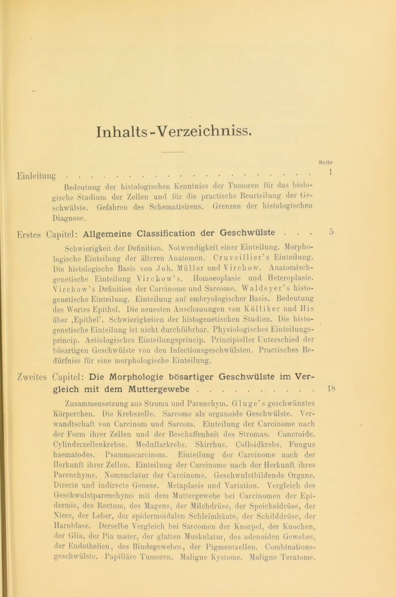 Inhalts-Verzeichniss. Seite Einleitung Bedeutung der histologischen Kenntniss der Tumoren für das biolo- gische Studium der Zellen und für die practische Beurteilung der Ge- schwülste. Gefahren des Schematisirens. Grenzen der histologischen Diagnose. Erstes Capitel: Allgemeine Classification der Geschwülste ... 5 Schwierigkeit der Definition. Notwendigkeit einer Einteilung. Morpho- logische Einteilung der älteren Anatomen. Cruveillier s Einteilung. Die histologische Basis von Joh. Müller und Virchow. Anatomisch- genetische Einteilung Virchow’s. Homoeoplasie und Heteroplasie. Virchow’s Definition der Carcinome und Sarcome. Waldeyer’s histo- genetische Einteilung. Einteilung auf embryologischer Basis. Bedeutung des Wortes Epithel. Die neuesten Anschauungen von Kölliker und Bis über ,Epithel’. Schwierigkeiten der histogenetischen Studien. Die histo- genetische Einteilung ist nicht durchführbar. Physiologisches Einteilungs- princip. Aetiologisches Einteilungsprincip. Principieller Unterschied der bösartigen Geschwülste von den Infectionsgeschwülsten. Practisches Be- dürfniss für eine morphologische Einteilung. Zweites Capitel: Die Morphologie bösartiger Geschwülste im Ver- gleich mit dem Muttergewebe 18 Zusammensetzung aus Stroma und Parenchym. G1 uge’ s geschwänztes Körperchen. Die Krebszelle. Sarcome als organoide Geschwülste. Ver- wandtschaft von Carcinom und Sarcom. Einteilung der Carcinome nach der Form ihrer Zellen und der Beschaffenheit des Stromas-. Cancroide. Cylinderzellcnkrebse. Medullarkrebs. Skirrhus. Colloidkrebs. Fungus haematodes. Psammocarcinom. Einteilung der Carcinome nach der Herkunft ihrer Zellen. Einteilung der Carcinome nach der Herkunft ihres Parenchyms. Nomenclatur der Carcinome. Geschwulstbildende Organe. Directe und indirecte Genese. Metaplasie und Variation. Vergleich des Geschwulstparenchyms mit dem Muttergewebe bei Carcinomen der Epi- dermis, des Rectum, des Magens, der Milchdrüse, der Speicheldrüse, der Niere, der Leber, der epidermoidalen Schleimhäute, der Schilddrüse, der Harnblase. Derselbe Vergleich bei Sarcomen der Knorpel, der Knochen, der Glia, der Pia mater, der glatten Muskulatur, des adenoiden Gewebes, der Endothelien, des Bindegewebes, der Pigmentzellen. Combinations- geschwülstc. Papilläre Tumoren. Maligne Kystome. Maligne Toratome.