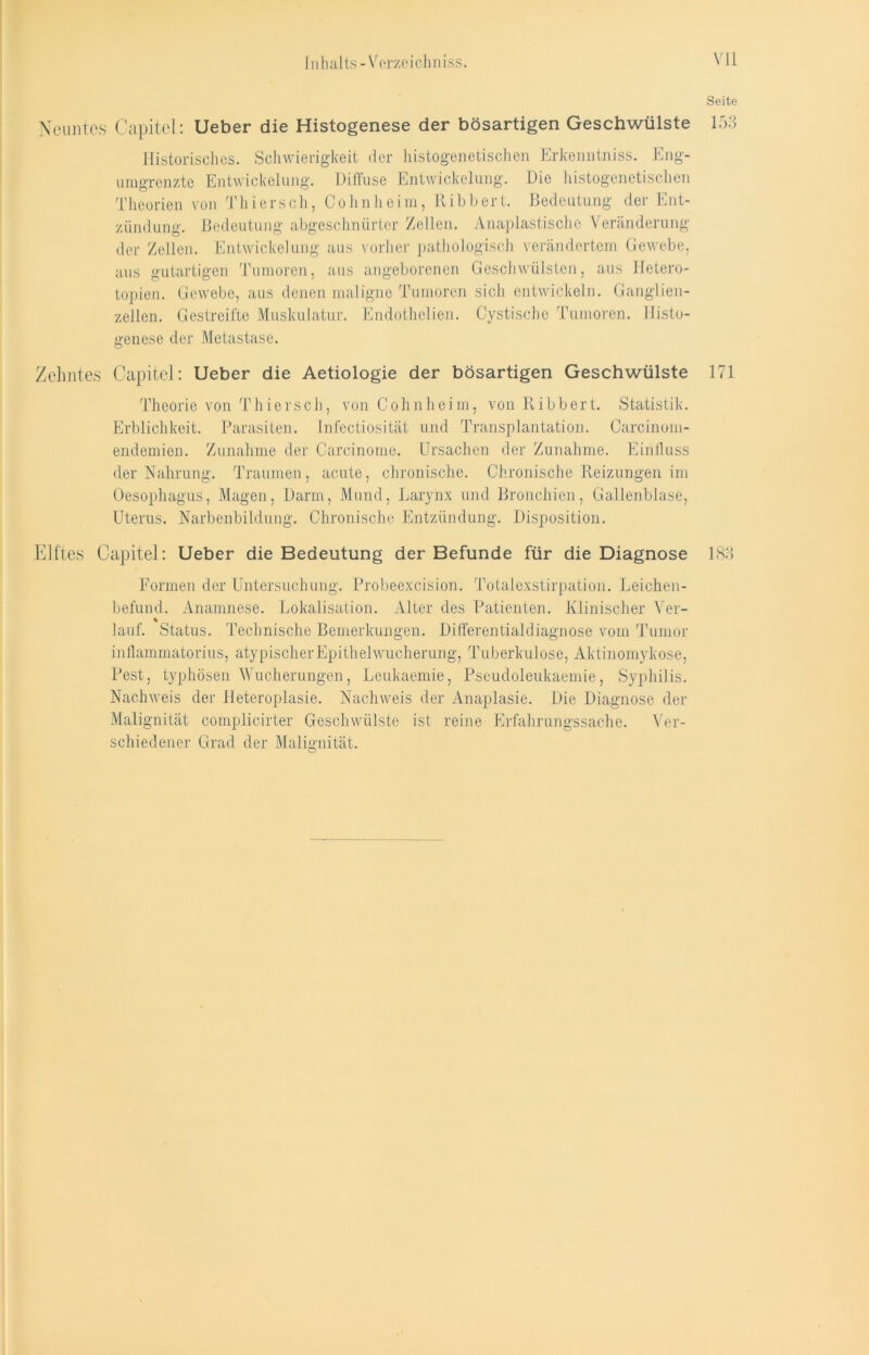 Seite Neuntes Capitol: Ueber die Histogenese der bösartigen Geschwülste 153 Historisches. Schwierigkeit der histogenetischen Erkenntniss. Eng- umgrenzte Entwickelung. Diffuse Entwickelung. Die histogenetischen Theorien von Thierseh, Cohnheim, Ribbert. Bedeutung der Ent- zündung. Bedeutung abgeschnürter Zellen. Anaplastische Veränderung der Zellen. Entwickelung aus vorher pathologisch verändertem Gewebe, aus gutartigen Tumoren, aus angeborenen Geschwülsten, aus Hetero- topien. Gewebe, aus denen maligne Tumoren sich entwickeln. Ganglien- zellen. Gestreifte Muskulatur. Endothelien. Cystische Tumoren. Histo- genese der Metastase. Zehntes Capitel: Ueber die Aetiologie der bösartigen Geschwülste 171 Theorie von T hier sch, von Cohn heim, von Ribbert. Statistik. Erblichkeit. Parasiten. Infectiosität und Transplantation. Carcinom- endemien. Zunahme der Carcinome. Ursachen der Zunahme. Einfluss der Nahrung. Traumen, acute, chronische. Chronische Reizungen im Oesophagus, Magen, Darm, Mund, Larynx und Bronchien, Gallenblase, Uterus. Narbenbildung. Chronische Entzündung. Disposition. Elftes Capitel: Ueber die Bedeutung der Befunde für die Diagnose 183 Formen der Untersuchung. Probeexcision. Totalexstirpation. Leichen- befund. Anamnese. Lokalisation. Alter des Patienten. Klinischer Yer- % lauf. Status. Technische Bemerkungen. Differentialdiagnose vom Tumor inflammatorius, atypischer Epithel Wucherung, Tuberkulose, Aktinomykose, Pest, typhösen Wucherungen, Leukaemie, Pseudoleukaemie, Syphilis. Nachweis der Heteroplasie. Nachweis der Anaplasie. Die Diagnose der Malignität complicirter Geschwülste ist reine Erfahrungssache. Ver- schiedener Grad der Malignität.