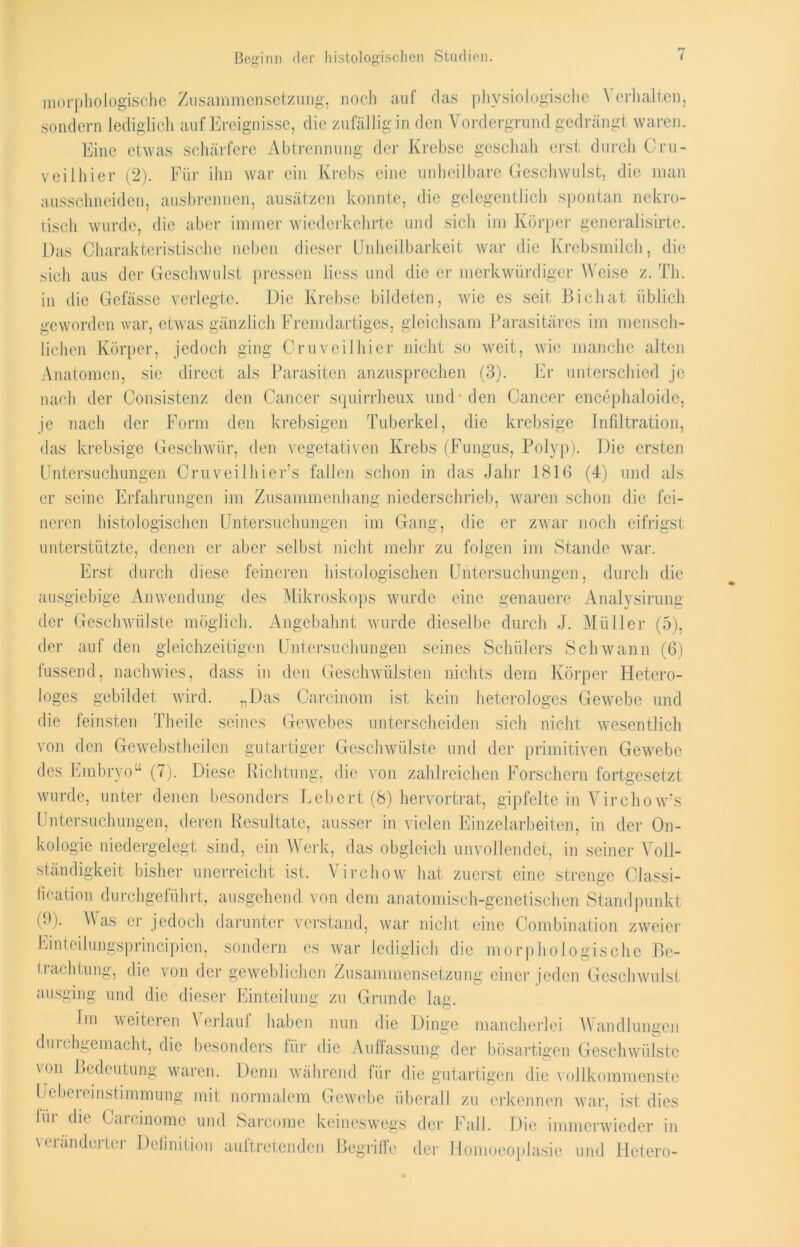 Beginn der histologischen Studien. morphologische Zusammensetzung, noch auf das physiologische Verhalten, sondern lediglich auf Ereignisse, die zufällig in den Vordergrund gedrängt waren. Eine etwas schärfere Abtrennung der Krebse geschah erst durch Cru- veilhier (2). Für ihn war ein Krebs eine unheilbare Geschwulst, die man ausschneiden, ausbrennen, ausätzen konnte, die gelegentlich spontan nekro- tisch wurde, die aber immer wiederkehrte und sich im Körper generalisirte. Das Charakteristische neben dieser Unheilbarkeit war die Krebsmilch, die sich aus der Geschwulst pressen liess und die er merkwürdiger Weise z. Th. in die Gefässe verlegte. Die Krebse bildeten, wie es seit Bichat üblich geworden war, etwas gänzlich Fremdartiges, gleichsam Parasitäres im mensch- lichen Körper, jedoch ging Cruveilhier nicht so weit, wie manche alten Anatomen, sie direct als Parasiten anzusprechen (3). Er unterschied je nach der Consistenz den Cancer squirrheux und-den Cancer encephaloide, je nacli der Form den krebsigen Tuberkel, die krebsige Infiltration, das krebsige Geschwür, den vegetativen Krebs (Fungus, Polyp). Die ersten Untersuchungen Cruveilhier’s fallen schon in das Jahr 1816 (4) und als er seine Erfahrungen im Zusammenhang niederschrieb, waren schon die fei- neren histologischen Untersuchungen im Gang, die er zwar noch eifrigst unterstützte, denen er aber selbst nicht mehr zu folgen im Stande war. Erst durch diese feineren histologischen Untersuchungen, durch die ausgiebige Anwendung des Mikroskops wurde eine genauere Analysirung der Geschwülste möglich. Angebahnt wurde dieselbe durch J. Müller (5), der auf den gleichzeitigen Untersuchungen seines Schülers Schwann (6) den Geschwülsten nichts dem Körper Hetero- Carcinom ist kein heterologes Gewebe und Gewebes unterscheiden sich nicht wesentlich m fussend, nach wies, dass loges gebildet wird. „ die feinsten Theile seines von den Gewebstheilcn gutartiger Geschwülste und der primitiven Gewebe des Embryo“ (7). Diese Richtung, die von zahlreichen Forschern fortgesetzt wurde, unter denen besonders Lebert (8) hervortrat, gipfelte in Virchow's Untersuchungen, deren Resultate, ausser in vielen Einzelarbeiten, in der On- kologie niedergelegt sind, ein Werk, das obgleich unvollendet, in seiner Voll- ständigkeit bisher unerreicht ist. Virchow hat zuerst eine strenge Classi- fication durchgeführt, ausgehend von dem anatomisch-genetischen Standpunkt (9). Was er jedoch darunter verstand, war nicht eine Combination zweier lologische ße- Einteilungsprincipien, sondern es war lediglich die morp] | Pachtung, die von der geweblichen Zusammensetzung einer jeden Geschwulst Wandlungen ausging und die dieser Einteilung zu Grunde lag. Im weiteren Verlauf haben nun die Dinge mancherlei dinchgemacht, die besonders für die Auffassung der bösartigen Geschwülste von Bedeutung waren. Denn während für die gutartigen die vollkommenste Uebereinstimmung mit normalem Gewebe überall zu erkennen war, ist dies (in die Gaicinome und Sarcome keineswegs der Fall. Die immerwieder in der Homoeoplasie und Hetero- veränderter Definition auftretenden Begriffe