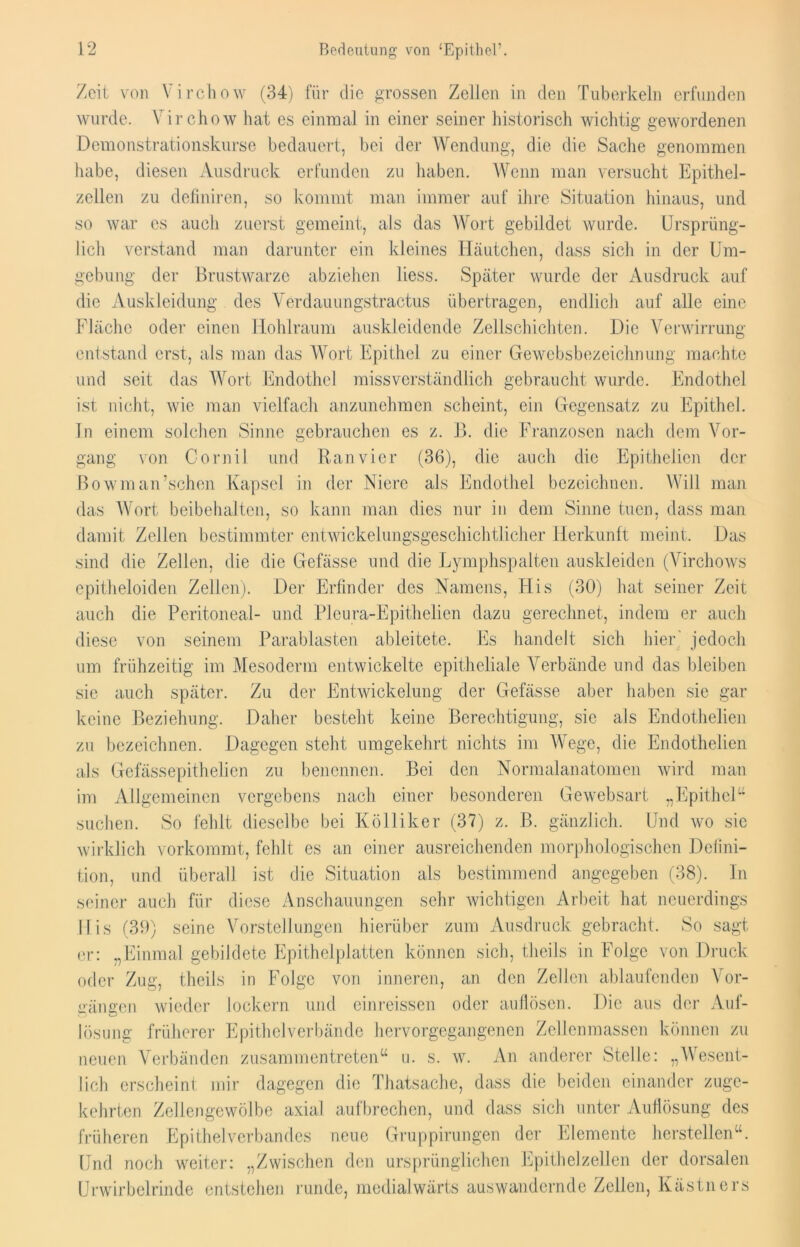 Zeit von Virchow (34) für die grossen Zellen in den Tuberkeln erfunden wurde. Virchow hat es einmal in einer seiner historisch wichtig gewordenen Demonstrationskurse bedauert, bei der Wendung, die die Sache genommen habe, diesen Ausdruck erfunden zu haben. Wenn man versucht Epithel- zellen zu definiren, so kommt man immer auf ihre Situation hinaus, und so war es auch zuerst gemeint, als das Wort gebildet wurde. Ursprüng- lich verstand man darunter ein kleines Häutchen, dass sich in der Um- gebung der Brustwarze abziehen liess. Später wurde der Ausdruck auf die Auskleidung des Verdauungstractus übertragen, endlich auf alle eine Fläche oder einen Hohlraum auskleidende Zellschichten. Die Verwirrung entstand erst, als man das Wort Epithel zu einer Gewebsbezeichnung machte und seit das Wort Endothel missverständlich gebraucht wurde. Endothel ist nicht, wie man vielfach anzunehmen, scheint, ein Gegensatz zu Epithel. In einem solchen Sinne gebrauchen es z. B. die Franzosen nach dem Vor- gang von Cornil und Ranvier (36), die auch die Epithelicn der Bowman’schen Kapsel in der Niere als Endothel bezeichnen. Will man das Wort beibehalten, so kann man dies nur in dem Sinne tuen, dass man damit Zellen bestimmter entwickelungsgeschichtlicher Herkunft meint. Das sind die Zellen, die die Gefässe und die Lymphspalten auskleiden (Virchows epitheloiden Zellen). Der Erfinder des Namens, His (30) hat seiner Zeit auch die Peritoneal- und Pleura-Epithelien dazu gerechnet, indem er auch diese von seinem Parablasten ableitete. Es handelt sich hier' jedoch um frühzeitig im Mesoderm entwickelte epitheliale Verbände und das bleiben sie auch später. Zu der Entwickelung der Gefässe aber haben sie gar keine Beziehung. Daher besteht keine Berechtigung, sic als Endothelien zu bezeichnen. Dagegen steht umgekehrt nichts im Wege, die Endothelien als Gefässepithelien zu benennen. Bei den Normalanatomen wird man im Allgemeinen vergebens nach einer besonderen Gewebsart „Epithel“ suchen. So fehlt dieselbe bei Kölliker (37) z. ß. gänzlich. Und wo sic wirklich vorkommt, fehlt es an einer ausreichenden morphologischen Defini- tion, und überall ist die Situation als bestimmend angegeben (38). In seiner auch für diese Anschauungen sehr wichtigen Arbeit hat neuerdings His (39) seine Vorstellungen hierüber zum Ausdruck gebracht. So sagt, er: „Einmal gebildete Epithelplatten können sich, theils in Folge von Druck oder Zug, theils in Folge von inneren, an den Zellen ablaufenden Vor- gängen wieder lockern und einreissen oder aufiösen. Die aus der Auf- lösung früherer Epithelverbände hervorgegangenen Zellenmassen können zu neuen Verbänden zusammentreten“ u. s. w. An anderer Stelle: „Wesent- lich erscheint mir dagegen die Thatsache, dass die beiden einander zuge- kehrten Zellengewölbe axial aufbrechen, und dass sich unter Auflösung des früheren Epithelverbandes neue Gruppirungen der Elemente hersteilen“. Und noch weiter: „Zwischen den ursprünglichen Epithelzellen der dorsalen Urwirbelrinde entstehen runde, medialwärts auswandernde Zellen, Kästners