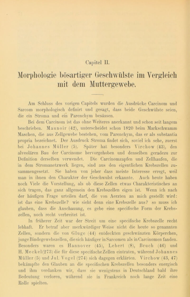 Capitel II. Morphologie bösartiger Geschwülste im Vergleich mit dem Muttergewebe. Am Schluss des vorigen Oapitels wurden die Ausdrücke Carcinom und Sarcom morphologisch defmirt und gesagt, dass beide Geschwülste seien, die ein Stroma und ein Parenchym besässen. Bei dem Carcinom ist das ohne Weiteres anerkannt und schon seit langem beschrieben. Maunoir (42), unterscheidet schon 1820 beim Markschwamm Maschen, die aus Zellgewebe bestehen, vom Parenchym, das er als substantia propria bezeichnet. Der Ausdruck Stroma findet sich, soviel ich sehe, zuerst bei Johannes Müller (5). Später hat besonders Virchow (43), den alveolären Bau der Carcinome hervorgehoben und denselben geradezu zur Definition derselben verwendet. Die Carcinomzapfen und Zellhaufen, die in dem Stromanetzwerk liegen, sind aus den eigentlichen Krebszellen zu- sammengesetzt. Sie haben von jeher dass meiste Interesse erregt, weil man in ihnen den Charakter der Geschwulst erkannte. Auch heute haben noch Viele die Vorstellung, als ob diese Zellen etwas Charakteristisches an sich tragen, das ganz allgemein den Krebszellen eigen ist. Wenn ich nach der häufigen Frage urteilen darf, die von Aerzten an mich gestellt wird: ist das eine Krebszelle? wie sieht denn eine Krebszelle aus? so muss ich glauben, dass die Anschauung, es gebe eine specifische Form der Krebs- zellen, noch recht verbreitet ist. In früherer Zeit war der Streit um eine specifische Krebszelle recht lebhaft. Er betraf aber merkwürdiger Weise nicht die heute so genannten Zellen, sondern die von Ginge (44) entdeckten geschwänzten Körperchen, junge Bindegewebszellen, die sich häufiger in Sarcom en als in Carcinomen fanden. Besonders waren es Hannover (45), Lebert (8), Bruch (46) und H. Meckel(273) die für diese specifische Zellen eintraten, während Johannes Müller (5) und Jul. Vogel (274) sich dagegen erklärten. Virchow (43, 47) bekämpfte den Glauben an die specifischen Krebszellen besonders energisch und ihm verdanken wir, dass sie wenigstens in Deutschland bald ihre Bedeutung verloren, während sic in Frankreich noch lange Zeit eine Rolle spielten.