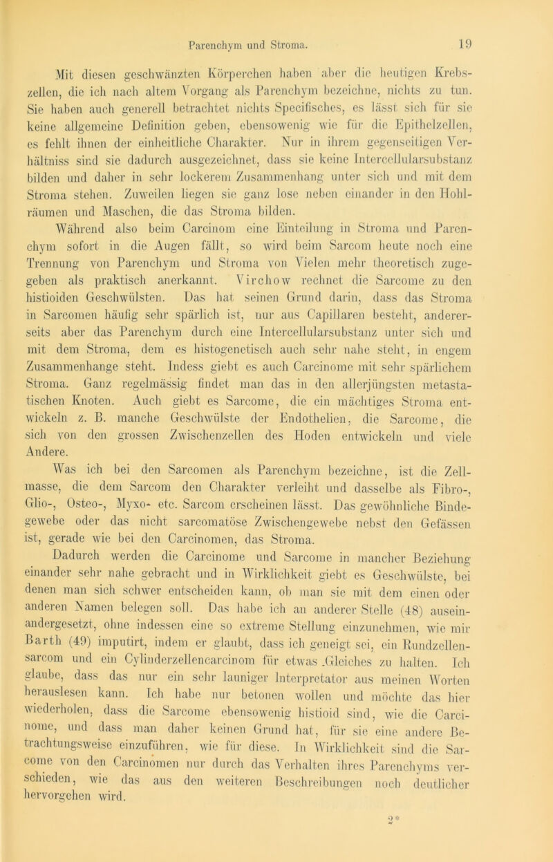 Parenchym und Stroma. Mit diesen geschwänzten Körperchen haben aber die heutigen Krebs- zellen, die ich nach altem Vorgang als Parenchym bezeichne, nichts zu tun. Sie haben auch generell betrachtet nichts Specifisches, es lässt sich für sic keine allgemeine Definition geben, ebensowenig wie für die Epithelzellen, es fehlt ihnen der einheitliche Charakter. Nur in ihrem gegenseitigen Vcr- hältniss sind sie dadurch ausgezeichnet, dass sie keine Intercellularsubstanz bilden und daher in sehr lockerem Zusammenhang unter sich und mit dem Stroma stehen. Zuweilen liegen sie ganz lose neben einander in den Hohl- räumen und Maschen, die das Stroma bilden. Während also beim Carcinom eine Einteilung in Stroma und Paren- chym sofort in die Augen fällt, so wird beim Sarcom heute noch eine Trennung von Parenchym und Stroma von Vielen mehr theoretisch zuge- geben als praktisch anerkannt. Virchow rechnet die Sarcome zu den histioiden Geschwülsten. Das hat seinen Grund darin, dass das Stroma in Sareomen häufig sehr spärlich ist, nur aus Capillaren besteht, anderer- seits aber das Parenchym durch eine Intercellularsubstanz unter sich und mit dem Stroma, dem es histogenctisch auch sehr nahe steht, in engem Zusammenhänge steht. Indess giebt es auch Carcinome mit sehr spärlichem Stroma. Ganz regelmässig findet man das in den allerjüngsten metasta- tischen Knoten. Auch giebt es Sarcome, die ein mächtiges Stroma ent- wickeln z. B. manche Geschwülste der Endothelien, die Sarcome, die sich von den grossen Zwischenzellen des Hoden entwickeln und viele Andere. Was ich bei den Sareomen als Parenchym bezeichne, ist die Zell- raasse, die dem Sarcom den Charakter verleiht und dasselbe als Fibro-, Glio-, Osteo-, Myxo- etc. Sarcom erscheinen lässt. Das gewöhnliche Binde- gewebe oder das nicht sarcomatöse Zwischengewebe nebst den Gelassen ist, gerade wie bei den Carcinomen, das Stroma. Dadurch werden die Carcinome und Sarcome in mancher Beziehung einander sehr nahe gebracht und in Wirklichkeit giebt es Geschwülste, bei denen man sich schwer entscheiden kann, ob man sic mit dem einen oder anderen Namen belegen soll. Das habe ich an anderer Stelle (48) ausein- andergesetzt, ohne indessen eine so extreme Stellung einzunehmen, wie mir Barth (49) imputirt, indem er glaubt, dass ich geneigt sei, ein Rundzellen- sarcom und ein Cylinderzellencarcinom für etwas .Gleiches zu halten. Ich glaube, dass das nur ein sein- launiger Interpretator aus meinen Worten herauslesen kann. Ich habe nur betonen wollen und möchte das hier wiederholen, dass die Sarcome ebensowenig histioid sind, wie die Carci- nome, und dass man daher keinen Grund hat, für sie eine andere Be- trachtungsweise einzuführen, wie für diese. In Wirklichkeit sind die Sar- come von den Carcinomen nur durch das Verhalten ihres Parenchyms ver- schieden, wie das aus den weiteren Beschreibungen noch deutlicher hervorgehen wird.