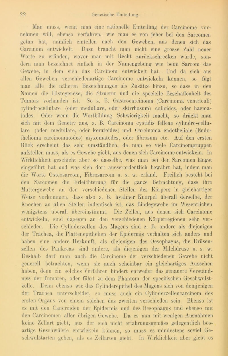 Man muss, wenn man eine rationelle Einteilung der Carcinome vor- nehmen will, ebenso verfahren, wie man es von jeher bei den Sarcomen getan hat, nämlich einteilen nach den Geweben, aus denen sich das Carcinom entwickelt. Dazu braucht man nicht eine grosse Zahl neuer Worte zu erfinden, wovor man mit Recht zurückschrecken würde, son- dern man bezeichnet einfach in der Namengebung wie beim Sarcom das Gewebe, in dem sich das Carcinom entwickelt hat. Und da sich aus allen Geweben verschiedenartige Carcinome entwickeln können, so fügt man alle die näheren Bezeichnungen als Zusätze hinzu, so dass in den Namen die Histogenese, die Structur und die specielle Beschaffenheit des Tumors vorhanden ist. So z. B. Gastrocarcinoma (Carcinoma ventriculi) cylindrocellulare (oder medulläre, oder skirrhosum) colloides, oder haema- todes. Oder wenn die Wortbildung Schwierigkeit macht, so drückt man sich mit dem Genetiv aus, z. B. Carcinoma cystidis felleae cylindro-cellu- lare (oder medulläre, oder kcratoides) und Carcinoma endotheliale (Endo- thelioma carcinomatodes) myxomatodes, oder fibrosum etc. Auf den ersten Blick erscheint das sehr umständlich, da man so viele Carcinomgruppen aufstellen muss, als es Gewebe giebt, aus denen sich Carcinome entwickeln. In Wirklichkeit geschieht aber so dasselbe, was man bei den Sarcomen längst eingeführt hat und was sich dort ausserordentlich bewährt hat, indem man die Worte Osteosarcom, Fibrosarcom u. s. w. erfand. Freilich besteht bei den Sarcomen die Erleichterung für die ganze Betrachtung, dass ihre Muttergewebe an den verschiedenen Stellen des Körpers in gleichartiger Weise Vorkommen, dass also z. B. hyaliner Knorpel überall derselbe, der Knochen an allen Stellen indentisch ist, das Bindegewebe im Wesentlichen wenigstens überall übereinstimmt. Die Zellen, aus denen sich Carcinome entwickeln, sind dagegen an den verschiedenen Körperregionen sehr ver- schieden. Die Cylinderzeilen des Magens sind z. B. andere als diejenigen der Trachea, die Plattenepithelien der Epidermis verhalten sich anders und haben eine andere Herkunft, als diejenigen des Oesophagus, die Drüsen- zellen des Pankreas sind andere, als diejenigen der Milchdrüse u. s. w. Deshalb darf man auch die Carcinome der verschiedenen Gewebe nicht generell betrachten, wenn sie auch scheinbar ein gleichartiges Aussehen haben, denn ein solches Verfahren hindert entweder das genauere Verständ- nis der Tumoren, oder führt zu dem Phantom der specifischen Geschwulst- zelle. Denn ebenso wie das Cylinderepithel des Magens sich von demjenigen der Trachea unterscheidet, so muss auch ein Cylinderzellencarcinom des ersten Organs von einem solchen des zweiten verschieden sein. Ebenso ist es mit den Cancroiden der Epidermis und des Oesophagus und ebenso mit den Carcinomen aller übrigen Gewebe. Da es nun mit wenigen Ausnahmen keine Zellart giebt, aus der sich nicht erfahrungsgemäss gelegentlich bös- artige Geschwülste entwickeln können, so muss es mindestens soviel Ge- schwulstarten geben, als es Zellarten giebt. In Wirklichkeit aber giebt es