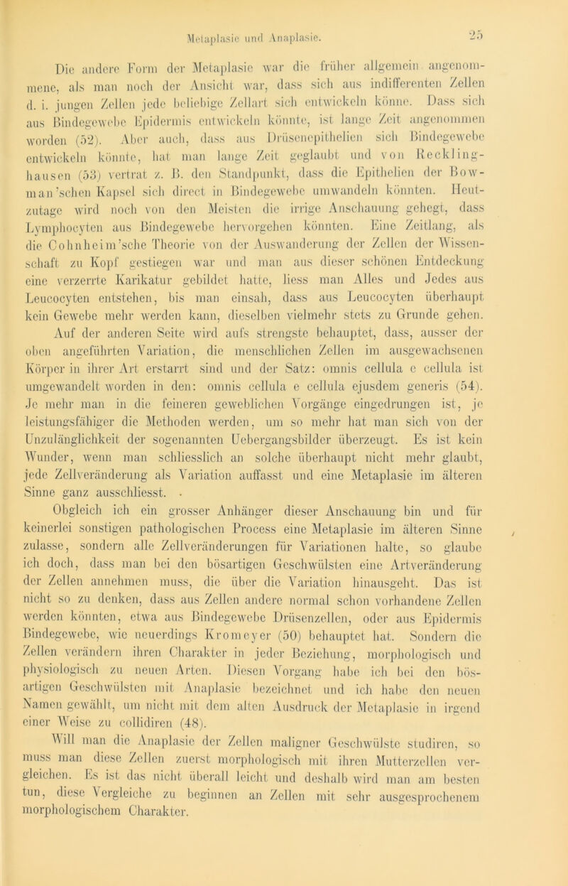 Die andere Form der Metaplasie war die früher allgemein angenom- mene, als man noch der Ansicht war, dass sich aus indifferenten Zellen d. i. jungen Zellen jede beliebige Zellart sich entwickeln könne. Dass sich aus Bindegewebe Epidermis entwickeln könnte, ist lange Zeit angenommen worden (52). Aber auch, dass aus Drüsencpithelien sich Bindegewebe entwickeln könnte, hat man lange Zeit geglaubt und von Reckling- hausen (53) vertrat z. B. den Standpunkt, dass die Epithelien der Bow- man’schen Kapsel sich direct in Bindegewebe umwandeln könnten. Heut- zutage wird noch von den Meisten die irrige Anschauung gehegt, dass Lymphocyten aus Bindegewebe hervorgehen könnten. Eine Zeitlang, als die Cohnheim’sche Theorie von der Auswanderung der Zellen der Wissen- schaft zu Kopf gestiegen war und man aus dieser schönen Entdeckung eine verzerrte Karikatur gebildet hatte, liess man Alles und Jedes aus Leucocyten entstehen, bis man einsah, dass aus Leucocyten überhaupt kein Gewebe mehr werden kann, dieselben vielmehr stets zu Grunde gehen. Auf der anderen Seite wird aufs strengste behauptet, dass, ausser der oben angeführten Variation, die menschlichen Zellen im ausgewachsenen Körper in ihrer Art erstarrt sind und der Satz: ornnis cellula c cellula ist umgewandelt worden in den: omnis cellula e cellula ejusdem generis (54). Je mehr man in die feineren geweblichen Vorgänge eingedrungen ist, je leistungsfähiger die Methoden werden, um so mehr hat man sich von der Unzulänglichkeit der sogenannten Uebergangsbilder überzeugt. Es ist kein Wunder, wenn man schliesslich an solche überhaupt nicht mehr glaubt, jede Zellveränderung als Variation auffasst und eine Metaplasie im älteren Sinne ganz ausschliesst. ■ Obgleich ich ein grosser Anhänger dieser Anschauung bin und für keinerlei sonstigen pathologischen Process eine Metaplasie im älteren Sinne zulasse, sondern alle Zellveränderungen für Variationen halte, so glaube ich doch, dass man bei den bösartigen Geschwülsten eine Artveränderung der Zellen annehmen muss, die über die Variation hinausgeht. Das ist nicht so zu denken, dass aus Zellen andere normal schon vorhandene Zellen werden könnten, etwa aus Bindegewebe Drüsenzellen, oder aus Epidermis Bindegewebe, wie neuerdings Kromeyer (50) behauptet hat. Sondern die Zellen verändern ihren Charakter in jeder Beziehung, morphologisch und physiologisch zu neuen Arten. Diesen Vorgang habe ich bei den bös- artigen Geschwülsten mit Anaplasie bezeichnet und ich habe den neuen Namen gewählt, um nicht mit dem alten Ausdruck der Metaplasie in irgend einer Weise zu collidiren (48). M ill man die Anaplasie der Zeilen maligner Geschwülste studiren, so muss man diese Zellen zuerst morphologisch mit ihren Mutterzellen ver- gleichen. Es ist das nicht überall leicht und deshalb wird man am besten tun, diese Vergleiche zu beginnen an Zellen mit sehr ausgesprochenem morphologischem Charakter.
