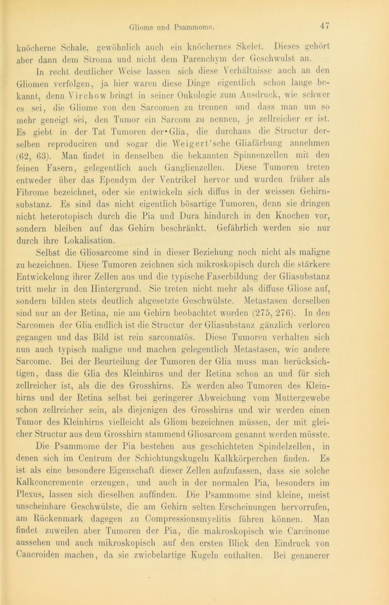 knöcherne Schale, gewöhnlich auch ein knöchernes Skelet. Dieses gehört aber dann dem Stroma und nicht dem Parenchym der Geschwulst an. In recht deutlicher Weise lassen sich diese Verhältnisse auch an den Gliomen verfolgen, ja hier waren diese Dinge eigentlich schon lange be- kannt, denn Virchow bringt in seiner Onkologie zum Ausdruck, wie schwer es sei, die Gliome von den Sarcomen zu trennen und dass man um so mehr geneigt sei, den Tumor ein Sarcom zu nennen, je zellreicher er ist. Es giebt in der Tat Tumoren der* Glia, die durchaus die Structur der- selben reproduciren und sogar die Weigert’sehe Gliafärbung annehmen (62, 63). Man findet in denselben die bekannten Spinnenzellen mit den feinen Fasern, gelegentlich auch Ganglienzellen. Diese Tumoren treten entweder über das Ependym der Ventrikel hervor und wurden früher als Fibrome bezeichnet, oder sic entwickeln sich diffus in der weissen Gehirn- substanz. Es sind das nicht eigentlich bösartige Tumoren, denn sie dringen nicht heterotopisch durch die Pia und Dura hindurch in den Knochen vor, sondern bleiben auf das Gehirn beschränkt. Gefährlich werden sie nur durch ihre Lokalisation. Selbst die Gliosarcome sind in dieser Beziehung noch nicht als maligne zu bezeichnen. Diese Tumoren zeichnen sich mikroskopisch durch die stärkere Entwickelung ihrer Zellen aus und die typische Faserbildung der Gliasubstanz tritt mehr in den Hintergrund. Sie treten nicht mehr als diffuse Gliose auf, sondern bilden stets deutlich abgesetzte Geschwülste. Metastasen derselben sind nur an der Retina, nie am Gehirn beobachtet worden (275, 276). In den Sarcomen der Glia endlich ist die Structur der Gliasubstanz gänzlich verloren gegangen und das Bild ist rein sarcomatös. Diese Tumoren verhalten sich nun auch typisch maligne und machen gelegentlich Metastasen, wie andere Sarcome. Bei der Beurteilung der Tumoren der Glia muss man berücksich- tigen, dass die Glia des Kleinhirns und der Retina schon an und für sich zellreicher ist, als die des Grosshirns. Es werden also Tumoren des Klein- hirns und der Retina selbst bei geringerer Abweichung vom Muttergewebe schon zellreicher sein, als diejenigen des Grosshirns und wir werden einen Tumor des Kleinhirns vielleicht als Gliom bezeichnen müssen, der mit glei- cher Structur aus dem Grosshirn stammend Gliosarcom genannt werden müsste. Die Psammome der Pia bestehen aus geschichteten Spindel zellen, in denen sich im Centrum der Schichtungskugeln Kalkkörperchen finden. Es ist als eine besondere Eigenschaft dieser Zellen aufzufassen, dass sie solche Kalkconcrcmente erzeugen, und auch in der normalen Pia, besonders im Plexus, lassen sich dieselben auffinden. Die Psammome sind kleine, meist unscheinbare Geschwülste, die am Gehirn selten Erscheinungen hervorrufen, am Rückenmark dagegen zu Compressionsmyelitis führen können. Man findet zuweilen aber Tumoren der Pia, die makroskopisch wie Carcinome aussehen und auch mikroskopisch auf den ersten Blick den Eindruck von Cancroiden machen, da sie zwiebelartige Kugeln enthalten. Bei genauerer