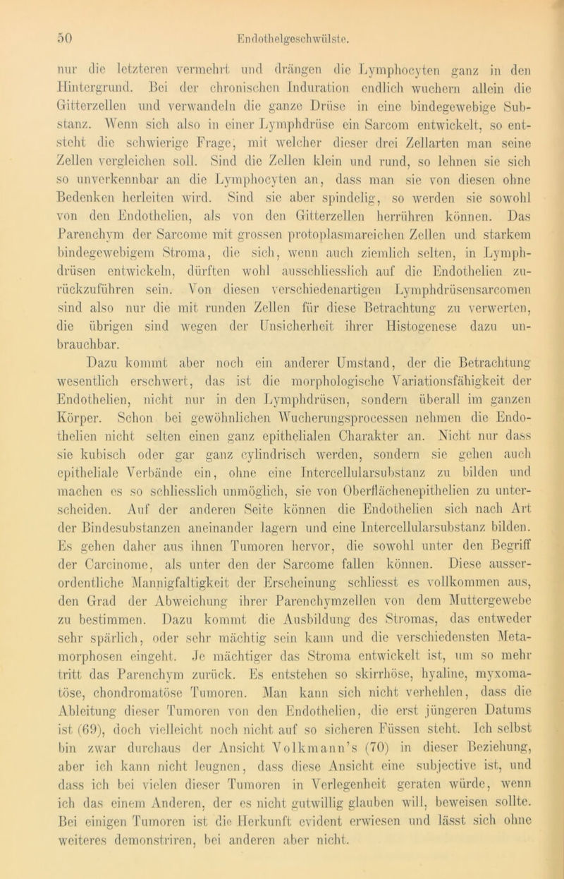 mir die letzteren vermehrt und drängen die Lymphocyten ganz in den Hintergrund. Bei der chronischen Induration endlich wuchern allein die Gitterzellen und verwandeln die ganze Drüse in eine bindegewebige Sub- stanz. Wenn sich also in einer Lymphdriise ein Sarcom entwickelt, so ent- steht die schwierige Frage, mit welcher dieser drei Zellarten man seine Zellen vergleichen soll. Sind die Zellen klein und rund, so lehnen sie sich so unverkennbar an die Lymphocyten an, dass man sie von diesen ohne Bedenken herleiten wird. Sind sie aber spindelig, so werden sie sowohl von den Endothelien, als von den Gitterzellen herrühren können. Das Parenchym der Sarcomc mit grossen protoplasmareichen Zellen und starkem bindegewebigem Stroma, die sich, wenn auch ziemlich selten, in Lymph- drüsen entwickeln, dürften wohl ausschliesslich auf die Endothelien zu- rückzuführen sein. Von diesen verschiedenartigen Lymphdrüsensarcomen sind also nur die mit runden Zellen für diese Betrachtung zu verwerten, die übrigen sind wegen der Unsicherheit ihrer Histogenese dazu un- brauchbar. Dazu kommt aber noch ein anderer Umstand, der die Betrachtung wesentlich erschwert, das ist die morphologische Variationsfähigkeit der Endothelien, nicht nur in den Lymphdrüsen, sondern überall im ganzen Körper. Schon bei gewöhnlichen Wucherungsprocessen nehmen die Endo- thelien nicht selten einen ganz epithelialen Charakter an. Nicht nur dass sie kubisch oder gar ganz cylindrisch werden, sondern sie gehen auch epitheliale Verbände ein, ohne eine Intercellularsubstanz zu bilden und machen es so schliesslich unmöglich, sie von Oberflächenepithelien zu unter- scheiden. Auf der anderen Seite können die Endothelien sich nach Art der Bindesubstanzen aneinander lagern und eine Intercellularsubstanz bilden. Es gehen daher aus ihnen Tumoren hervor, die sowohl unter den Begriff der Carcinome, als unter den der Sarcome fallen können. Diese ausser- ordentliche Mannigfaltigkeit der Erscheinung schliesst es vollkommen aus, den Grad der Abweichung ihrer Parenchymzellen von dem Muttergewebe zu bestimmen. Dazu kommt die Ausbildung des Stromas, das entweder sehr spärlich, oder sehr mächtig sein kann und die verschiedensten Meta- morphosen eingeht. Je mächtiger das Stroma entwickelt ist, um so mehr tritt das Parenchym zurück. Es entstehen so skirrhöse, hyaline, myxoma- töse, chondromatöse Tumoren. Man kann sich nicht verhehlen, dass die Ableitung dieser Tumoren von den Endothelien, die erst jüngeren Datums ist (69), doch vielleicht noch nicht auf so sicheren Füssen steht. Ich selbst bin zwar durchaus der Ansicht Volkmann’s (70) in dieser Beziehung, aber ich kann nicht leugnen, dass diese Ansicht eine subjective ist, und dass ich bei vielen dieser Tumoren in Verlegenheit geraten würde, wenn ich das einem Anderen, der es nicht gutwillig glauben will, beweisen sollte. Bei einigen Tumoren ist die Herkunft evident erwiesen und lässt sich ohne weiteres demonstriren, bei anderen aber nicht.