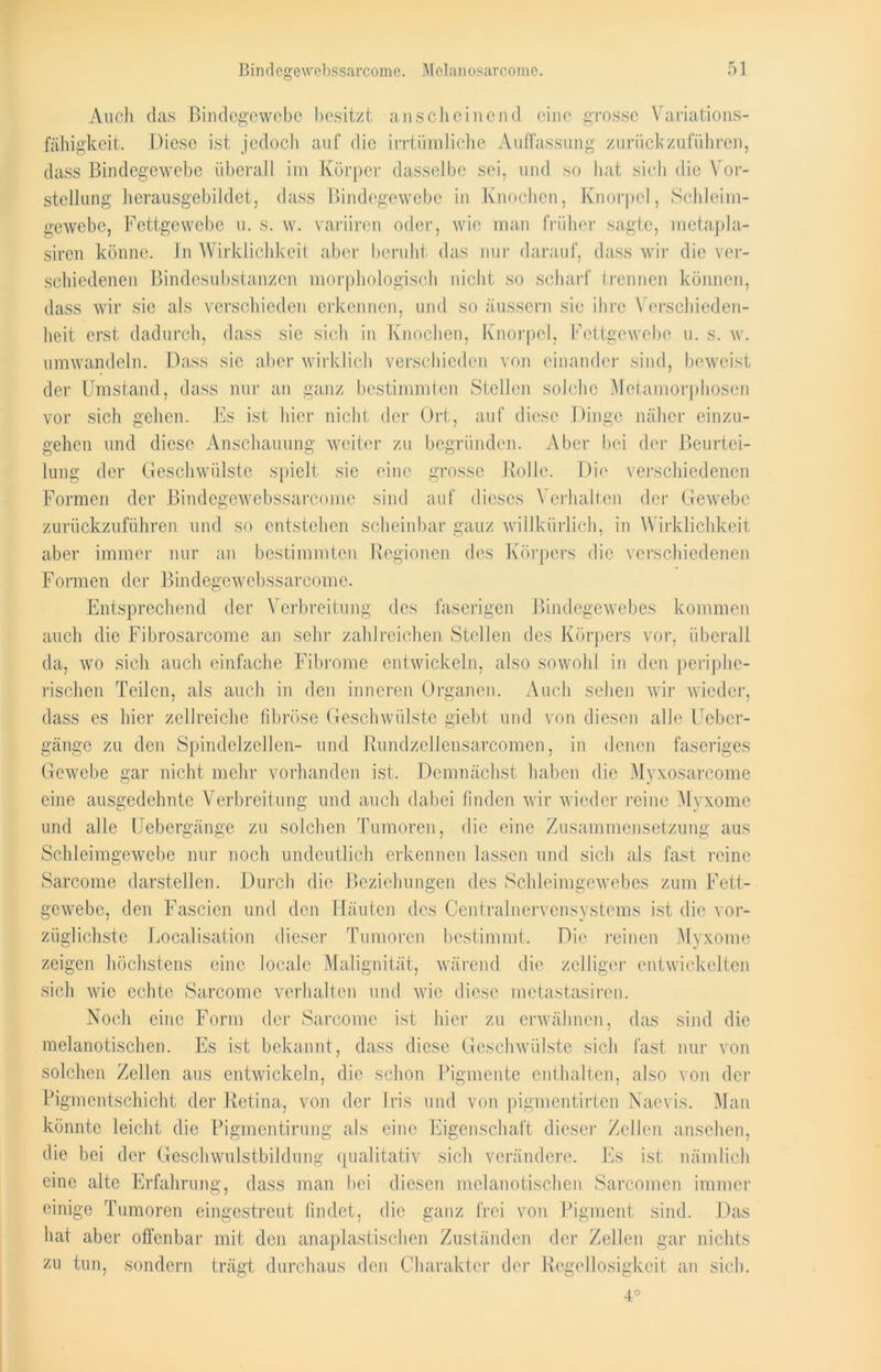 Auch das Bindegewebe besitzt anscheinend eine grosse Variations- fähigkeit. Diese ist jedoch auf die irrtümliche Auffassung zurück zuführen, dass Bindegewebe überall im Körper dasselbe sei, und so hat sich die Vor- stellung' herausgebildet, dass Bindegewebe in Knochen, Knorpel, Schleim- gewebe, Fettgewebe u. s. w. variiren oder, wie man früher sagte, metapla- siren könne. In Wirklichkeit aber beruht das nur darauf, dass wir die ver- schiedenen Bindesubstanzen morphologisch nicht so scharf Irennen können, dass wir sic als verschieden erkennen, und so äussern sic ihre Verschieden- heit erst dadurch, dass sie sich in Knochen, Knorpel, Fettgewebe u. s. w. umwandeln. Dass sie aber wirklich verschieden von einander sind, beweist der Umstand, dass nur an ganz bestimmten Stellen solche Metamorphosen vor sich gehen. Es ist hier nicht der Ort, auf diese Dinge näher einzu- gehen und diese Anschauung weiter zu begründen. Aber bei der Beurtei- lung der Geschwülste spielt sie eine grosse Rolle. Die verschiedenen Formen der Bindegewebssarcome sind auf dieses Verhalten der Gewebe zurückzuführen und so entstehen scheinbar ganz willkürlich, in Wirklichkeit aber immer nur an bestimmten Regionen des Körpers die verschiedenen Formen der Bindegewebssarcome. Entsprechend der Verbreitung des faserigen Bindegewebes kommen auch die Fibrosarcome an sehr zahlreichen Stellen des Körpers vor, überall da, wo sich auch einfache Fibrome entwickeln, also sowohl in den periphe- rischen Teilen, als auch in den inneren Organen. Auch sehen wir wieder, dass es hier zellreiche fibröse Geschwülste giebt und von diesen alle Ueber- gängc zu den Spindelzellen- und Rundzellensarcomen, in denen faseriges Gewebe gar nicht mehr vorhanden ist. Demnächst haben die Myxosarcome eine ausgedehnte Verbreitung und auch dabei finden wir wieder reine Myxome und alle Uebergänge zu solchen Tumoren, die eine Zusammensetzung aus Schleimgewebe nur noch undeutlich erkennen, lassen und sich als fast reine Sarcome darstellen. Durch die Beziehungen des Schleimgewebes zum Fett- gewebe, den Fascien und den Häuten des Centralnervensystems ist die vor- züglichste Localisafion dieser Tumoren bestimmt. Die reinen Myxome zeigen höchstens eine locale Malignität, wärend die zelliger entwickelten sich wie echte Sarcome verhalten und wie diese metastasiren. Noch eine Form der Sarcome ist hier zu erwähnen, das sind die melanotischen. Es ist bekannt, dass diese Geschwülste sich fast nur von solchen Zellen aus entwickeln, die schon Pigmente enthalten, also von der Pigmentschicht der Retina, von der Iris und von pigmentirten Naevis. Man könnte leicht die Pigmentirung als eine Eigenschaft dieser Zellen ansehen, die bei der Geschwulstbildung qualitativ sich verändere. Es ist nämlich eine alte Erfahrung, dass man bei diesen melanotischen Sarcomen immer einige Tumoren eingestreut findet, die ganz frei von Pigment sind. Das hat aber offenbar mit den anaplastischen Zuständen der Zellen gar nichts zu tun, sondern trägt durchaus den Charakter der Regellosigkeit an sich. 4*