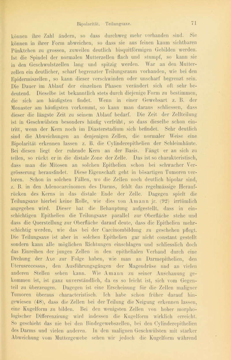 ßipolarität. Teilungsaxe. können ihre Zahl, ändern, so dass durchweg mehr vorhanden sind. Sie können in ihrer Form ab weichen, so dass sie aus feinen kaum sichtbaren Pünktchen zu grossen, zuweilen deutlich bisquitförmigen Gebilden werden. Ist die Spindel der normalen Mutterzellen flach und stumpf, so kann sic in den Geschwulstzellen lang und spitzig werden. War an den Mutter- zelien ein deutlicher, scharf begrenzter Teilungsraum vorhanden, Avie bei den Epidermiszellen, so kann dieser verschwinden oder unscharf begrenzt sein. Die Dauer im Ablauf der einzelnen Phasen verändert sicli oft sehr be- deutend. Dieselbe ist bekanntlich stets durch diejenige Form zu bestimmen, die sich am häufigsten findet. Wenn in einer Gewebsart z. B. der Monaster am häufigsten vorkommt, so kann man daraus schliessen, dass dieser die längste Zeit zu seinem Ablauf bedarf. Die Zeit der Zellteilung ist in Geschwülsten besonders häufig verfrüht, so dass dieselbe schon ein- tritt, wenn der Kern noch im Diasterstadium sich befindet. Sehr deutlich sind die Abweichungen an denjenigen Zellen, die normaler Weise eine ßipolarität erkennen lassen z. B. die Cylinderepithelien der Schleimhäute. Bei diesen liegt der ruhende Kern an der Basis. Fängt er an sich zu teilen, so rückt er in die distale Zone der Zelle. Das ist so charakteristisch, dass man die Mitosen an solchen Epithelien schon bei schwacher Ver- grösserung herausfindet. Diese Eigenschaft geht in bösartigen Tumoren ver- loren. Schon in solchen Fällen, wo die Zellen noch deutlich bipolar sind, z. B. in den Adenocarcinomen des Darms, fehlt das regelmässige Herauf- rücken des Kerns in das distale Ende der Zelle. Dagegen spielt die Teilungsaxe hierbei keine Rolle, Avie dies von Amann jr. (92) irrtümlich angegeben wird. Dieser hat die Behauptung aufgestellt, dass in ein- schichtigen Epithelien die Teilungsaxe parallel zur Oberfläche stehe und dass die Querstellung zur Oberfläche darauf deute, dass die Epithelien mehr- schichtig werden, Avie das bei der Carcinombildung zu geschehen pflegt. Die Teilungsaxe ist aber in solchen Epithelien gar nicht constant gestellt sondern kann alle möglichen Richtungen einschlagen und schliesslich doch das Einreihen, der jungen Zellen in den epithelialen Verband durch eine Drehung der Axe zur Folge haben, Avie man an Darmepithelien, den Uterusrecessus, den Ausführungsgängen der Magendrüse und an vielen anderen Stellen sehen kann. Wie Amann zu seiner Anschauung ge- kommen ist, ist ganz unverständlich, da es so leicht ist, sich vom Gegen- teil zu überzeugen. Dagegen ist eine Erscheinung für die- Zellen maligner Tumoren überaus charactcristisch. Ich habe schon früher darauf hin- gewiesen (48), dass die Zellen bei der Teilung die Neigung erkennen lassen, eine Kugelform zu bilden. Bei den wenigsten Zellen von hoher morpho- logischer Differenzirung wird indessen die Kugelform wirklich erreicht. So geschieht das nie bei den Bindegewebszellen, bei den Cylinderepithelien. des Darms und vielen anderen. In den malignen Geschwülsten mit starker Abweichung vom Muttergewebe sehen wir jedoch die Kugelform während
