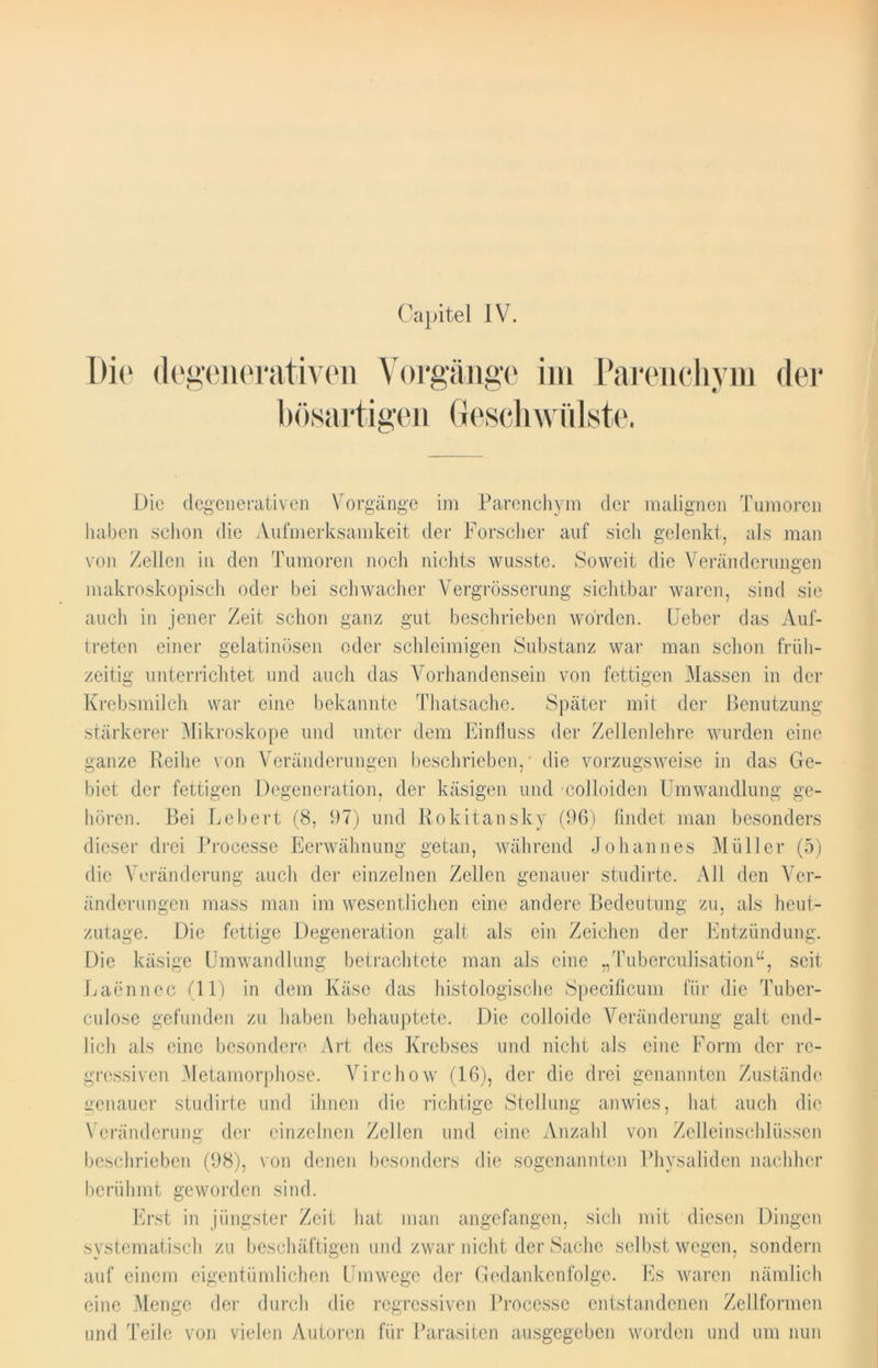 Capitel IV. Die degenerativen Vorgänge im Parenchym der bösartigen Geschwülste. Die degenerativen Vorgänge im Parenchym der malignen Tumoren haben schon die Aufmerksamkeit der Forscher auf sich gelenkt, als man von Zellen in den Tumoren noch nichts wusste. Soweit die Veränderungen makroskopisch oder bei schwacher Vergrösserung sichtbar waren, sind sie auch in jener Zeit schon ganz gut beschrieben worden. Feber das Auf- treten einer gelatinösen oder schleimigen Substanz war man schon früh- zeitig unterrichtet und auch das Vorhandensein von fettigen Massen in der Krebsmilch war eine bekannte Thatsache. Später mit der Benutzung stärkerer Mikroskope und unter dem Einfluss der Zellenlehre wurden eine ganze Reihe von Veränderungen beschrieben, die vorzugsweise in das Ge- biet; der fettigen Degeneration, der käsigen und colloiden Umwandlung ge- hören. Bei Lebert (8, 97) und Rokitansky (96) findet man besonders dieser drei Processe Eerwähnung getan, während Johannes Müller (5) die Veränderung auch der einzelnen Zellen genauer studirte. All den Ver- änderungen mass man im wesentlichen eine andere Bedeutung zu, als heut- zutage. Die fettige Degeneration galt als ein Zeichen der Entzündung. Die käsige Umwandlung betrachtete man als eine „Tuberculisation“, seit Laennec (11) in dem Käse das histologische Specificum für die Tuber- culose gefunden zu haben behauptete. Die colloide Veränderung galt end- lich als eine besondere Art des Krebses und nicht als eine Form der re- gressiven Metamorphose. Virchow (16), der die drei genannten Zustände genauer studirte und ihnen die richtige Stellung anwies, hat auch die Veränderung der einzelnen Zellen und eine Anzahl von Zelleinschlüsscn beschrieben (98), von denen besonders die sogenannten Physaliden nachher berühmt geworden sind. Erst in jüngster Zeit hat man angefangen, sich mit diesen Dingen systematisch zu beschäftigen und zwar nicht der Sache selbst wegen, sondern auf einem eigentümlichen Umwege der Gedankenfolge. Es waren nämlich eine Menge der durch die regressiven Processe entstandenen Zellformen und Teile von vielen Autoren für Parasiten ausgegeben worden und um nun