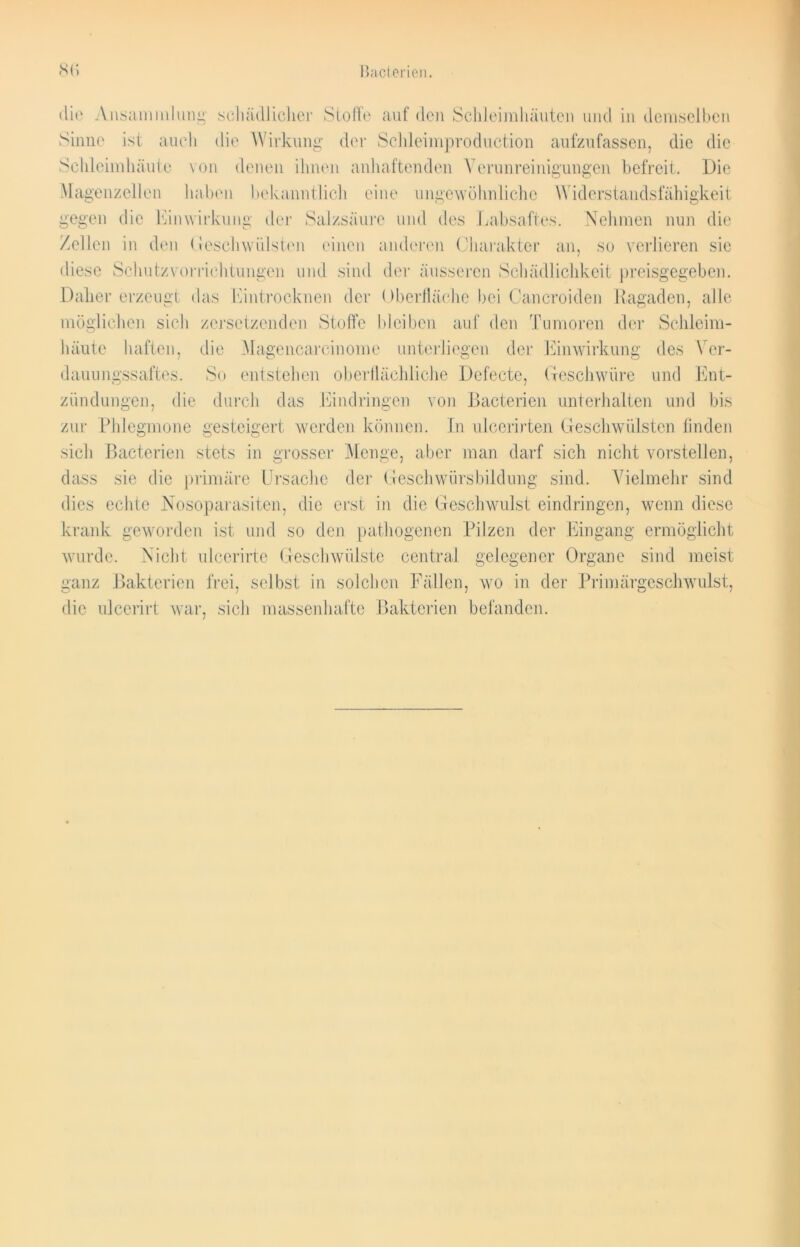 Bacterien. 8<> die Ansammlung schädlicher Stoffe auf den Schleimhäuten und in demselben Sinne ist auch die Wirkung der Schleimproduction aufzufassen, die die Schleimhäute von denen ihnen anhaftenden Verunreinigungen befreit. Die Magenzellen haben bekanntlich eine ungewöhnliche Widerstandsfähigkeit gegen die Einwirkung der Salzsäure und des Labsaftes. Nehmen nun die Zellen in den Geschwülsten einen anderen Charakter an, so verlieren sie diese Schutzvorrichtungen und sind der äusseren Schädlichkeit preisgegeben. Daher erzeugt das Eintrocknen der Oberfläche bei Cancroiden Ragaden, alle möglichen sich zersetzenden Stoffe bleiben auf den Tumoren der Schleim- häute haften, die Magencarcinome unterliegen der Einwirkung des Ver- dauungssaftes. So entstehen oberflächliche Defecte, Geschwüre und Ent- zündungen, die durch das Eindringen von Bacterien unterhalten und bis zur Phlegmone gesteigert werden können. In ulcerirten Geschwülsten finden sich Bacterien stets in grosser Menge, aber man darf sich nicht vorstellen, dass sie die primäre Ursache der Geschwürsbildung sind. Vielmehr sind dies echte Nosoparasiten, die erst in die Geschwulst eindringen, wenn diese krank geworden ist und so den pathogenen Pilzen der Eingang ermöglicht wurde. Nicht ulcerirtc Geschwülste central gelegener Organe sind meist ganz Bakterien frei, selbst in solchen Fällen, wo in der Primärgeschwulst, die ulcerirt war, sich massenhafte Bakterien befanden.