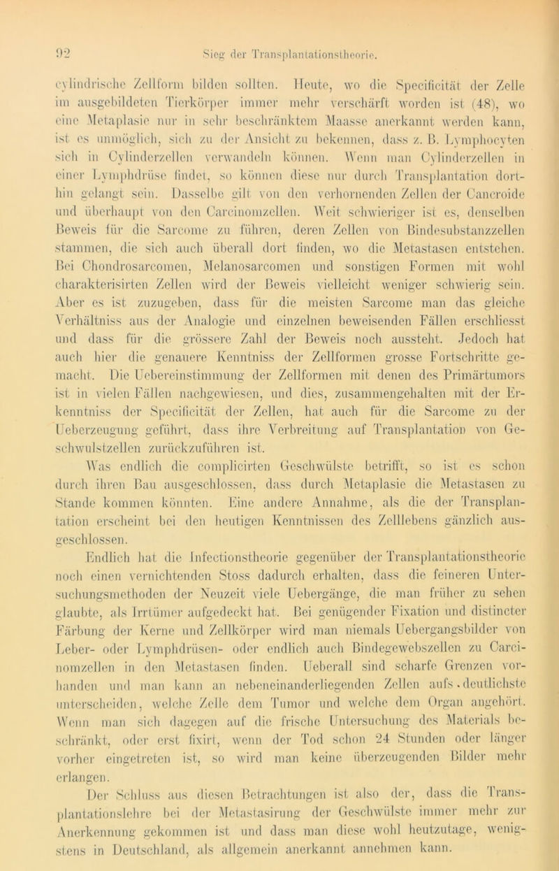 cylindrische Zellform bilden sollten. Heute, wo die Specificität der Zelle im ausgebildeten Tierkörper immer mehr verschärft worden ist (48), wo eine Metaplasie nur in sehr beschränktem Maasse anerkannt werden kann, ist es unmöglich, sich zu der Ansicht zu bekennen, dass z. B. Lyraphocyten sich in Cylindcrzellcn verwandeln können. Wenn man Oylinderzellen in einer Lymphdrüse findet, so können diese nur durch Transplantation dort- hin gelangt sein. Dasselbe gilt von den verhornenden Zellen der Cancroide und überhaupt von den Carcinomzcllen. Weit schwieriger ist es, denselben Beweis für die Sarcome zu führen, deren Zellen von Bindesubstanzzellen stammen, die sich auch überall dort finden, wo die Metastasen entstehen. Bei Chondrosarcomen, Melanosarcomen und sonstigen Formen mit wohl charakterisirten Zellen wird der Beweis vielleicht weniger schwierig sein. Aber es ist zuzugeben, dass für die meisten Sarcome man das gleiche Vcrhältniss aus der Analogie und einzelnen beweisenden Fällen erschliesst und dass für die grössere Zahl der Beweis noch aussteht. Jedoch hat auch liier die genauere Kenntniss der Zellformen grosse Fortschritte ge- macht. Die Uebercinstimmung der Zellformen mit denen des Primärtumors ist in vielen Fällen nachgewiesen, und dies, zusammen geh alten mit der Er- kenn tniss der Specificität der Zellen, hat auch für die Sarcome zu der Ueberzeugung geführt, dass ihre Verbreitung auf Transplantation von Ge- schwulstzellen zurückzuführen ist. Was endlich die complicirten Geschwülste betrifft, so ist es schon durch ihren Bau ausgeschlossen, dass durch Metaplasie die Metastasen zu Stande kommen könnten. Eine andere Annahme, als die der Transplan- tation erscheint bei den heutigen Kenntnissen des Zelllebens gänzlich aus- geschlossen. Endlich hat die .1 nfectionstheorie gegenüber der Transplantationstheorie noch einen vernichtenden Stoss dadurch erhalten, dass die feineren Unter- suchungsmethoden der Neuzeit viele Uebergänge, die man früher zu sehen glaubte, als Irrtümer aufgedeckt hat. Bei genügender Fixation und distincter Färbung der Kerne und Zellkörper wird man niemals Uebergangsbilder von Leber- oder Lymphdrüsen- oder endlich auch Bindegewebszellen zu Oarci- nomzellen in den Metastasen finden. Ueberall sind scharfe Grenzen vor- handen und man kann an nebeneinanderliegenden Zellen aufs. deutlichste unterscheiden, welche Zelle dem Tumor und welche dem Organ angehört. Wenn man sich dagegen auf die frische Untersuchung des Materials he schränkt, oder erst fixirt, wenn der Tod schon 24 Stunden oder länger vorher eingetreten ist, so wird man keine überzeugenden Bilder mehr erlangen. Der Schluss aus diesen Betrachtungen ist also der, dass die Trans- plantationslehre bei der Metastasirung der Geschwülste immer mehr zur Anerkennung gekommen ist und dass man diese wohl heutzutage, wenig- stens in Deutschland, als allgemein anerkannt annehmen kann.