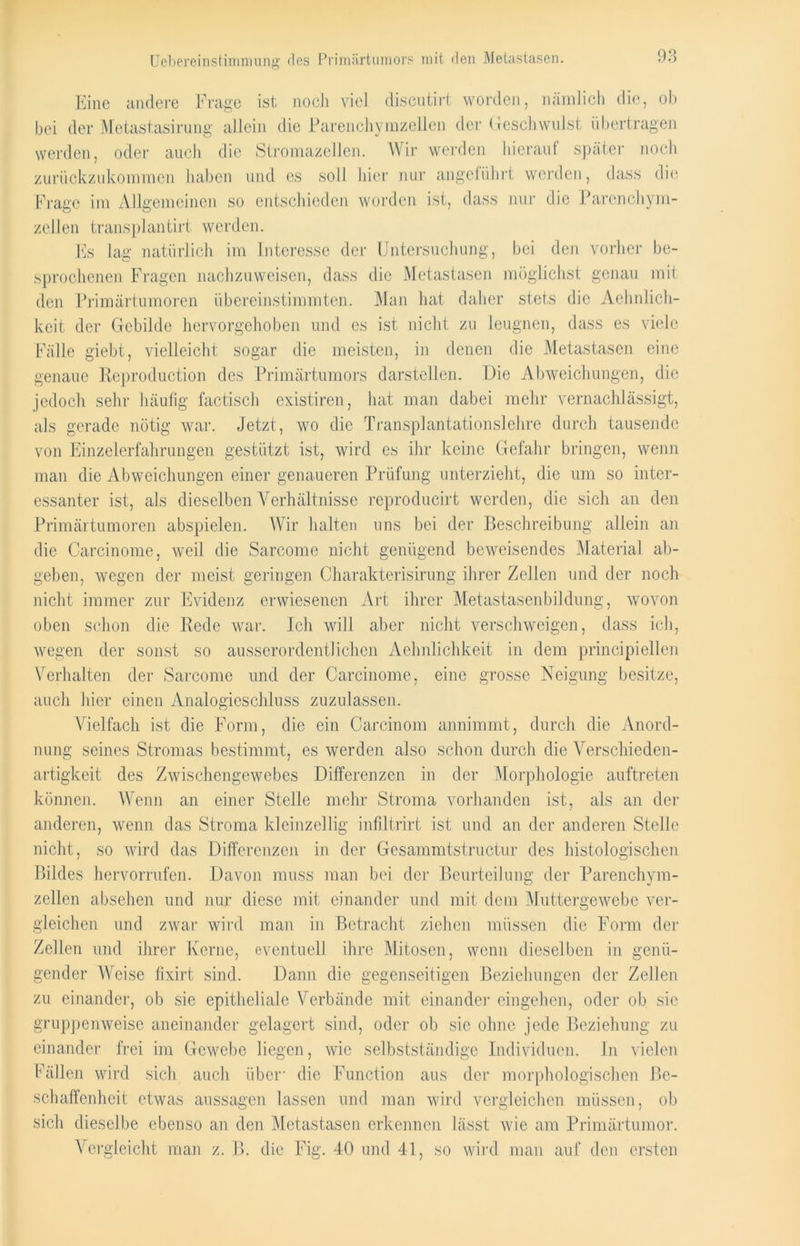 Uebereinstimmung *1 cs Primärtumors mit den Metastasen. Eine andere Frage ist noch viel discutirt worden, nämlich die, ob bei der Metastasirung allein die Parenchymzellen der Geschwulst übertragen werden, oder auch die Stromazellen. Wir werden hierauf später noch zurückzukommen haben und es soll liier nur angeführt werden, dass die Frage im Allgemeinen so entschieden worden ist, dass nur die Parenchym- zellen transplantirt werden. Es lag natürlich im Interesse der Untersuchung, bei den vorher be- sprochenen Fragen nachzuweisen, dass die Metastasen möglichst genau mit den Primärtumoren übereinstimmten. Man hat daher stets die Aehnlich- keit der Gebilde hervorgehoben und es ist nicht zu leugnen, dass es viele Fälle giebt, vielleicht sogar die meisten, in denen die Metastasen eine genaue Reproduction des Primärtumors darstellen. Die Abweichungen, die jedoch sehr häufig factisch existiren, hat man dabei mehr vernachlässigt, als gerade nötig war. Jetzt, wo die Transplantationslehre durch tausende von Einzelerfahrungen gestützt ist, wird es ihr keine Gefahr bringen, wenn man die Abweichungen einer genaueren Prüfung unterzieht, die um so inter- essanter ist, als dieselben Verhältnisse reproducirt werden, die sich an den Primärtumoren abspielen. Wir halten uns bei der Beschreibung allein an die Carcinome, weil die Sarcome nicht genügend beweisendes Material ab- geben, wegen der meist geringen Charakterisirung ihrer Zellen und der noch nicht immer zur Evidenz erwiesenen Art ihrer Metastasenbildung, wovon oben schon die Rede war. Ich will aber nicht verschweigen, dass ich, wegen der sonst so ausserordentlichen Aehnlichkeit in dem principiellen Verhalten der Sarcome und der Carcinome, eine grosse Neigung besitze, auch hier einen Analogieschluss zuzulassen. Vielfach ist die Form, die ein Carcinom annimmt, durch die Anord- nung seines Stromas bestimmt, es werden also schon durch die Verschieden- artigkeit des Zwischengewebes Differenzen in der Morphologie auftreten können. Wenn an einer Stelle mehr Stroma vorhanden ist, als an der anderen, wenn das Stroma kleinzellig infiltrirt ist und an der anderen Stelle nicht, so wird das Differenzen in der Gesammtstructur des histologischen Bildes hervorrufen. Davon muss man bei der Beurteilung der Parenchym- zellen absehen und nur diese mit einander und mit dem Muttergewebe ver- gleichen und zwar wird man in Betracht ziehen müssen die Form der Zellen und ihrer Kerne, eventuell ihre Mitosen, wenn dieselben in genü- gender Weise fixirt sind. Dann die gegenseitigen Beziehungen der Zellen zu einander, ob sie epitheliale Verbände mit einander eingehen, oder ob sie gruppenweise aneinander gelagert sind, oder ob sie ohne jede Beziehung zu einander frei im Gewebe liegen, wie selbstständige Individuen. In vielen Fällen wird sich auch über- die Function aus der morphologischen Be- schaffenheit etwas aussagen lassen und man wird vergleichen müssen, ob sich dieselbe ebenso an den Metastasen erkennen lässt wie am Primärtumor. Vergleicht man z. B. die Fig. 40 und 41, so wird man auf den ersten