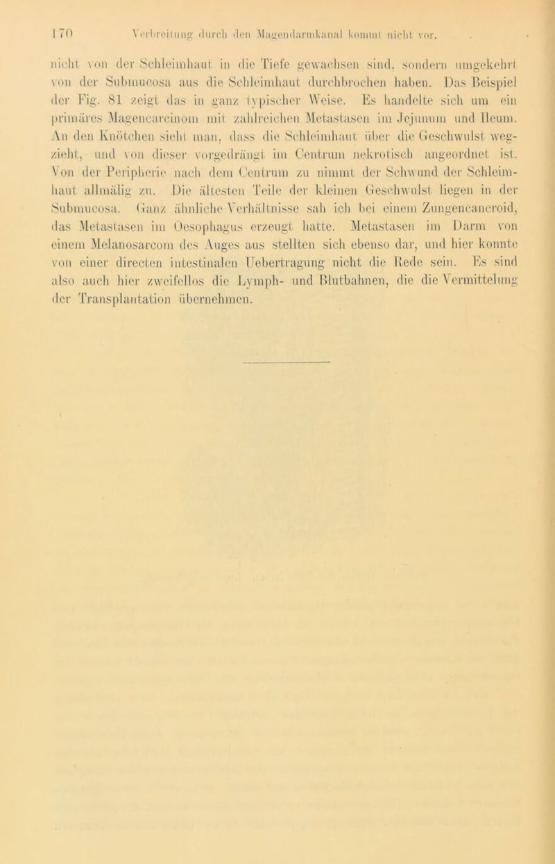 Verbreitung durch den Magendarmkanal kommt nirlit vor. nicht von der Schleimhaut in die Tiefe gewachsen sind, sondern umgekehrt von der Submucosa aus die Schleimhaut durchbrochen haben. Das Beispiel der Fig. 81 zeigt das in ganz typischer Weise. Es handelte sich um ein primäres Magencareinom mit zahlreichen Metastasen im Jejunum und Ileum. An den Knötchen sieht man, dass die Schleimhaut über die Geschwulst weg- zieht, und von dieser vorgedrängt im Centrum nekrotisch angeordnet ist. Von der Peripherie nach dem Centrum zu nimmt der Schwund der Schleim- haut allmälig zu. Die ältesten Teile der kleinen Geschwulst liegen in der Submucosa. Ganz ähnliche Verhältnisse sah ich bei einem Zungencancroid, das Metastasen im Oesophagus erzeugt hatte. Metastasen im Darm von einem Meianosarcom des Auges aus stellten sich ebenso dar, und hier konnte von einer directen intestinalen Uebertragung nicht die Rede sein. Es sind also auch hier zweifellos die Lymph- und Blutbahnen, die die Vermittelung der Transplantation übernehmen.