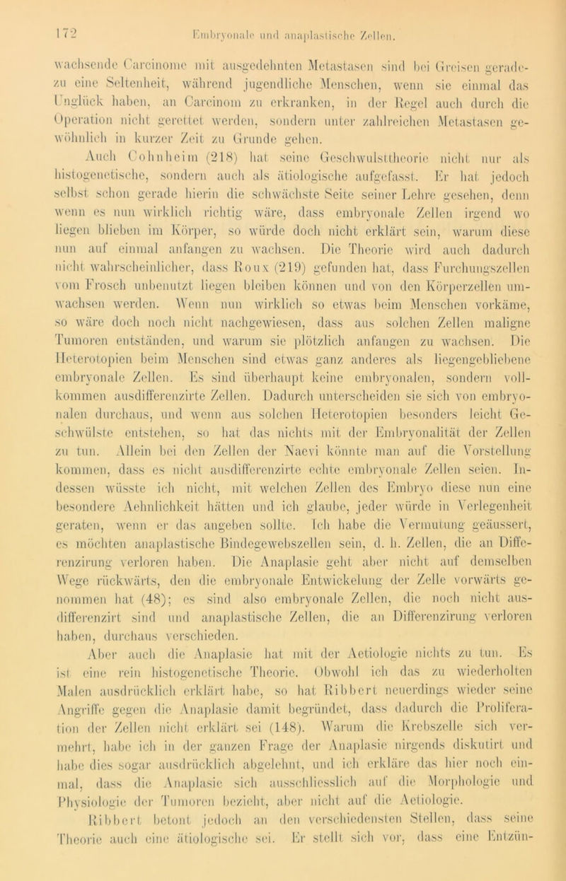 Embryonale und anaplastische Zellen. 72 wachsende Carcinomc mit ausgedehnten Metastasen sind bei Greisen gerade- zu eine Seltenheit, während jugendliche Menschen, wenn sie einmal das Unglück haben, an Careinom zu erkranken, in der Regel auch durch die Operation nicht gerettet werden, sondern unter zahlreichen Metastasen ge- wöhnlich in kurzer Zeit zu Grunde gehen. Auch Cohn heim (218) hat seine Geschwulsttheovie nicht nur als histogenetische, sondern auch als ätiologische aufgefasst. Er hat jedoch selbst schon gerade hierin die schwächste Seite seiner Lehre gesehen, denn wenn es nun wirklich richtig wäre, dass embryonale Zellen irgend wo liegen blieben im Körper, so würde doch nicht erklärt sein, warum diese nun auf einmal anfangen zu wachsen. Die Theorie wird auch dadurch nicht wahrscheinlicher, dass Roux (219) gefunden hat, dass Furchungszellen vom Frosch unbenutzt liegen bleiben können und von den Körperzellen um- wachsen werden. Wenn nun wirklich so etwas beim Menschen vorkäme, so wäre doch noch nicht nachgewiesen, dass aus solchen Zellen maligne Tumoren entständen, und warum sie plötzlich anfangen zu wachsen. Die Ileterotopien beim Menschen sind etwas ganz anderes als liegengebliebene embryonale Zellen. Es sind überhaupt keine embryonalen, sondern voll- kommen ausdifferenzirte Zellen. Dadurch unterscheiden sie sich von embryo- nalen durchaus, und wenn aus solchen Ileterotopien besonders leicht Ge- schwülste entstehen, so hat das nichts mit der Embryonalität der Zellen zu tun. Allein bei den Zellen der Naevi könnte man auf die Vorstellung kommen, dass es nicht ausdifferenzirte echte embryonale Zellen seien. In- dessen wüsste ich nicht, mit welchen Zellen des Embryo diese nun eine besondere Aehnlichkeit hätten und ich glaube, jeder würde in Verlegenheit geraten, wenn er das angeben sollte. Ich habe die Vermutung geäussert, es möchten anaplastischc Bindegewebszellen sein, d. h. Zellen, die an Diffe- renzirung verloren haben. Die Anaplasie geht aber nicht auf demselben Wege rückwärts, den die embryonale Entwickelung der Zelle vorwärts ge- nommen hat (48); es sind also embryonale Zellen, die noch nicht aus- differenzirt sind und anaplastischc Zellen, die an Differenzirung verloren haben, durchaus verschieden. Aber auch die Anaplasie hat mit der Aetiologic nichts zu tun. Es isi eine rein histogenetische Theorie. Obwohl ich das zu wiederholten Malen ausdrücklich erklärt habe, so hat Kibbcrt neuerdings wieder seine Angriffe gegen die Anaplasie damit begründet, dass dadurch die Prolifera- tion der Zellen nicht erklärt sei (148). Warum die Krebszelle sich ver- mehrt, habe ich in der ganzen Frage der Anaplasie nirgends diskutirt und habe dies sogar ausdrücklich abgelehnt, und ich erkläre das hier noch ein- mal, dass die Anaplasie sich ausschliesslich aui die Morphologie und Physiologie der Tumoren bezieht, aber nicht aul die Aeliologie. Ribbert betont jedoch an den verschiedensten Stellen, dass seine Theorie auch eine ätiologische sei. Er stellt sich vor, dass eine Entzün-