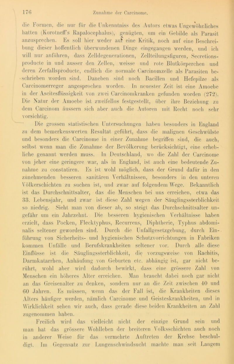 die Formen, die nur für die Unkenntnis« des Autors etwas Ungewöhnliches hatten (KorotnefFs Rapalocephalus), genügten, um ein Gebilde als Parasit anzusprechen. Es soll hier weder auf eine Kritik, noch auf eine Beschrei- bung dieser hoffentlich überwundenen Dinge eingegangen werden, und ich will nur anführen, dass Zelldegenerationen, Zellteilungsfiguren, Secretions- producte in und ausser den Zellen, weisse und rote Blutkörperchen und deren Zerfallsproducte, endlich die normale Careinomzelle als Parasiten be- schrieben worden sind. Daneben sind noch Bacillen und Hefepilze als Carcinomerrcger angesprochen worden. In neuester Zeit ist eine Ainoebe in der Ascitesflüssigkeit von zwei Carcinomkranken gefunden worden (272). Die Natur der Amoebc ist zweifellos festgestellt, über ihre Beziehung zu dem Carcinom äussern sich aber auch die Autoren mit Recht noch sehr vorsichtig. Die grossen statistischen Untersuchungen haben besonders in England zu dem bemerkenswerten Resultat geführt, dass die malignen Geschwülste und besonders die Carcinome in einer Zunahme begriffen sind, die auch, selbst wenn man die Zunahme der Bevölkerung berücksichtigt, eine erheb- liche genannt werden muss. In Deutschland, wo die Zahl der Carcinome von jeher eine geringere war, als in England, ist auch eine bedeutende Zu- nahme zu constatiren. Es ist wohl möglich, dass der Grund dafür in den zunehmenden besseren sanitären Verhältnissen, besonders in den unteren Völkerschichten zu suchen ist, und zwar auf folgendem Wege. Bekanntlich ist das Durchschnittsalter, das die Menschen bei uns erreichen, etwa das 33. Lebensjahr, und zwar ist diese Zahl wegen der Säuglingssterblichkeit so niedrig. Sieht man von dieser ab, so steigt das Durchschnittsalter un- gefähr um ein Jahrzehnt. Die besseren hygienischen Verhältnisse haben erzielt, dass Pocken, Flecktyphus, Recurrens, Diphtherie, Typhus abdomi- nalis seltener geworden sind. Durch die Unfallgesetzgebung, durch Ein- führung von Sicherheits- und hygienischen Schutzvorrichtungen in Fabriken kommen Unfälle und Berufskrankheiten seltener vor. Durch alle diese Einflüsse ist die Säuglingssterblichkeit, die vorzugsweise von Rachitis, Darmkatarrhen, Anhäufung von Geburten etc. abhängig ist, gar nicht be- rührt, wohl aber wird dadurch bewirkt, dass eine grössere Zahl von Menschen ein höheres Alter erreichen. Man braucht dabei noch gar nicht an das Greisenalter zu denken, sondern nur an die Zeit zwischen 40 und 60 Jahren. Es müssen, wenn das der Fall ist, die Krankheiten dieses Alters häufiger werden, nämlich Carcinome und Geisteskrankheiten, und in Wirklichkeit sehen wir auch, dass gerade diese beiden Krankheiten an Zahl zugenommen haben. Freilich wird das vielleicht nicht der einzige Grund sein und man hat das grössere Wohlleben der breiteren Volksschichten auch noch in anderer Weise für das vermehrte Auftreten der Krebse beschul- digt. Im Gegensatz zur Lungenschwindsucht machte man seit Langem
