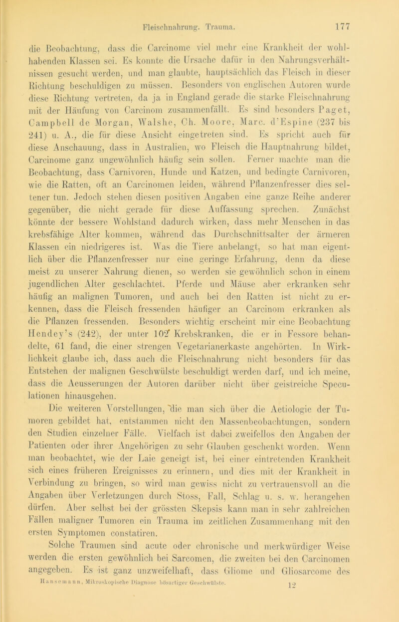 die Beobachtung, dass die Carcinome viel mehr eine Krankheit der wohl- habenden Klassen sei. Es konnte die Ursache dafür in den Nahrungsverhält- nissen gesucht werden, und man glaubte, hauptsächlich das Fleisch in dieser Richtung beschuldigen zu müssen. Besonders von englischen Autoren wurde diese Richtung vertreten, da ja in England gerade die starke Fleischnahrung mit der Häufung von Carcinom zusammenfällt. Es sind besonders Paget, Campbell de Morgan, Walshc, Ch. Moore, Marc. d'Espine (237 bis 241) u. A.; die für diese Ansicht eingetreten sind. Es spricht auch für diese Anschauung, dass in Australien, wo Fleisch die Hauptnahrung bildet, Carcinome ganz ungewöhnlich häufig sein sollen. Ferner machte man die Beobachtung, dass Carnivoren, Hunde und Katzen, und bedingte Carnivoren, wie die Ratten, oft an Carcinomcn leiden, während Pflanzenfresser dies sel- tener tun. Jedoch stehen diesen positiven Angaben eine ganze Reihe anderer gegenüber, die nicht gerade für diese Auffassung sprechen. Zunächst könnte der bessere Wohlstand dadurch wirken, dass mehr Menschen in das krebsfähige Alter kommen, während das Durchschnittsalter der ärmeren Klassen ein niedrigeres ist. Was die Tiere an belangt, so hat man eigent- lich über die Pflanzenfresser nur eine geringe Erfahrung, denn da diese meist zu unserer Nahrung dienen, so werden sic gewöhnlich schon in einem jugendlichen Alter geschlachtet. Pferde und Mäuse aber erkranken sehr häufig an malignen Tumoren, und auch bei den Ratten ist nicht zu er- kennen, dass die Fleisch fressenden häufiger an Carcinom erkranken als die Pflanzen fressenden. Besonders wichtig erscheint mir eine Beobachtung Hendey’s (242), der unter 102* Krebskranken, die er in Fessore behan- delte, 61 fand, die einer strengen Vegetarianerkaste angehörten. In Wirk- lichkeit glaube ich, dass auch die Fleischnahrung nicht besonders für das Entstehen der malignen Geschwülste beschuldigt werden darf, und ich meine, dass die Aeusserungen der Autoren darüber nicht über geistreiche Specu- Jationen hinausgehen. Die weiteren Vorstellungen, die man sich über die Aetiologie der Tu- moren gebildet hat, entstammen nicht den Massenbeobachtungen, sondern den Studien einzelner Fälle. Vielfach ist dabei zweifellos den Angaben der Patienten oder ihrer Angehörigen zu sehr Glauben geschenkt worden. Wenn man beobachtet, wie der Laie geneigt; ist, bei einer eintretenden Krankheit sich eines früheren Ereignisses zu erinnern, und dies mit der Krankheit in Verbindung zu bringen, so wird man gewiss nicht zu vertrauensvoll an die Angaben über Verletzungen durch Stoss, Fall, Schlag u. s. w. herangehen dürfen. Aber selbst bei der grössten Skepsis kann man in sehr zahlreichen hallen maligner Tumoren ein Trauma im zeitlichen Zusammenhang mit den ersten Symptomen constatiren. Solche Traumen sind acute oder chronische und merkwürdiger Weise werden die ersten gewöhnlich bei Sarcomen, die zweiten bei den Carcinomcn angegeben. Es ist ganz unzweifelhaft, dass Gliome und Gliosarcome des Hiinsein a n n , Mikroskopische Diagnose bösartiger Geschwülste. 12