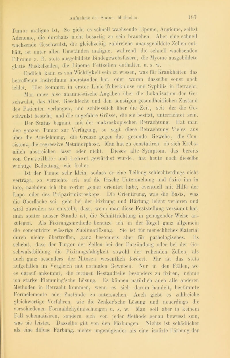 Aufnahme des Status. Methoden. IST Tumor maligne ist, So g'iebt es schnell wachsende Lipome, Angiome, selbst Adenome die durchaus nicht bösartig zu sein brauchen. Aber eine schnell wachsende Geschwulst, die gleichzeitig zahlreiche unausgebildete Zellen ent- ui hält, ist unter allen Umständen maligne, während die schnell wachsende Fibrome z. B. stets ausgebildete Bindegewebsfasern, die Myome ausgebildete glatte Muskelzellen, die Lipome Fettzellen enthalten u. s. w. Endlich kann cs von Wichtigkeit sein zu wissen, was für Krankheiten das betreffende Individuum Überstunden hat, oder woran dasselbe sonst noch leidet. Hier kommen in erster Linie Tuberkulose und Syphilis in Betracht. Man muss also an amnestische Angaben über die Lokalisation der Ge- schwulst, das Alter, Geschlecht und den sonstigen gesundheitlichen Zustand des Patienten verlangen, und schliesslich über die Zeit, seit der die Ge- schwulst besteht, und die ungefähre Grösse, die sie besitzt, unterrichtet sein. Der Status beginnt mit der makroskopischen Betrachtung. Hat man den ganzen Tumor zur Verfügung, so sagt diese Betrachtung Vieles aus über die Ausdehnung, die Grenze gegen das gesunde Gewebe, die Con- sistenz, die regressive Metamorphose. Man hat zu constatiren, ob sich Krebs- milch abstreichen lässt oder nicht. Dieses alte Symptom, das bereits von Cm veil hier und Lebert gewürdigt wurde, hat heute noch dieselbe wichtige Bedeutung, wie früher. Ist der Tumor sehr klein, sodass er eine Teilung schlechterdings nicht verträgt, so verzichte ich auf die frische Untersuchung und fixire ihn in toto, nachdem ich ihn vorher genau orientirt habe, eventuell mit Hilfe der Lupe oder des Präparinnikroskops. Die Orientirung, was die Basis, was die Oberfläche sei, geht bei der Fixirung und Härtung leicht verloren und wird zuweilen so entstellt, dass, wenn man diese Feststellung versäumt hat, man später ausser Stande ist, die Schnittrichtung in genügender Weise an- zulegen. Als Fixirungsmethode benutze ich in der Pegel ganz allgemein die concentrirte wässrige Sublimatlösung. Sie ist für menschliches Material durch nichts übertroffen, ganz besonders aber für pathologisches. Es scheint, dass der Turgor der Zellen bei der Entzündung oder bei der Ge- schwulstbildung die Fixirungsfähigkeit sowohl der ruhenden Zellen, als der Mitosen wesentlich fördert. Mir ist das stets Nur in den Fällen, wo die fettigen Bestandteile besonders zu fixiren, nehme Es können natürlich auch alle anderen Methoden in Betracht kommen, wenn es sich darum handelt, bestimmte Formelemente oder Zustände zu untersuchen. Auch giebt es zahlreiche gleichwertige Verfahren, wie die Zenker’sche Lösung und neuerdings die verschiedenen Formaldehydmischungen u. s. w. Man soll aber in keinem Fall schematisiren, sondern sich von jeder Methode genau bewusst sein, was sie leistet. Dasselbe gilt von den Färbungen. Nichts ist schädlicher als eine diffuse Färbung, nichts ungenügender als eine isolirte Färbung der auch ganz besonders aufgefallen im Vergleich mit normalen Geweben, cs darauf ankommt, ich starke Flemming’sche Lösung