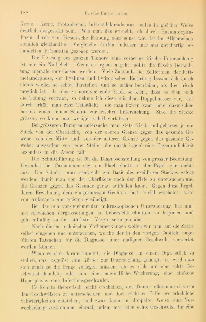 ISS Frisehe U11 icrsu eh uns'. Kerne. Kerne, Protoplasma, Intercellularsubstanz sollen in gleicher Weise deutlich dargestellt sein. Wie man das erreicht, ob durch Haematoxylin- Eosin, durch van Gieson’sche Färbung oder sonst wie, ist im Igememen ziemlich gleichgültig. Vergleiche dürfen indessen nur aus gleichartig be- handelten Präparaten gezogen werden. Die Fixirung des ganzen Tumors ohne vorherige frische Untersuchung ist nur ein Notbehelf. Wenn es irgend angeht, sollte die frische Betrach- tung niemals unterlassen werden. Viele Zustände der Zellformen, der Fett- « metamorphose, der hyalinen und hydropischen Entartung lassen sich durch nichts wieder so schön darstellen und so sicher beurteilen, als dies frisch möglich ist. Ist das zu untersuchende Stück so klein, dass es eben noch die Teilung verträgt, so nehme ich diese mit dem Doppelmesser vor, da- durch erhält man zwei Teilstücke, die man fixiren kann, und dazwischen heraus einen feinen Schnitt zur frischen Untersuchung. Sind die Stücke grösser, so kann man weniger subtil verfahren. Bei grösseren Tumoren untersuche man stets frisch und gehärtet je ein Stück von der Oberfläche, von der oberen Grenze gegen das gesunde Ge- webe, von der Mitte und von der unteren Grenze gegen das gesunde Ge- webe; ausserdem von jeder Stelle, die durch irgend eine Eigentümlichkeit besonders in die Augen fällt. Die Schnittführung ist für die Diagnosenstellung von grosser Bedeutung. Besonders bei Carcinomen sagt ein Flachschnitt in der Regel gar nichts aus. Der Schnitt muss senkrecht zur Basis des exeidirten Stückes gelegt werden, damit man von der Oberfläche nach der Tiefe zu untersuchen und die Grenzen gegen das Gesunde genau auffinden kann. Gegen diese Regel, deren Erwähnung dem cinigermassen Geübten fast trivial erscheint, wird von Anfängern am meisten gesündigt. Bei der nun vorzunehmenden mikroskopischen Untersuchung hat man mit schwachen Vergrösserungen an Uebersichtssehnitten zu beginnen und geht allmälig zu den stärksten Vergrösserungen über. Nach diesen technischen Vorbemerkungen wollen wir nun auf die Sache selbst eingehen und untersuchen, welche der in den vorigen Capiteln ange- führten Tatsachen für die Diagnose einer malignen Geschwulst verwertet werden können. Wenn es sich darum handelt, die Diagnose an einem Organstück zu stellen, das losgelöst vom Körper zur Untersuchung gelangt, so wird man sich zunächst die Frage vorlegen müssen, ob cs sich um eine echte Ge- schwulst handelt, oder um eine entzündliche Wucherung, eine einfache Hyperplasie, eine Infectionsgeschwulst. Es könnte theoretisch leicht erscheinen, den Tumor inflammatorius von den Geschwülsten zu unterscheiden, und doch giebt es Fälle, wo erhebliche Schwierigkeiten entstehen, und zwar kann in doppelter Weise eine Ver- wechselung Vorkommen, einmal, indem man eine echte Geschwulst für eine