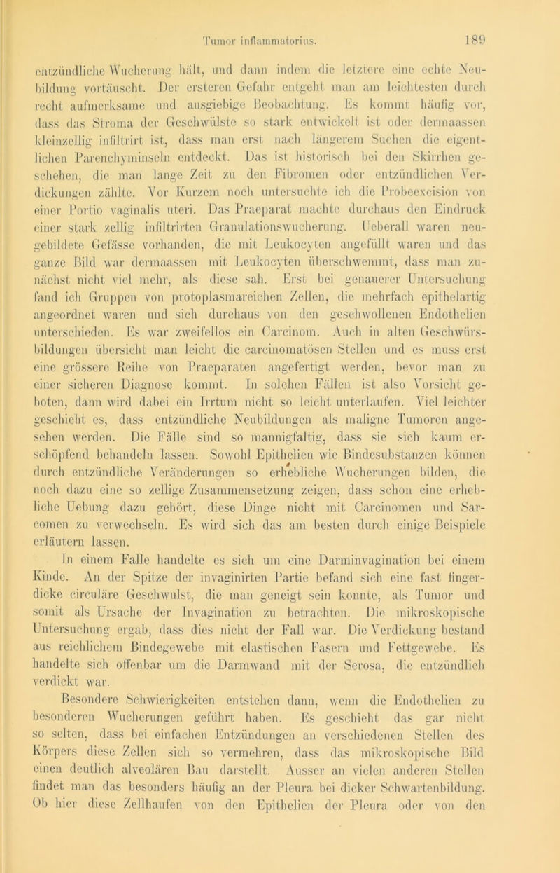 entzündliche Wucherung halt, und dann indem die letztere eine echte Neu- bildung vortäuscht. Der ersteren Gefahr entgeht man am leichtesten durch recht aufmerksame und ausgiebige Beobachtung. Es kommt häufig vor, dass das Stroma der Geschwülste so stark entwickelt ist oder dermaassen kleinzellig infiltrirt ist, dass man erst nach längerem Suchen die eigent- lichen Parenchyminseln entdeckt. Das ist historisch bei den Skirrhen ge- schehen, die man lange Zeit zu den Fibromen oder entzündlichen Ver- dickungen zählte. Vor Kurzem noch untersuchte ich die Probeexcision von einer Portio vaginalis uteri. Das Praeparat machte durchaus den Eindruck einer stark zeitig infiltrirten Granulationswucherung. Ueberall waren neu- gebildete Gefässe vorhanden, die mit Leukocyten angefüllt waren und das ganze Bild war dermaassen mit Leukocyten überschwemmt, dass man zu- nächst nicht viel mehr, als diese sah. Erst bei genauerer Untersuchung fand ich Gruppen von protoplasmareichen Zellen, die mehrfach epithelartig angeordnet waren und sich durchaus von den geschwollenen Endothelien unterschieden. Es war zweifellos ein Careinom. Auch in alten Geschwürs- bildungen übersieht man leicht die carcinomatösen Stellen und es muss erst eine grössere Reihe von Praeparaten angefertigt werden, bevor man zu einer sicheren Diagnose kommt. In solchen Fällen ist also Vorsicht ge- boten, dann wird dabei ein Irrtum nicht so leicht unterlaufen. Viel leichter geschieht es, dass entzündliche Neubildungen als maligne Tumoren ange- sehen werden. Die Fälle sind so mannigfaltig, dass sie sich kaum er- schöpfend behandeln lassen. Sowohl Epithelien wie Bindesubstanzen können durch entzündliche Veränderungen so erhebliche Wucherungen bilden, die noch dazu eine so zeitige Zusammensetzung zeigen, dass schon eine erheb- liche Uebung dazu gehört, diese Dinge nicht mit Carcinomen und Sar- comen zu verwechseln. Es wird sich das am besten durch einige Beispiele erläutern lassen. In einem Falle handelte es sich um eine Darminvaginati.on bei einem Kinde. An der Spitze der invaginirten Partie befand sich eine fast finger- dicke circuläre Geschwulst, die man geneigt sein konnte, als Tumor und somit als Ursache der In vagin ation zu betrachten. Die mikroskopische Untersuchung ergab, dass dies nicht der Fall war. Die Verdickung bestand aus reichlichem Bindegewebe mit elastischen Fasern und Fettgewebe. Es handelte sich offenbar um die Darmwand mit der Serosa, die entzündlich verdickt war. Besondere Schwierigkeiten entstehen dann, wenn die Endothelien zu besonderen Wucherungen geführt haben. Es geschieht das gar nicht so selten, dass bei einfachen Entzündungen an verschiedenen Stellen des Körpers diese Zellen sich so vermehren, dass das mikroskopische Bild einen deutlich alveolären Bau darstellt. Ausser an vielen anderen Stellen findet man das besonders häufig an der Pleura bei dicker Schwartenbildung. Ob hier diese Zellhaufen von den Epithelien der Pleura oder von den
