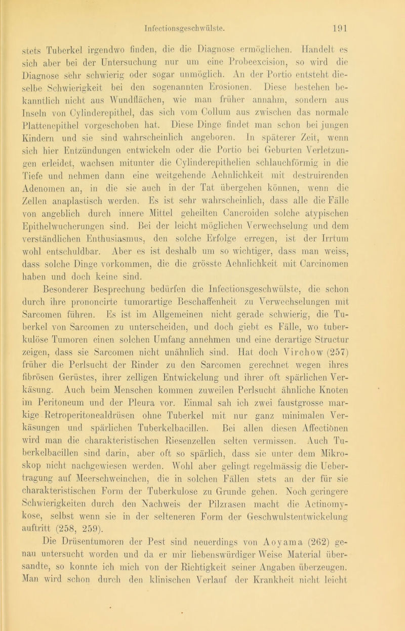 stets Tuberkel irgendwo finden, die die Diagnose ermöglichen. Handelt es sich aber bei der Untersuchung nur um eine Probeexcision, so wird die Diagnose sehr schwierig oder sogar unmöglich. An der Portio entsteht die- selbe Schwierigkeit bei den sogenannten Erosionen. Diese bestehen be- kanntlich nicht aus Wundflächen, wie man früher annahm, sondern aus Inseln von Oylinderepithel, das sich vom Collum aus zwischen das normale Plattenepithel vorgeschoben hat. Diese Dinge findet man schon bei jungen Kindern und sie sind wahrscheinlich angeboren. In späterer Zeit, wenn sich hier Entzündungen entwickeln oder die Portio bei Geburten Verletzun- gen erleidet, wachsen mitunter die Cylinderepithelien schlauchförmig in die Tiefe und nehmen dann eine weitgehende Aehnlichkeit mit destruirenden Adenomen an, in die sie auch in der Tat übergehen können, wenn die Zellen anaplastisch werden. Es ist sehr wahrscheinlich, dass alle die Fälle von angeblich durch innere Mittel geheilten Cancroiden solche atypischen Epithelwucherungen sind. Bei der leicht möglichen Verwechselung und dem verständlichen Enthusiasmus, den solche Erfolge erregen, ist der Irrtum wohl entschuldbar. Aber es ist deshalb um so wichtiger, dass man weiss, dass solche Dinge Vorkommen, die die grösste Aehnlichkeit mit Carcinomen haben und doch keine sind. Besonderer Besprechung bedürfen die Infectionsgeschwiilste, die schon durch ihre prononcirte tumorartige Beschaffenheit zu Verwechselungen mit Sarcomen führen. Es ist im Allgemeinen nicht gerade schwierig, die Tu- berkel von Sarcomen zu unterscheiden, und doch giebt es Fälle, wo tuber- kulöse Tumoren einen solchen Umfang annehmen und eine derartige Structur zeigen, dass sie Sarcomen nicht unähnlich sind. Hat doch Virchow (257) früher die Perlsucht der Rinder zu den Sarcomen gerechnet wegen ihres fibrösen Gerüstes, ihrer zölligen Entwickelung und ihrer oft spärlichen Ver- käsung. Auch beim Menschen kommen zuweilen Perlsucht ähnliche Knoten im Peritoneum und der Pleura vor. Einmal sah ich zwei faustgrosse mar- kige Retroperitonealdriisen ohne Tuberkel mit nur ganz minimalen Ver- käsungen und spärlichen Tuberkelbacillen. Bei allen diesen Affectiönen wird man die charakteristischen Riesenzellen selten vermissen. Auch Tu- berkelbacillen sind darin, aber oft so spärlich, dass sic unter dem Mikro- skop nicht nachgewiesen werden. Wohl aber gelingt regelmässig die Uebcr- tragung auf Meerschweinchen, die in solchen Fällen stets an der für sie charakteristischen Form der Tuberkulose zu Grunde gehen. lSToch geringere Schwierigkeiten durch den Nachweis der Pilzrasen macht die Actinomy- kose, selbst wenn sie in der selteneren Form der Geschwulstentwickelung auf tritt (258, 259). Die Drüsentumoren der Pest sind neuerdings von Aoyama (262) ge- nau untersucht worden und da er mir liebenswürdiger Weise Material über- sandte, so konnte ich mich von der Richtigkeit seiner Angaben überzeugen. Man wird schon durch den klinischen Verlauf der Krankheit nicht leicht