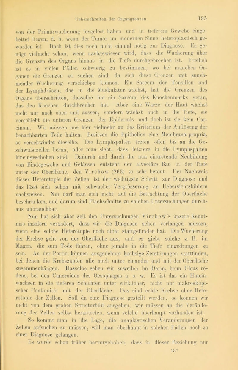 Uebersclireiten «ler Organgrenzen. von der Primänvucherung losgelöst haben und in tieferem Gewebe einge- bettet liegen, d. h. wenn der Tumor im modernen Sinne heteroplastisch ge- worden ist. Doch ist dies noch nicht einmal nötig zur Diagnose. Es ge- nügt vielmehr schon, wenn nachgewiesen wird, dass die Wucherung über die Grenzen des Organs hinaus in die Tiefe durchgebrochen ist. Freilich ist es in vielen Fällen schwierig zu bestimmen, wo bei manchen Or- sind, da sich diese Grenzen mit zuneh- künnen. Ein Sarcom der Tonsillen und Muskulatur wächst, hat die Grenzen des hat ein Sarcom des Knochenmarks getan, hat. Aber eine Warze der Haut wächst sondern wächst auch in die Tiefe, sie ganen die Grenzen zu suchen inender Wucherung verschieben der Lymphdrüsen, das in die Organs überschritten, dasselbe das den Knochen durchbrochen nicht nur nach oben und aussen, sondern wacnst aucn m verschiebt die unteren Grenzen der Epidermis und doch ist sie kein Car- cinom. Wir müssen uns liier vielmehr an das Kriterium der Auflösung der benachbarten Teile halten. Besitzen die Epithelien eine Membrana propria, so verschwindet dieselbe. Die Lymphspalten treten offen bis an die Ge- schwulstzellen. heran, oder man sieht, dass letztere in die Lymphspalten hineingeschoben sind. Dadurch und durch die nun eintretende Neubildung von Bindegewebe und Gefässen entsteht der alveoläre Bau in der Tiefe unter der Oberfläche, den Virchow (263) so sehr betont. Der Nachweis dieser Heterotopie der Zellen ist der wichtigste Schritt zur Diagnose und das lässt sich schon mit schwacher Vergrösserung an Liebersichtsbildern nachweisen. Nur darf man sich nicht auf die Betrachtung der Oberfläche beschränken, und darum sind Flachschnitte zu solchen Untersuchungen durch- aus unbrauchbar. Nun hat sich aber seit den Untersuchungen Virchow’s unsere Kennt- niss insofern verändert, dass wir die Diagnose schon verlangen müssen, wenn eine solche Heterotopie noch nicht stattgefunden hat. Die Wucherung der Krebse geht von der Oberfläche aus, und es giebt solche z. B. im Magen, die zum Tode führen, ohne jemals in die Tiefe eingedrungen zu sein. An der Portio können ausgedehnte krebsige Zerstörungen stattfinden, bei denen die Krebszapfen alle noch unter einander und mit der Oberfläche Zusammenhängen. Dasselbe sehen wir zuweilen im Darm, beim Ulcus ro- dens, bei den Cancroiden des Oesophagus u. s. w. wachsen in die tieferen Schichten unter wirklicher, scher Continuität mit der Oberfläche. Das sind echte Krebse ohne ITetc- rotopie der Zellen. Soll da eine Diagnose gestellt werden, so können wir nicht von dem groben Structurbild ausgehen, wir müssen an die Verände- rung der Zellen selbst herantreten, wenn solche überhaupt vorhanden ist. So kommt man in die Lage, die anaplastischen Veränderungen der Zellen aufsuchen zu müssen, will man überhaupt in solchen Fällen noch zu einer Diagnose gelangen. Es ist das ein Hinein- nicht nur makroskopi- Es wurde schon früher hervorgehot neu, dass in dieser Beziehung' nur