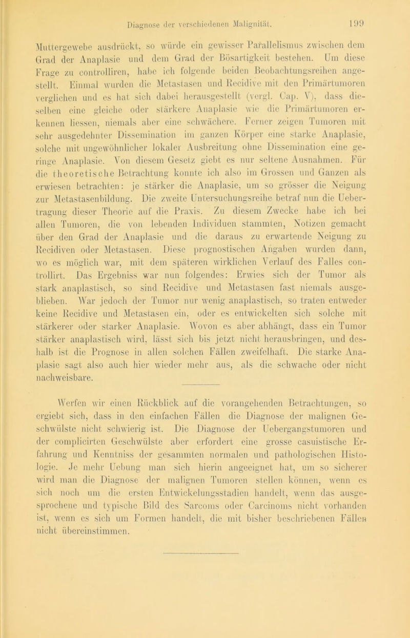 Muttereewebe ausdrückt, so würde ein gewisser Parallelismus zwischen dem Grad der Anaplasie und dem Grad der Bösartigkeit bestehen. Um diese Frage zu controlliren, habe ich folgende beiden Beobachtungsreihen an ge- stellt. Einmal wurden die Metastasen und Recidive mit den Primärtumoren verglichen und es hat sich dabei herausgestellt (vergl. Cap. V), dass die- selben eine gleiche oder stärkere Anaplasie wie die Primärtumoren er- kennen Hessen, niemals aber eine schwächere. Ferner zeigen Tumoren mit sehr ausgedehnter Dissemination im ganzen Körper eine starke Anaplasie, solche mit ungewöhnlicher lokaler Ausbreitung ohne Dissemination eine ge- ringe Anaplasie. Von diesem Gesetz giebt es nur seltene Ausnahmen. Für die theoretische Betrachtung konnte ich also im Grossen und Ganzen als erwiesen betrachten: je stärker die Anaplasie, um so grösser die Neigung zur Metastasenbildung. Die zweite Untersuchungsreihe betraf nun die Ueber- tragung dieser Theorie auf die Praxis. Zu diesem Zwecke habe ich bei allen Tumoren, die von lebenden Individuen stammten, Notizen gemacht über den Grad der Anaplasic und die daraus zu erwartende Neigung zu Recidiven oder Metastasen. Diese prognostischen Angaben wurden dann, wo es möglich war, mit dem späteren wirklichen Verlauf des Falles con- trollirt. Das Ergebniss war nun folgendes: Erwies sich der Tumor als stark anaplastisch, so sind Recidive und Metastasen fast niemals ausge- blieben. War jedoch der Tumor nur wenig anaplastisch, so traten entweder keine Recidive und Metastasen ein, oder es entwickelten sich solche mit stärkerer oder starker Anaplasie. Wovon es aber abhängt, dass ein Tumor stärker anaplastisch wird, lässt sich bis jetzt nicht heraus bringen, und des- halb ist die Prognose in allen solchen Fällen zweifelhaft. Die starke Ana- plasie sagt also auch hier wieder mehr aus, als die schwache oder nicht nachweisbare. Werfen wir einen Rückblick auf die vorangehenden Betrachtungen, so ergiebt sich, dass in den einfachen Fällen die Diagnose der malignen Ge- schwülste nicht schwierig ist. Die Diagnose der Uebergangstumorcn und der complicirten Geschwülste aber erfordert eine grosse casuistische Er- fahrung und Kenntniss der gesammten normalen und pathologischen Histo- logie. Je mehr Hebung man sich hierin angeeignet hat, um so sicherer wird man die Diagnose der malignen Tumoren stellen können, wenn es sich noch um die ersten Entwickelungsstadien handelt, wenn das ausge- sprochene und typische Bild des Sareoms oder Careinoms nicht vorhanden ist, wenn es sich um Formen handelt, die mit bisher beschriebenen Fällen nicht übereinstimmen.