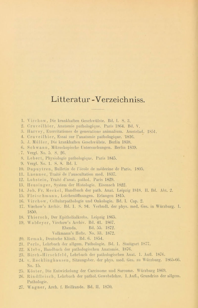 Litteratur -Verzeichniss. 1. Virchow, Die krankhaften Geschwülste. IM. L S. 3. 2. Cruvcilliier, Anatomie pathologique. Paris 1864. Bd. V. 8. Jlarvey, Exercitationes de generatione animalium. Amstelad. 1851. 4. Cruveilhier, Essai sur l’anatomie pathologique. 1816. 5. .1. Müller, Die krankhaften Geschwülste. Berlin 1838. 6. Schwann, Mikroskopische Untersuchungen. Berlin 1839. . 7. Vergl. No. 5. S. 26. 8. Lebert, Physiologie pathologique. Paris 1845. 9. Vergl. No. 1. S. 8. Bd. I. 10. Dupuytren, Bulletin de l’ecole de medecine de Paris. 1805. 11. Laennec, Traite de l’auscultation med. 1837. 12. Lobstein, Traite d’anat. pathol. Paris 1829. 13. Heusinger, System der Histologie. Eisenach 1822. 14. Joh. Fr. Meckel, Handbuch der path. Anat. Leipzig 1818. 11. Bd. Abt. 2. 15. Fleischmann, Leichenöffnungen. Erlangen 1815. 16. Virchow, Ccllularpathologie und Onkologie. Bd. 1. Gap. 2. 17. Virchow’s Archiv. Bd. 1. S. 94. Vcrhndl. der phys. med. Ges. in Würzburg. I. 1850. 18. Thiersch, Der Epithelialkrebs. Leipzig 1865. 19. Waldeyer, Virchow’s Archiv. Bd. 41. 1867. Ebenda. Bd. 55. 1872. Volkmann’s Hefte. No. 33. 1872. 20. Rcmak, Deutsche Klinik. Bd. 6. 1854. 21. Perls, Lehrbuch der allgem. Pathologie. Bd. 1. Stuttgart 1877. 22. Klebs, Handbuch der pathologischen Anatomie. 1876. 23. Birch-Hirschfeld, Lehrbuch der pathologischen Anat. 1. Aull. 1876. 24. v. Recklinghausen, Sitzungsber. der phys. med. Ges. zu \\ ürzburg. 1865-66. No. 15. 25. Köster, Die Entwickelung der Carcinome und Sarcome. Würzburg 1869. 26. Rindfleisch, Lehrbuch der pathol.Gewebelehre. 1.Aull., Grundriss der allgem. Pathologie. 27. Wagner, Arch. f. Heilkunde. Bd. II. 1870.