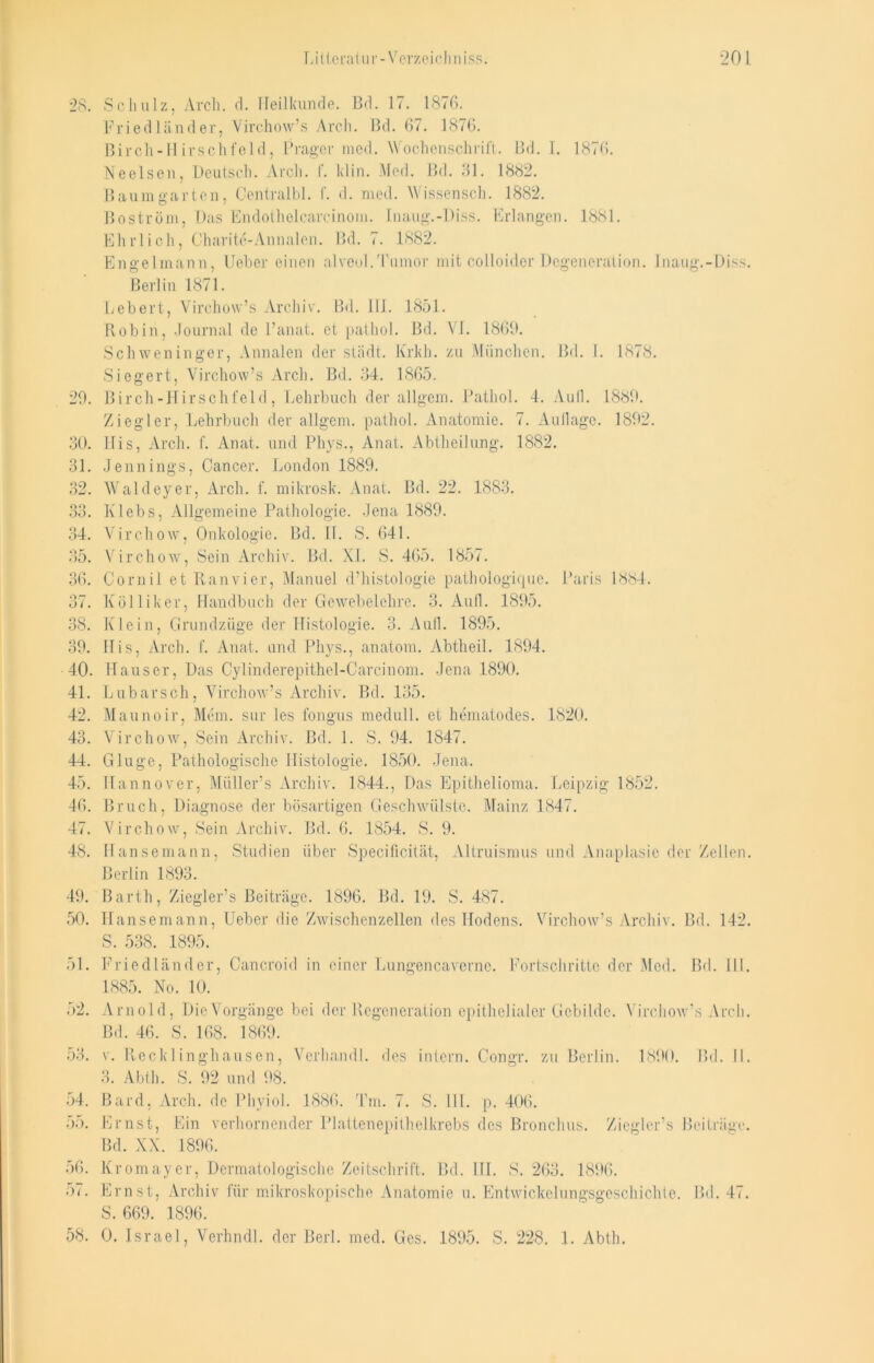28. Schulz, Arcli. d. Heilkunde. Bd. 17. 1876. Friedländer, Virchow’s Arcli. Bd. 67. 1876. Birch-Hirschfeld, Prager mcd. Wochenschrift. Bd. I. 1876. Ne eis en, Deutsch. Arcli. f. Win. Med. Bd. 31. 1882. Baum garten, Centralbl. f. d. med. Wissensch. 1882. Boström, Das Endothelcarcinom. Inaug.-Diss. Erlangen. 1881. Ehrlich, Charite-Annalen. Bd. 7. 1882. Engelmann, lieber einen alveol.Tumor mit colloider Degeneration. Inaug.-Diss. Berlin 1871. Lebert, Virchow’s Archiv. Bd. UI. 1851. Hob in, Journal de l’anat. et pal hol. Bd. VI. 1869. Schweninger, Annalen der städt. Krkh. zu München. Bd. I. 1878. Siegert, Virchow’s Arcli. Bd. 34. 1865. 29. Birch-Hirschfeld, Lehrbuch der allgem. Pathol. 4. Aull. 1889. Ziegler, Lehrbuch der allgem. pathol. Anatomie. 7. Aullage. 1892. 30. His, Arch. f. Anat. und Phys., Anat. Abtheilung. 1882. 31. Jennings, Cancer. London 1889. 32. Waldeyer, Arch. f. mikrosk. Anat. Bd. 22. 1883. 33. Klebs, Allgemeine Pathologie. Jena 1889. 34. Virchow, Onkologie. Bd. II. S. 641. 35. Virchow, Sein Archiv. Bd. XI. S. 465. 1857. 36. Cornil et Ranvier, Manuel d’histologie pathologique. Paris 1884. 37. Kölliker, Handbuch der Gewebelehre. 3. Aull. 1895. 38. Klein, Grundzüge der Histologie. 3. Aull. 1895. 39. His, Arch. f. Anat. und Phys., anatom. Abtheil. 1894. 40. Hauser, Das Cylinderepithel-Carcinom. Jena 1890. 41. Lubarsch, Virchow’s Archiv. Bd. 135. 42. Maunoir, Mein, sur les fongus medull. et hematodes. 1820. 43. Virchow, Sein Archiv. Bd. 1. S. 94. 1847. 44. Gluge, Pathologische Histologie. 1850. Jena. 45. Hannover, Müller’s Archiv. 1844., Das Epithelioma. Leipzig 1852. 46. Bruch, Diagnose der bösartigen Geschwülste. Mainz 1847. 47. Virchow, Sein Archiv. Bd. 6. 1854. S. 9. 48. Hansemann, Studien über Specificität, Altruismus und Anaplasie der Zellen. Berlin 1893. 49. Barth, Ziegler’s Beiträge. 1896. Bd. 19. S. 487. 50. Hansemann, Uebcr die Zwischenzeiten des Hodens. Virchow’s Archiv. Bd. 142. S. 538. 1895. 51. Friedländer, Cancroid in einer Lungencaverne. Fortschritte der Med. Bd. 111. 1885. No. 10. 52. Arnold, Die Vorgänge bei der Regeneration epithelialer Gebilde. Virchow’s Arcli. Bd. 46. S. 168. 1869. 53. v. Recklinghausen, Verhandl. des intern. Congr. zu Berlin. 1890. Bd. II. 3. Abth. S. 92 und 98. 54. Bard, Arch. de Phyiol. 1886. Tm. 7. S. III. p. 406. 55. Ernst, Ein verhornender Plattenepithelkrebs des Bronchus. Ziegler’s Beiträge. Bd. XX. 1896. 56. Kromayer, Dermatologische Zeitschrift. Bd. III. S. 263. 1896. .)<. Ernst, Archiv für mikroskopische Anatomie u. Entwickelungsgeschichte. Bd. 47. S. 669. 1896. 58. 0. Israel, Verhndl. der Berl. med. Ges. 1895. S. 228. 1. Abth.