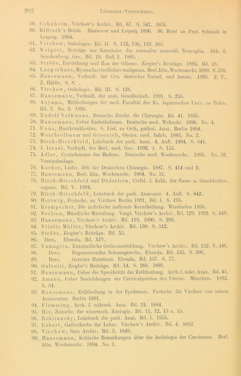 59. Colin heim, Virchow’s Archiv. Bd. 67. S. 547. 1876. 60. 13 i II i-ot h 's Briefe. Hannover und Leipzig 1896. 36. Brief an Prof. Schmidt in Leipzig. 1864. 61. 62. 63. 64. 65. 66. 67. 68. \ irchow, Onkologie. Bd. II. S. 132, 136, 159, 163. \\ eigert, Beiträge zur Kenntniss der normalen menschl. Neuroglia. Abh. d. Senckenberg. Ges. Bd. 19. lieft 2. 1895. Strübe, Entstehung und Bau der Gliome. Ziegler’s Beiträge. 1895. Bd. 18. Lang erhans,Myomalacvicelltilarcmalignum. Berl.klin.Wochenschr. 1893. S.338. Hansemann, Verhndl. der Ges. deutscher Naturf. und Aerzte. 1895. 2. T., 2. Hälfte. S. 8. . V irchow, Onkologie. Bd. 111. S. 128. Hansemann, Verhndl. der anat. Gesellschaft. 1891. S. 255. Aoyama, Mittheilungen der med. Facultät der Ks. Japanischen Univ. zu Tokio. Bd. 3. No. 2. 1895. 69. Rudolf Volkmann, Deutsche Ztschr. für Chirurgie. Bd. 4L 1895. 70. Hansemann, Heber Endotheliome. Deutsche med. Wchschr. 1896. No. 4. 71. Unna, Hautkrankheiten. 8. Lief, zu Orth, patliol. Anat. Berlin 1894. 72. Weichselbaum und Greenish, Oester, med. Jahrb. 1883. No. 2. 73. Birch-Hirschfeld, Lehrbuch der path. Anat. 4. Aull. 1894. S. 841. 74. J. Israel, Verhndl. der Berl. med. Ges. 1892. I. S. 155. 75. Adler, Cystadenoma des Hodens. Deutsche med. Wochenschr. 1895. No. 32. Vereinsbeilage. 76. Kocher, Liefer. 50b der Deutschen Chirurgie. 1887. S. 414 und ff. 77. Hansemann, Berl. klin. Wochenschr. 1894. No. 31. 78. Birch-Hirschfeld und Döderlein, Ctrlbl. f. Krkh. der Harn- u. Geschlechts- organe. Bd. V. 1894. 79. Birch-Hirschfeld, Lehrbuch der path. Anatomie. 4. Aull. S. 842. 80. Hertwig, Festschr. an Virchow Berlin 1891. Bd. I. S. 195. 81. Krompecher, Die mehrfache indirecte Kcrntheilung. Wiesbaden 1895. 82. Ne eisen, Mündliche Mitteilung. Vergl. Virchow’s Archiv. Bd. 129. 1892. 8.449. 83. Hansemann, Virchow’s Archiv. Bd. 119. 1890. S. 299. 84. Vitalis Müller, Virchow’s Archiv. Bd. 130. S. 512. 85. Strobe, Ziegler’s Beiträge. Bd. XL 86. Ders. Ebenda. Bd. XIV. 87. Yamagiva. Entzündliche Gefassneubildung. Virchow’s Archiv. Bd. 132. S. 446. 88. Ders. Regenerirendes Sehnengewebe. Ebenda. Bd. 135. S. 308. 89. Ders. Gereizte Hornhaut. Ebenda. Bd. 137. S. 77. 90. Galeotti, Ziegler’s Beiträge. Bd. 14. S. 288. 1893. 91. Hansemann, Ueber die Specificität der Zelltheilung. Arch.f.mikr.Anat. Bd. 43. 92. Amann, Heber Neubildungen der Ccrvicalportion dos Uterus. München. 1892. S. 84. 93. Hansemann, Zelltheilung in der Epidermis. Festschr. für Virchow von seinen Assistenten. Berlin 1891. 94. Flemming, Arch. f. mikrosk. Anat. Bd. 24. 1884. 95. Bis, Zeitschr. für wissensch. Zoologie. Bd. 11, 12, 13 u. 15. 96. Rokitansky, Lehrbuch der path. Anat. Bd. I. 1855. 97. Lebert, Gallertkrebs der Leber. Virchow’s Archiv. Bd. 4. 1852. 98. Virchow, Sein Archiv. Bd. 3. 1849. 99. Hansemann, Kritische Bemerkungen über die Aetiologie der Carcinome. Berl. klin. Wochenschr. 1894. No. 1.